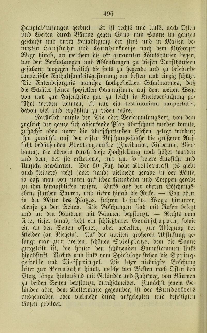 §auptabftufungen geebnet. (Sr ift redjtS uub tinfS, nacp Oftcn unb SBeftcn burd) S3äume gegen SBinb unb ©onne im ganzen gefcpüpt unb burd) §inabtegung ber ftetS unb in Waffen bc= nulten ßaufbapn unb SB unb er fr ei je nad) bem SRijborfer SBege pinab, an melcpent bie oft genannten SBirtSpäufer liegen, oor ben SSerfucpungen unb Stundungen gu biefen Durftpäufern gefiebert; wogegen freilich bie ftetS gu pegenbe unb gu betebenbe turnerifepe (SntpaltfamfeitSgefinnung am beften unb einzig fcptild. Die (SntenbeforgniS mancpeS pocpgefteltten ©djutmanneS, baß bie ©dp'Üer feinet fpegietten ©ßmnafiumS auf bem meiten SBege Oon unb gur §afenpeibe gar gu teiept in Äneipoerfucpung ge- führt merben tonnten, ift nur ein testimonium paupertatis, baoon oiet unb ergößtkp gu reben märe. Sftatürtid) mußte ber Die ober S3erfammtung£ort, Oon bem gugteiep ber gange fiep abfenfenbe ^taß überfefjaut merben tonnte, gupöcpft oben unter bie überfepattenben (Sicken gelegt merben; ipm gunäepft auf ber erften S3öfcpungSftäcpe bie größerer Stuf' fiept bebürfenben ^tettergerüfte (Qmeibaum, (Sinbaum, Üßier* bäum), bie obenein burd) biefe §oepftettung nod) t)öl)er mürben unb bem, ber fie er Wetterte, nur um fo freiere StuSficpt unb Umfiept gemäprten. Der 60 gu6 t)ot)e Ätettcrmaft (e£ giebt auep tteinere) ftet)t (ober ftanb) oietmet)r gerabe in ber Sflitte, fo baß man ooit unten auf über SRennbapn uub Dreppen gerabe gu it)m [)inaufb(iden mußte. Sinfö auf ber oberen S3öfepung3= ebene ftanben S3arren, unb tiefer pinab bie 9tede. — S>on oben, in ber ÜDWtte beS ‘tßfaßeS, fiteren beftufte SBege pinunter, ebenfo gu ben ©eiten. 'Die S3ofdjungen finb mit fRafen betegt unb an ben DMnbern mit Räumen bepftangt. — DteeptS Oom Die, tiefer pinab, ftept ein feptießbarer ©erätfcpuppen, fomie ein an ben ©eiten offener, aber gebedter, gur Stbtegung ber Kleiber (an Siegeln). Stuf ber gmeiten größeren Stbftnfung ge* langt man gum breiten, fd)önen ©pietptaße, bau bie ©onne gutgeteitt ift, bie pintcr beit fepüßenben Saumftämmen tinfS pinabfinft. 9ted)t$ unb tintS Oom ©pietptape ftepen bie ©pring* ge ft et te unb Dieffpringet. Die fepte niebrigfte S3öfepuug leitet gur Dtcnnbapn pinab, metepe oon SBefteu nad) Often ben ^Stap, tängS pintanfenb mit ©ctiinber unb gaprmeg, Oon Räumen gu beiben ©eiten bepffangt, burepfepneibet. 3unäd)ft jenem ($e* tauber aber, bem Ätettermafte gegenüber, ift ber SB un ber f reis auSgegraben ober oietmepr burd) aufgelegten uub befeftigten ' Sftajen gebübet.