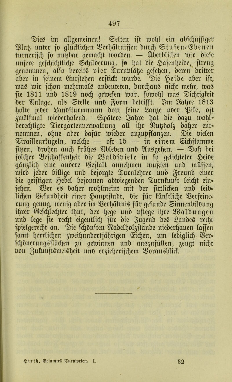 T)ieS im allgemeinen! Gelten ift mol)l ein abfdjüffiger ^la(3 unter fo glüdlidjen S5erf)ältniffen burdj ©tufen-Qrbenen turncrifd) fo nu^bar gemacht morben. — Überbtiden mir biefe unfere gefd)ichttid)e ©d)itberung, f* I)at bie §afenf)eibe, ftreng genommen, affo bereits oier %urnplä£e gefehen, beren britter aber in feinem (Sntftefjen erftidt mürbe. £)ie §eibe aber ift, maS mir fd)on mehrmals anbeuteten, burdjauS nid)t mehr, maS fie 1811 unb 1819 nod) gemefen mar, fornot)! maS SÜdjtigleit ber Anlage, als ©teile unb gönn betrifft. 3m 3at)re 1813 hotte jeber ßanbfturmmann bort feine Öan^e ober <ßife, oft ^mötfmal mieberf)otenb. ©pätere 3af)re pat bie ba^u mopl- berechtigte StiergartenOermaltung ad ipr üftuhho^ baEjer ent- nommen, ohne aber bafür mieber an§upftan§en. $)ie oielen Xiraideurlugeln, meld)e — oft 15 — in einem (Sidjftamme fitzen, bropen auch frühes Ableben unb 91uSget)en. — 4)afj bei foldjer Vefdjaffenheit bie Sßalbfpiele in fo gelichteter §eibe gänzlich eine anbere ©eftalt annehmen mußten unb ntüffen, mirb jeber billige unb beforgte Xurnleprer unb greunb einer bie geiftigen £>ebet befonnen abmiegenben Xurntünft leicht ein= fef)en. 2Ber eS baljer moplmeint mit ber fittlidjen unb leib- lichen ©efunbpeit einer ^auptftabt, bie für fünftlidje Verfeine- rung genug, menig aber im Verhältnis für gefunbe ©innenbilbung itjrer @efcf)lechter t^ut, ber pege unb pflege ihre ^Salbungen unb lege fie recht eigentlich für bie 3ugenb beS SanbeS recht fpietgerecfjt an. $)ie fdjönften 97abelf)ol§ftättbe nieberhauen laffen famt herrlichen jmeihunbert jährigen ©id)en, um lebiglid) Ver- fchönerungSflädjen §u geminnen unb auSjufitden, geugt nicht ton Qufunft^tDciSfjeit unb ergieherif ehern VorauSblid. ©c[amte§ Surntoefen. I. 32