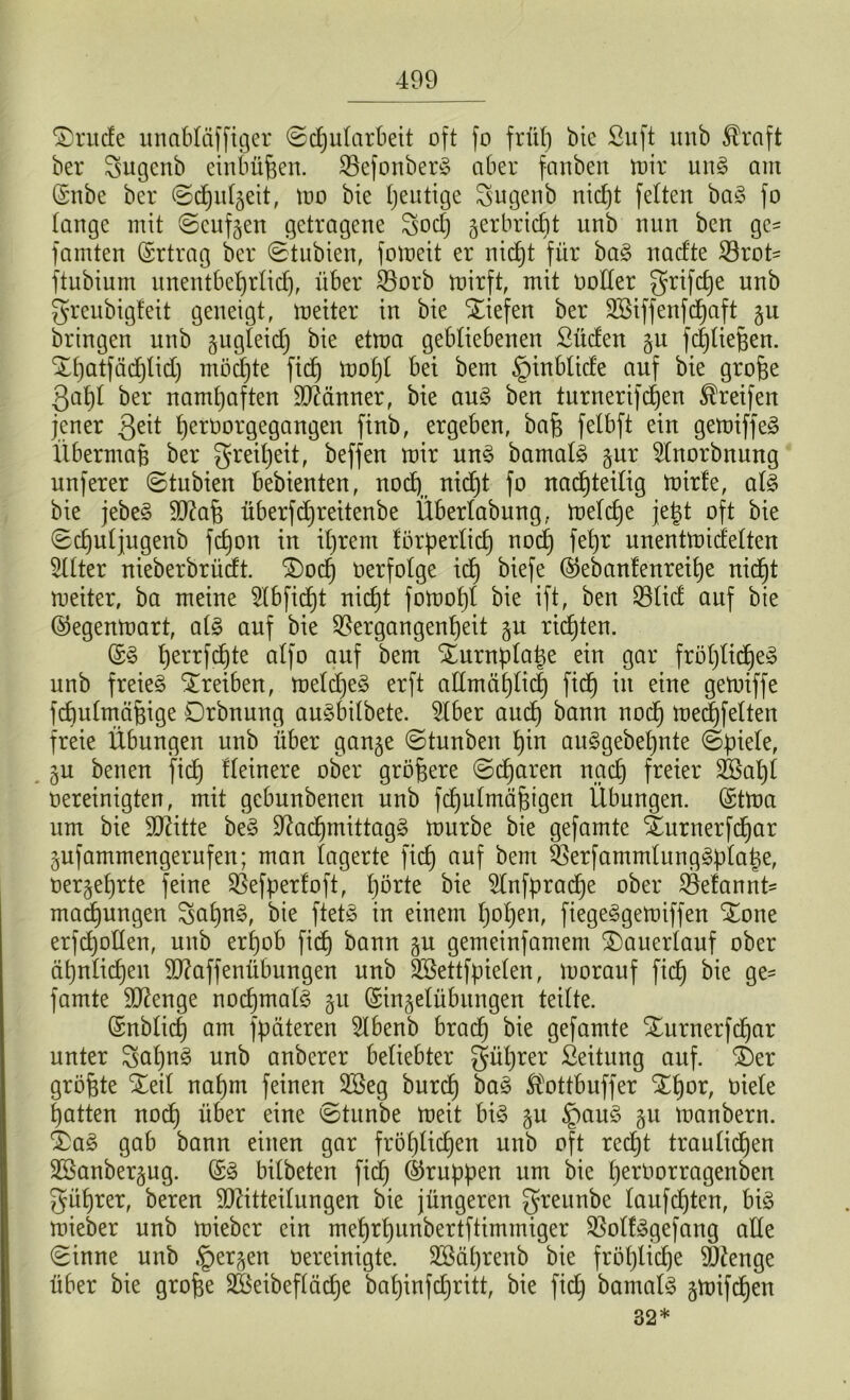 ®rude unabläffiger ©d)ularbeit oft fo früh bie Suft unb $raft ber Sugenb einbüfjen. VefonberS aber fanben mir m\§> am (Snbe ber ©chul^eit, rno bie fyeutige Sugenb nicht fetten ba3 fo lange mit ©cuf^en getragene godj gerbrtct)t unb nun bcn ge= famten Ertrag ber ©tubien, fomeit er nicht für ba§ nacfte Vrob ftubium unentbehrlich, über Vorb mirft, mit ooller grifdje unb greubigfeit geneigt, meiter in bie liefen ber üESiffenfdjaft §u bringen unb zugleich bie etma gebliebenen Süden gu fchliefjen. Xhatfädjlid) möchte fidb) mol)l bei bem §inblide auf bie grofje gabt ber namhaften Männer, bie au§ ben turnerifdjen Greifen jener Qeit Ijeröorgegangen finb, ergeben, bafe felbft ein gemiffeä Übermaß ber Freiheit, beffen mir un3 bamatä §ur 2Inorbnung nuferer ©tubien bebienten, noch,, fo nachteilig mir!e, at§ bie jebe§ Ma& überfdjreitenbe Überlabung, melche jetjt oft bie ©chutjugenb fdjon in ihrem förderlich noch fehr unentmidelten Sitter nieberbriidt. 3)od) oerfolge id) biefe ©ebanfenreihe nicht meiter, ba meine Stbficht nicht fomof)l bie ift, ben Vtid auf bie ©egenmart, at§ auf bie Vergangenheit $u ridjten. (£§ herrfchte alfo auf bem %urnpla|e ein gar fröhliche^ unb freiet STreiben, meldjeS erft aEmählich ftcf) in eine gemiffe fchutmcifnge Drbnung au3bilbete. Stber and) bann noch toed)felten freie Übungen unb über gan§e ©tunben hin au3gebel)nte ©piele, gu benen fid) Heinere ober größere ©d)aren nach freier 2£al)l oereinigten, mit gebunbenen unb fchutmäfjigen Übungen. (Stma um bie Mitte be3 Sftadfjmittagg mürbe bie gefamte Surnerfchar gufammengerufen; man lagerte fich auf bem ^erfammlunggptahe, oerjehrte feine Vefperfoft, hörte bie Stnfpracf)e ober Vefannt= machungen Saf)n§, bie ftet£ in einem hol)en, fiege^gemiffen %one erfdjoEen, unb erhob fich bann §u gemeinfamem £)auertauf ober ähnlichen Maffenübungen nnb Söettfpielen, morauf fich öie ge= famte Menge nochmal 51t Qringetübungen teilte. ©üblich am fpäteren Hbenb brach bie gefamte Xurnerfdjar unter Sahnö nnb anberer beliebter gütjrer Seitung auf. £)er größte Xeil nahm feinen üöeg burdt) ba3 Slottbuffer £l)or, üiele hatten nod) über eine ©tunbe meit bi§ gu £mu£ §u manbern. £a£ gab bann einen gar fröhlichen nnb oft recht traulichen 2Banber§ug. ©3 bitbeten fid) ©rnpden um bie heroorragenben güljrer, beren Mitteilungen bie jüngeren greunbe laufdjten, bi§ mieber unb mieber ein mehrhunbertftimmiger Votfögefang ade ©inne nnb §erjen oereinigte. 2Bäf)renb bie fröhliche Menge über bie grofee SBeibeflädje baijinfdjritt, bie fid) bamal3 gmifdljen 32*