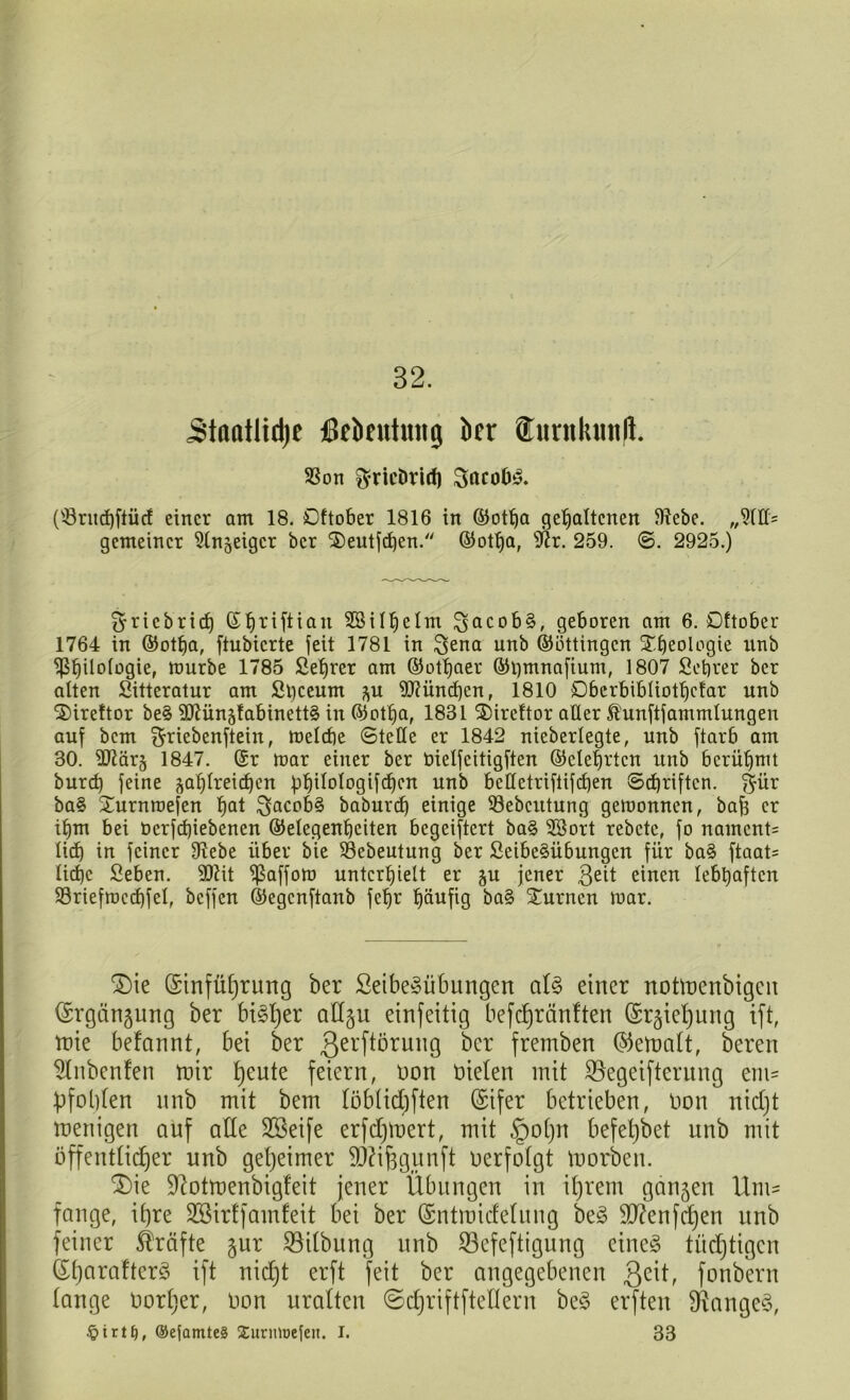 32. Stanflid)e ßekutmtg kr fiinikinijl. SSon ^ricDrirf) SacüfJ3. (s-8rud)ftücf einer am 18. Oftober 1816 in ©otha gehaltenen 9tebe. gemeiner iKn^eigcr ber ’&eutfchen. ©otf)a, iftr. 259. <3. 2925.) ^riebrid) (S$riftian Sßilfjelm ^acob§, geboren am 6. Oftober 1764 in ©otha, ftubierte feit 1781 in Sena unb ©öttingen Xfjeologie nnb ^ß^ilotogie, mürbe 1785 Sefjrer am ©othner ©hmnafium, 1807 Setjrer ber alten Sitteratur am Shceum $u München, 1810 Obcrbibliottjcfar unb 2)ireftor be§ 9Diün;dabinett§ in ©otha, 1831 2)ircftor alter Ä'unftfammlungen auf bem ^riebenftein, melcbe Stelle er 1842 nieberlegte, unb ftarb am 30. äftärg 1847. ©r mar einer ber bielfcitigften ©etehrten unb berühmt burch feine zahlreichen ühitologifcf)cn unb bcttctriftifcf)en Schriften. f^ür ba§ Xurnmefen hat S^cob§ baburch einige Sebcittung gemonnen, bafs er ihm bei üerfcf)iebenen ©etegenfjeiten begeiftert ba§ $ßort rebete, fo namcnt= lieh in feiner fftebe über bie 93ebeutung ber 2eibe§übungcn für ba§ ftaat= Iirf)c Sehen. 30iit paffem unterhielt er $u jener 3eit einen lebhaften SSriefmechfel, beffen ©egenftanb fehr häufig ba§ Xurnen mar. £)ie (Sinfüfyrung ber Seibe3übungen aU einer noüoenbtgen (Srgängung ber bi§b)er ad§u einfeitig befdjranlten ©r^e^ung ift, mie befannt, bei ber Qerftörung ber fremben (bemalt, bereu Slnbcnfen mir tjeute feiern, non Dielen mit SSegeifterung em= £>fol)fen unb mit bem töbtidiften (Sifer betrieben, Don nid)t menigett auf ade SBeife erfdjmert, mit §o()n befetjbet nnb mit öffenttidjer unb geheimer SDUfcgunft Derfotgt morben. £)ie üdotmenbigfeit jener Übungen in it)rent ganzen Um- fange, if)re 233irffamfeit bei ber (Sntmidetung be3 dftenfdjen unb feiner Kräfte jur Gilbung unb S3cfeftigung eine§ tüchtigen (£t)araftcr3 ift nidjt erft feit ber angegebenen fonbern tauge Dorier, Don uralten ©djriftftedern be3 erften langes, §irt£), ®ejamte§ XuriüDefeit. I. 33