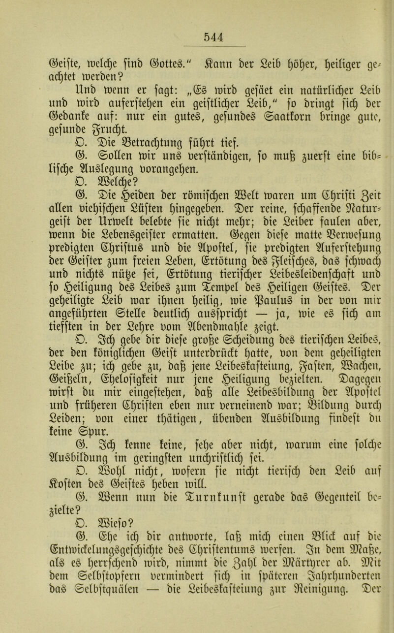 (Steifte, toefdje ftnb ©otte3. ®ann ber Seib höher, Zeitiger ge- adjtet werben? Unb menn er fagt: „©3 mirb gefäet ein natürlicher Seib unb mirb auferfteljen ein geiftlidjer Seib, fo bringt fidj ber ©ebanfe auf: nur ein gute3, gefunbe§ ©aatforn bringe gute, gefunbe grudjt. D. Die SBetradjtung führt tief. ©. (Soden toir un3 oerftänbigen, fo mufe guerft eine bib^ tifdje Auslegung oorangeljen. D. ©eiche? ©. (Die §eiben ber römifdjen ©eit maren um ©hrifti $eit öden Oiet)ifd)en Stiften fjingegeben. (Der reine, fdjaffenbe $ftatur= geift ber Urmelt belebte fie nidjt meljr; bie Seiber faulen aber, menn bie Seben§geifter ermatten, ©egen biefe matte Sßerroefung prebigten ©hriftu§ unb bie Slpoftel, fie prebigten 9luferftel)ung ber ©eifter gum freien Seben, ©rtötung be§ ^(eifd)e§, ba3 fdjmacf) unb nid)t3 nü^e fei, ©rtötung tierifcher Seibe^leibenfdjaft unb fo Heiligung be§ Seiber §um Dempel be§ ^eiligen ©eifte§. Der geheiligte Seib mar iljnen heilig, toie (ßaulu§ in ber oon mir angeführten ©tede beutlidj auSfpridjt — ja, mie e§ fich am tiefften in ber Sehre oom 5lbenbmal)le geigt. D. Sd) gebe bir biefe grofje ©Reibung be£ tierifchen Seiber, ber ben föniglidjen ©eift unterbrüdt hatte, oon bem geheiligten Seibe §u; ich Qebe äu> bah jene Seibegfafteiung, f5aflert^ SBndjen, ©eifeeln, ©fjelofigfeit nur jene Heiligung bedielten. (Dagegen mirft bu mir eingeftehen, bah ade SeibeSbilbung ber 5lpoftel unb früheren ©tjriften eben nur Oerneinenb mar; Öilbung burd) Seiben; oon einer tljätigen, übenben $tu3bdbung finbeft bu feine ©pur. ©. Sd) fenne feine, fehe aber nicht, rnarurn eine foldje $lu§bilbung im geringften undjriftlidj fei. D. «Kohl nidjt, mofern fie nidjt tierifdj ben Seib auf Soften be<§ ©eifteä fytbzn mid. ©. Sßenn uun bie (Durnfunft gerabe ba£ ©egenteil be- dielte? O. SBiefo? ©. ©he tdj bir antmorte, Iah mich einen 23lid auf bie ©ntmidelung^gefdjidjte be$ ©IjriftentumS merfen. Sn bem «Dtahe, al§> e§ Ijerrfdjenb rairb, nimmt bie 3aW ber Sttärtprer ab. 9)?it bem ©elbftopfcrn oenninbert ficfj in fpäteren Saljrhunberten ba3 ©efbftquäten — bie Seibeöfaftetung gut Reinigung. 'Der