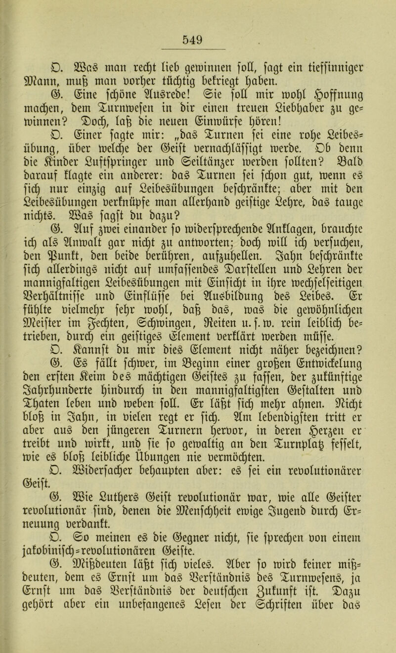 D. 2ög£ man redjt lieb gemimten foE, fagt ein tieffinniger Etfann, mufj man vorder tüdjtig befriegt Ijaben. ©. ©ine fdjöne ^tu^rebe! ©ie foE mir mol)l Hoffnung machen, bem Xurnmefen in bir einen treuen Siebljaber §u ge- minnen? $)od), laf) bie neuen ©inmürfe t)ören! 0. ©iner fagte mir: „ba3 turnen fei eine rolje Seiber Übung, über meld)e ber ©eift vernadjläffigt merbe. Db benn bie Sünber ßuftfpringer unb ©eiltän^er merben foEten? 23alb barauf flagte ein anberer: ba3 turnen fei fdjon gut, menn e3 fid) nur einzig auf £eibe3übungen befctjränfte; aber mit ben ßeibeSübungen verfnüpfe man aEerljanb geiftige Sefjre, ba£ tauge nief)t3. 2Sa§ fagft bu ba§u? ©. 2luf §mei einanber fo miberfpredjenbe 2lnflagen, brauchte id) al§ Slnmalt gar nidjt §u antmorten; bod) roiE id) Verfudjett, ben 'ißunft, ben beibe berühren, auf§ut)eEen. galjn befdjränfte fid) aEerbingS nidjt auf umfaffenbeg S)arfteEen unb Sehren ber mannigfaltigen £eibe£übungen mit ©infidjt in if)re medjfelfeitigen Sßerljältniffe unb ©inflüffe bei 2lu£bilbung be£ £eibe3. ©r füllte vielmehr feb)r mofyl, bafj ba§, ma§ bie gemöljnlidjett ÜDtofter im gelten, ©djmingen, Seiten u. f. m. rein leiblid) be- trieben, burd) ein geiftigeS ©lement Verflärt merben müffe. O. $annft bu mir bie§ ©lement nidjt näljer be^eidjnen? ©. ©3 fäEt ferner, im beginn einer großen ©ntmidelung ben erften $eim be§ mastigen ©eifteS §u faffen, ber pffinftige 8af)r§unberte l)inburdj in ben mannigfaltigften ©eftaltert unb STljaten leben unb meben foE. ©r läfjt fidj meljr aljnen. EUdjt blofj in Saljn, in Vielen regt er fid). 2lnt lebenbigften tritt er aber au§ ben jüngeren Turnern fjervor, in beren §er§en er treibt unb mirft, unb fte fo gemaltig an ben ^urnplat) f eff eit, mie e§> blofj leibliche Übungen nie vermödjten. D. Sßiberfadjer behaupten aber: e§ fei ein revolutionärer ©eift. ©. SBie ßutljerä ©eift revolutionär mar, mie aEe ©eifter revolutionär finb, benen bie Eftenfdjfjeit emige Sugenb burd) ©r= neuung verbanft. D. ©o meinen e<§ bie ©egner nidjt, fie fpredjen von einem jafobinifdj -revolutionären ©eifte. ©. EJHfjbeuten läfjt fid) vielem. 5lber fo mirb feiner mijj- beuten, bem e§ ©rnft um ba3 $erftänbni£ be§ Xurnmefeng, ja ©ruft um ba§ $8erftänbni3 ber beutfdjcn 3u^unfl ift. $)agu gehört aber ein unbefangenes Sefen ber ©djriften über baS