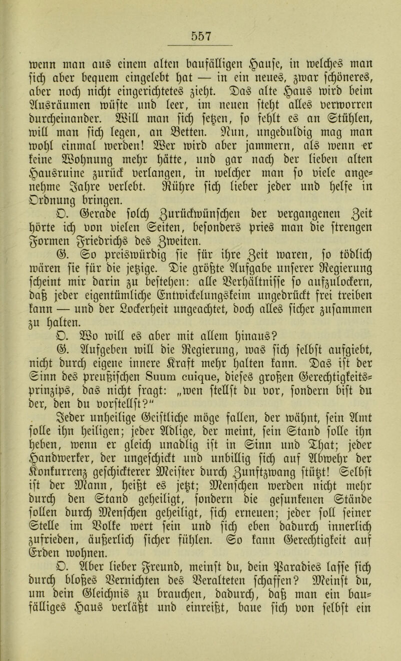 menn man auS einem alten baufälligen §aufe, in melcheS man fiel) aber bequem eingelebt hot — in ein neues, gmar fdjönereS, aber nod) nidjt eingerichtetes jieljt. £)aS alte §auS mirb beim SluSräumen miifte unb leer, im neuen fte£)t alles üermorren burdjeinanber. V3ill man fid) fetten, fo fehlt eS an ©tilgen, mill man fid) legen, an Vetten. üftun, ungebulbig mag man mol)l einmal merben! SBer mirb aber jammern, als menn er feine 2£ot)nitng mehr hätte, unb gar nach ^er lieben alten §auSruine guriid bedangen, in meldjer man fo Diele ange* nehme Saljre Oerlebt. Vüfjre fid) lieber jeber unb helfe in Drbnung bringen. 0. ©erabe fold) ßurüdmünfehen ber oergangenen 3e*t hörte ich öon oielen ©eiten, befonberS prieS man bie ftrengen formen griebrid)§ beS 3*r,eiten. ©. ©o preismürbig fie für ihre tuaren, fo löblich mären fie für bie jetzige. $)ie größte Stufgabe unferer Regierung fcfjeint mir barin gu beftehen: alle Vert)ältniffe fo außutodern, bafe jeber eigentümliche ©ntmidelungSfeim nngebrüdt frei treiben fann — unb ber Soderheit ungeachtet, hoch otteS fidjer gufammen jn hatten. 0. 28o mill eS aber mit altem hinauf? ©. Slufgeben miE bie Regierung, maS fidh fetbft oufgiebt, nicht burch eigene innere ®raft mehr holten fann. £)aS ift ber ©inn beS preu&ifd)en Siium cuique, biefeö großen ©erechtigfeitS* prin^ipS, baS nicht fragt: „men fteUft bu Dor, fonbern bift bn ber, ben bu oorftellft? Seber unheilige @ciftlid)e möge fallen, ber mäl)nt, fein Slmt folle ihn heiligen; jeber Sfblige, ber meint, fein ©tanb folte ihn heben, menn er gleich onablig ift in ©inn unb Xt)at; jeber £>anbmerfer, ber ungefdjidt unb unbillig fidh ouf Stbmehr ber Äonfnrrenj gefchidterer äfteifter bnrd) 3unftätoang ftütjt! ©elbft ift ber SEftann, heißt eS jetd; Sftenfdjen merben nidjt mehr burch ^en ®tanb geheiligt, fonbern bie gefunfenen ©tänbe follen burch 9D?enfdjen geheiligt, fid) erneuen; jeber fotl feiner ©teile im S5olfe mert fein unb fid) eben baburdj innerlich gufrieben, äußerlicf) fidjer fühlen, ©o fann @erect)tigfeit auf (Srben mohnen. 0. dber lieber greunb, meinft bn, bein SßarabieS laffe fich burch bloßem Vernichten beS Veralteten fchaffen? SDfainft bu, um bein ©leidljniS 511 brauchen, baburdh, bafj man ein bau* fälliges §auS verläßt unb einreißt, baue fid) üon felbft ein