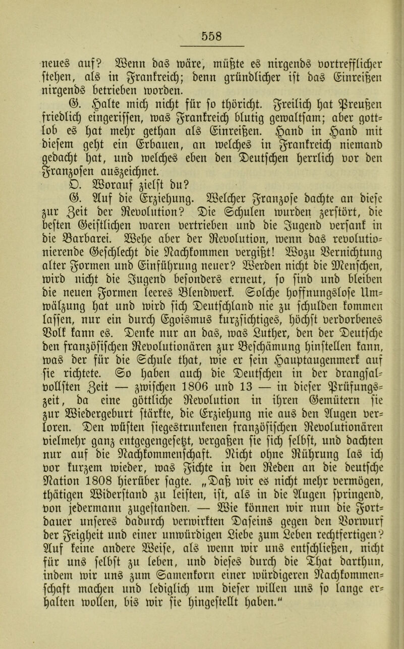 neueg auf? SSenn bag märe, müfjte eg nirgenbg üortrefffidjer ftepeu, afg in granfreicf); benn grünbficfjer ift bag (Stnreifeen nirgenbg betrieben morben. ©. §afte rnid) nicfjt für fo tb)öricf)t. greifid) t)at ^reupen frieblidj eingeriffen, mag granfreid) Mutig geraaftfam; aber gott- lob eg pat rnepr getpan afg (Sinreifeen. §anb in §anb mit biefem gept ein Erbauen, an mefcpeg in granfreicp niemanb gebacpt t)at, unb roelcfje^ eben ben $)eutfcfjen bjerrlid) oor ben gran^ofen auggeicpnet. D. SSorauf jiefft bu? 3luf bie ©r^iepung. Sßefcper gran^ofe bacpte an biefe gur 3eit ber SfteOolution? $)ie ©cpufen mürben gerftört, bie beften ©eiftficpen toaren oertrieben unb bie Sugenb oerfant in bie Barbarei. SSetje aber ber fReOofution, toenn bag reOofutio- nierenbe @efdf)fecpt bie Siftacpfommen oergifet! 2So§u Sßernicptung alter formen unb (Sinfüprung neuer? ^Serben nicpt bie SJtenfcpen, mirb nicpt bie Sugenb befonberg erneut, fo fiub unb bleiben bie neuen formen teeret Söfenbmerf. ©ofcpe poffnunggfofe Um- mäfgung bjat unb totrb fiep SDeutfd6)Ianb nie ju fc£)ulben fommeit faffen, nur ein burcp (Sgoigmug fur^ficptigeg, pöcpft Oerborbeneg $off fann eg. 3)enfe nur an bag, mag Sutper, ben ber $)eutfcpe ben fran^öfifcpen Dtoofutionären gur ©efcpämung pinfteffen fann, mag ber für bie ©cpufe tpat, mie er fein §auptaugenmerf auf fie ricptete. ©o paben aucp bie £)eutfdpen in ber brangfaf- ooÜften 3e^ — ^mifcpen 1806 unb 13 — in bicfer ^ßrüfungg- geit, ba eine göttiicpe fReoofution in ipren ©emütern fie §ur Sßiebergeburt ftärfte, bie (£r^iepung nie aug ben klugen Oer- foren. $)en müften fiegegtrunfenen franjöfifcpen ffteoofutionären oiefmepr gang entgegengefept, üerga&en fie fiep fefbft, unb bauten nur auf bie Sftacpfommenfdpaft. SRid^t opne SRüprung lag id) oor fur^em mieber, mag $üdüe in ben Sieben an bie beutfcpe Nation 1808 hierüber fagte. „^ap mir eg nicpt mepr Oermögen, tpätigen SSiberftanb gu teiften, ift, afg in bie klugen fpringenb, oon jebermann gugeftanben. — 2Bie fönnen mir nun bie §ort- bauer unfereg baburcf) Ocrmirften ®afeing gegen ben Sßormurf ber geigpeit un^ e^ner unmürbigen Siebe §um Seben rechtfertigen ? 5Iuf feine anbere Sßeife, afg menn mir ung entfcpfie|en, nicpt für ung fefbft ^u feben, unb biefeg burcp bie Xpat bartpun, inbem mir ung jum ©antenforn einer mürbigeren $ftacpfommen= fdjaft madjen unb febigfid) um biefer miflen ung fo fange er- palten motten, big mir fie pingeftettt haben.“