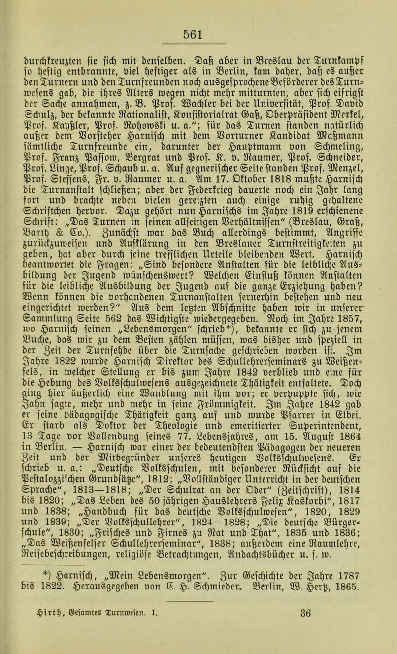 burcf)frcu5tcn fte ftcf) mit bcnfelbcn. Jajj aber in 33re§Iau ber Jurnfampf fo peftig entbrannte, biel heftiger al§ in 33erlin, fam baper, bajj e§ aufscr beit Jurnerit unb beit Jurnfrcunben noch auSgefprocpcneSSefÖrbcrer be§ Jurn= mcfen§ gab, bie iprc§ 5Uter§ megen nid)t mepr mitturnten, aber ftd) eifrigft ber ©ad)e annaptnen, 5. 33. ißrof. SSacpIer bei ber llniberfität, ^3rof. Jabib ©cbulj, ber befannte Ofationalift, ®onfiftoriaIrat ©ap, Dberpräfibent SSttcrfel, $rof. ifatjfetcr, $rof. 9?opom3fi u. a.; für ba§ Jurnen ftanben natürlich aufjer bem 33orftcper |mrnifd) mit bem Vorturner Äanbibat SJfafjmann fämtlicpe Jurnfreunbc ein, barunter ber |>auptmann bott ©cpmeling, Sprof. fyranj ißafforo, 33ergrat unb $rof. b. Raumer, ißrof. ©cpneiber, Sßrof. Singe, $rof. ©epaub u. a. Stuf gegnerifeper ©eite ftanben $rof. 3Jfen^et, $rof. ©teffenS, $r. b. Raumer u. a. silm 17. Dftober 1818 mupte §arnifcp bie Jurnanfialt fcpliepen; aber ber $eberfrieg bauerte nod) ein gapr lang fort unb brachte neben biclen gereiften auep einige rupig gehaltene ©ebriftdjen perbor. Jaju gehört nun |jarnifcp§ im Stoffe 1819 erfepienene ©ebrift: „5)a§ Junten in feinen aüfeitigen SScrpältniffen (33re§lau, ©rafj, 33artp & ©0.). 3mmd)ft mar ba§ 33udp allcrbing§ beftimmt, Angriffe gurüd^umeifen unb Slufflärung in ben 33re§lauer Jurnftreitigfeiten %u geben, pat aber burd) feine treffliepen Urteile bteibenben SSert. £mrnifcp beantmortet bie fragen: „@inb befonbere 9lnftalten für bie leibliche 9lu§= biibung ber Sugenb münfcpenSmert? SSelcpcn (ünnflujj lönuen 9lnftalten für bie leibliche 2(u§bi(bung ber Igugenb auf bie gan^e Gh^iepung paben? SSenn fönnen bie borpanbenen Jurnanftalten fernerhin beftepen unb neu eingerichtet merben? 9lu§ bem lepten Stbfchnitte paben mir in unferer ©ammlung ©eite 562 ba§ SSicptigfte'miebergegeben. Sftocp im $;apre 1857, mo |mrnifcp feinen „SebenSmorgen feprieb*), befannte er fid) §u jenem 33ucpe, ba§ mir §u bem 33eften &äplen müffen, ma§ bi§per unb fpejiell in ber 3eü ber Jurnfepbe über bie Jurnfacpe gefeprieben morben ift. 3>apre 1822 mürbe £)arnifcp Jireftor be§ ©cpulleprerfeminar§ $u SSeifjen- fel§, in meteper ©tcllung er bi§ jum ^apre 1842 berblieb unb eine für bie Hebung be§ 33olf§fcpulmefen§ augge^eiepnete Jpätigfeit entfaltete. J)ocp ging pier äußerlich eine SSanblung mit ipm bor; er berpuppte fiep, mie 3apn fagte, mepr unb mepr in feine 3’römmigfeit. Ssw $apre 1842 gab er feine päbagogifcpe Jpätigfeit ganj auf unb mürbe Pfarrer in (Slbei. Gsr ftarb al§ Joftor ber Jpeologie unb emeritierter ©uperintenbent, 13 Jage bor SSoIlcnbung feinet 77. Seben§japre§, am 15. Sluguft 1864 in Berlin. — £>arnifcp mar einer ber bebeutenbften $äbagogen ber neueren 3eit unb ber SDUtbegriinber unfereS peutigen 33oIf§jcpulmefen§. Gsr feprieb u. a.: „Jeutfcpe 33olf§fcpulen, mit befonbercr Sftücf fiept auf bie ipeftalo^ifcpen ©runbfäpc, 1812; „33olIftänbiger Unterricpt in ber beutfepen ©praepe, 1813—1818; „J)er ©cpulrat an ber Ober'' (3eitfcprift), 1814 bi§ 1820; „J)a§ Seben be§ 50 jäprigen §au§leprer§ fyelif ^aSforbi, 1817 unb 1838; „^anbbuep für ba§ beutfd)e 33olf§fd)ulmefen, 1820, 1829 unb 1839; „J>er 33olf§fdpullcprer, 1824—1828; „J)ie beutfepe 33ürger= fcpule, 1830; „grifepe^ unb 3-irnc§ ^u 9^at unb Jpat, 1835 unb 1836; „Ja§ SBcipenfelfer ©cbulleprerfeminar, 1838; aufjerbem eine 9?aumlepre, Dleifebefcpreibungen, religiöfe 33etracptungen, 3lnbacpt§bücper u. f. m. *) ^>arnifcp, „iD?cin Seben§morgen. 3U1^ ©efepiepte ber ^apre 1787 bi§ 1822. |)erau§gcgeben bon 6. §. ©epmieber. SÖerlin, SS. §erp, 1865. @efamte§ Xurmnefen. I. 36