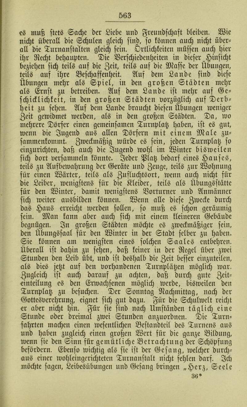 eS mufj ftctS ©adje bcr Siebe unb greunbfdjaft bleiben. Sie nid)t überaß bie ©cf)ulen gleich finb, fo fönnen aud) nid)t über= aß bie SturnanftaTten gleich fein. Ortlid)feiten müffen aud) hier ihr 3\ed)t behaupten. ®ie Berfdjiebenheiten in biefer §infid)t beziehen fid) teils auf bie 3etß teils auf bie 9D£affe ber Übungen, teils auf il)re iöefcpaffenpeit- 9luf beut Sanbe finb biefe Übungen mehr als ©piel, in ben großen ©täbten mel)r als ©rnft 51t betreiben. Stuf bem Sanbe ift mehr auf ®e- fdjtcflidjfeit, in ben großen ©täbten oorgüglid) auf $)erb* t)eit §u fepen. Stuf bem Sanbe braucht biefen Übungen meniger Qeit gemibrnet merben, aß? in ben großen ©täbten. £)a, mo mehrere Dörfer einen gemeinfamen SEurnplaJ paben, ift eS gut, menn bie Sugenb auS aßen Dörfern mit einem SJZate §u= fammenfommt. 3^c^niäfeig mürbe eS fein, jebeit Xurnplat) fo einguridjten, bafj and) bie Sugenb mol)t im Sinter biSmeilen fid) bort oerfammeln fönnte. Seber $(at) bebarf eines §aufeS, teils 511 9lufbemal)rung bcr (Geräte unb 3eu9er teils §ur Sol)nung für einen Särter, teils als 3ufhlchtSort, menn aud) nid)t für bie Seiber, menigftenS für bie Kleiber, teils als ÜbungSftätte für ben Sinter, bamit menigftenS Vorturner unb 2lnmänner fid) meiter auSbilben fönnen. Senn aße biefe 3röec^e burd) baS §auS erreicht merben foßeit, fo mufe eS fefjon geräumig fein. 9)?an fann aber aud) fid) mit einem Heineren @ebäube begnügen. Sin großen ©täbten möchte eS gmedrnä^iger fein, ben ÜbungSfaal für ben Sinter in ber ©tabt felber gu l)aben. ©ie fönnen am menigften eines foldjen ©aaleS entbehren. Überaß ift bapin §u fepen, baf) feiner in ber SRegel über §mei ©tunben ben Seib übt, unb ift beSpalb bie 3eit beffer einguteilen, ulS bieS jetü auf ben oorpanbenen Xurnplä^en möglich mar. 3ugleid) ift aud) barauf §u achten, bafe burd) gute Qäk einteilung eS ben (£rmad)fenen möglich merbe, bismeilen ben Xurnplat) §u befugen. £)er ©onntag üftacfjmittag, nad) ber ©otteSOereprung, eignet ficf) gut baju. gür bie ©d)ulmelt reid)t er aber nid)t pin. gür fie finb nad) Umftänben täglid) eine ©tunbe ober breimal gmei ©tunben anjuorbnen. S)ie Xurn= faprten machen einen mefentlicpen S3eftanbteil beS STurnenS auS unb paben gugleid) einen großen Sert für bie ganje Gilbung, menn fie ben ©inn für gemütliche Betrachtung ber ©d)öpfung beförbern. ©benfo michtig als fie ift ber ©efang, melcher burd)- auS einer mol)leingerid)teten Xurnanftalt nid)t fehlen barf. Sd) möchte fagen, SeibeSübungen unb ©efang bringen „§er§, ©eele 36*