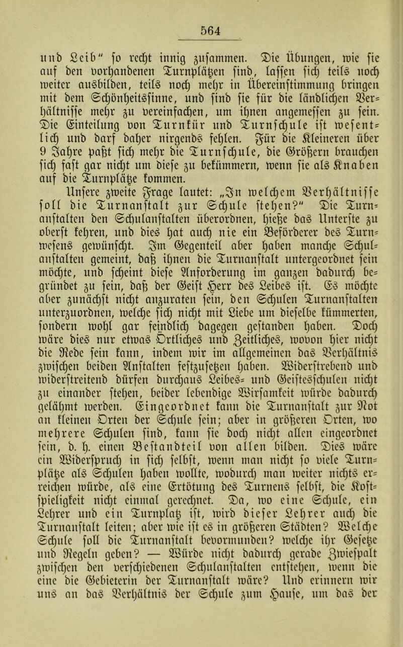 itnb ßcib fo redjt innig jufammen. 2)ie Übungen, roie fie auf ben oorpanbenen Xurnpfäpen finb, taffen fic§ teitö nocp tneiter auSbifben, teif§ nocf) me()r in Übereinftimmung bringen mit bem ©djönpeitäfinne, itnb finb fie für bie fänbficpen SSer^ päftniffe mepr ju üereinfacpen, um itjnen angemeffen gu fein, Oie (Sinteifung üon Ournfür unb Ournfcpufe ift mefent- fidj unb barf baper nirgenbs festen, gür bie kleineren über 9 3apre papt fid) mefjr bie Ournfcpute, bie (Sröpern brauchen fiep faft gar nidjt um biefe 51t befümmern, menn fie al3 Knaben auf bie iurnpfäpe fommen. Unfere gmeite grage tautet: „3n mefdjern Q3erf)ättniffe foff bie Ournanftaft §ur ©cpufe fiepen? Oie Ourn* anftaften ben ©cpufanftaften überorbnen, piepe ba£ Unterfte §u oberft fepren, unb bie<3 pat aucp nie ein Sßeförberer be§ Ourn- mefenS gemünfdjt. 3m (Gegenteil aber paben mandje ©cpuü anftaften gemeint, bap ifjneit bie Ournanftaft untergeorbnet fein möchte, unb fcpeint biefe 5Inforberung im ganzen baburd) be- grünbet §u fein, bap ber (Seift §err be§ Seibe§ ift. (S3 möcpte aber gunäcpft nicpt anjuraten fein, ben ©cpufen Ournanftaften unterporbnen, mefcpe fid) nicpt mit ßiebe um biefefbe fümmerten, fonbern mopf gar feinbficp bagegen geftanben paben. Ood) märe bie§ nur etma§ Örtficpe3 unb ßeitficpeS, moüon f)ier nicE)t bie 9?ebe fein fann, inbem mir im allgemeinen ba§ $ßerpäftni£ gmifepen beiben Stnftaften feftgufepen fjaben. SBiberftrebenb unb miberftreitenb bürfen burcpau§ Seiber unb (Seifte3fd)ufen nicpt 51t einanber ftefjen, beiber febenbige Sßirfamfeit mürbe baburd) gefäfjmt merben. (Singeorbnet fann bie Ournanftaft §ur Üftot an ffeineit Orten ber ©cpufe fein; aber in größeren Orten, mo mehrere ©cpufen finb, fann fie boep nidjt affen eingeorbnet fein, b. fj. einen Seftanbteif üon affen bifben. Oie§ märe ein Sßiberfprucp in fid) fetbft, menn man nicfjt fo üiefe Ourn- pfäpe af£ ©cpufen fjaben moffte, moburd) man meiter nicptS er= reichen mürbe, at§ eine (Srtötung be£ Ournen§ fefbft, bie $oft= fpiefigteit nidjt einmaf geredjnet. Oa, mo eine ©cpufe, ein Seprer unb ein Ournpfap ift, mirb biefer Seprer aud) bie Ournanftaft feiten; aber mie ift c§ in größeren ©täbten? SBefdpe ©djufe foff bie Ournanftaft beüormunben? mefcpe ipr (Sefeüe unb Ütegefn geben? — SBürbe nidjt baburd) gerabe Qmiefpaft jmifepen ben üerfdjiebenen ©cpufanftaften entftepen, menn bie eine bie (Gebieterin ber Ournanftaft märe? Unb erinnern mir uns an ba§ Sßerpäftniä ber ©djufe §um §aufe, um ba3 ber