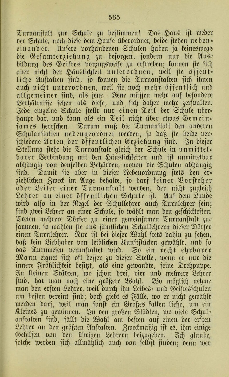 Durnanftalt §ur ©cpule §u beftimmen! Dag §aug ift toeber ber ©cpule, nod) biefe bem §aufe überorbnet, beibe ftepen neben- etnanber. llnfere Oorpanbenen ©cpulen paben ja feinegtoegg bie ©efamter^iepung ju beforgett, fonbent nur bie 2tug* bitbung beg ©ei ft eg oor^uggtoeife jn erftreben; fönnen fie fid) aber nicpt ber £)äugtid)feit unterorbnen, toeil fie öffent- liche 2tnftalten finb, fo fönnen bie Durnanftalten fid) U)ncn and) nid)t unterorbnen, toeil fie nod) mepr öffentlidj unb a tigern einer finb, alg jene. Sene muffen mepr auf befonbere SLserpättniffe fet)en alg biefe, unb fid) baper mepr jerfpatten. Sebe ei^eltte ©cpule ftedt nur einen Deil ber ©cpule über- haupt bar, unb fann alg ein Deil nid)t über ettoag ©emein- fameg perrfcpen. Darum tnup bie Durnanftalt ben anberen ©d)utanftatten nebengeorbnet toerben, fo bafe fie beibe oer- fcpiebene Wirten ber öffentlichen ©rgiepung finb. Sn biefer ©teüung ftept bie Durnanftalt gteid) ber ©djute in unmittel= barer 33erbinbung mit ben §äuglicpfeiten unb ift unmittelbar abhängig Oon benfelben 23epörben, toooon bie ©cpulen abpängig finb. Somit fie aber in biefer üftebenorbnung ftetg ben er- gieplicpen 3rae^ int 2luge bepatte, fo barf feiner Sßorfteper ober Seiter einer Durnanftalt merben, ber nicpt gugteicp Seprer an einer öffentlichen ©cpute ift. $luf bem ßanbe toirb alfo in ber 9?eget ber ©d^uUeprer aucp Durnleprer fein; finb gtoei Seprer au einer ©cf)ute, fo toäplt man ben gefdjicfteften. treten meprere Dörfer ju einer gemeinfamen Durnanftalt §u- fammen, fo mäpten fie aug fämtticpen ©cpulleprern biefer Dörfer einen Durnleprer. $ftur ift bei biefer 2$apl ftetg bapin 51t fepen, baft fein ßiebpaber oon leibticpen ®unftftüden getoäplt, unb fo bag Durntoefen oerunftattet toirb. ©0 ein re cf) t eprbarer 9ftann eignet fiep oft beffer §u biefer ©teile, toenn er nur bie innere gröplicpfeit befipt, alg eine getoanbte, feine Dreppuppe. Sn deinen ©täbten, too fepon brei, oier unb meprere Öeprer finb, pat man noep eine größere SBapl. 2öo mögtid) neptne man ben erften Seprer, meit burep ipn Seibeg- unb ©eiftegfcpulen am beften oereint finb; boep giebt eg gälte, mo er nicpt getoäptt toerben barf, toeit man fonft ein ©rofeeg falten ließe, um ein Äteineg 5U getoinnen. Sn ben gropen ©täbten, too oiete ©cpul- anftatten finb, fällt bie Sßapt am beften auf einen ber erften ßeprer an ben größten 2lnftalten. ßtoedmäpig ift eg, ipm einige ©epilfen üon ben übrigen Seprern betjugeben. Scp glaube, folcpe toerben fiep admäplicp aucp oon felbft finben; bentt toer