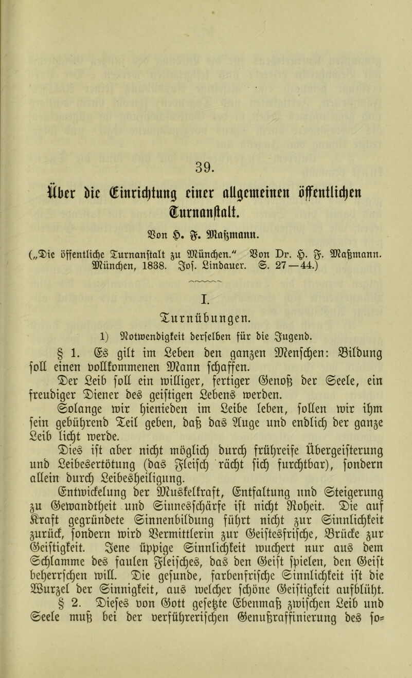 39. über bic dinridjtnng einer allgemeinen öffentlidjen ®nrnan(lalt 3Sort £>. anafemamt. („®ic öffentliche Surnanftalt ju München. SSon Dr. £>. ^tafentann. 2flüncf)en, 1838. $of. Sinbauer. 8. 27 — 44.) I. Xurnübitngen. 1) 9?ottt>enbigfeit berfelbert für bie $ugenb. § 1. (E§ gilt im ßeben ben gangen SD?enfd)en: Vilbung fott einen öollfommenen $D?ann fefjaffen. $)er Seib fott ein mittiger, fertiger (Senop ber ©eele, ein freubiger Wiener be§ geiftigen Sebent merben. (Solange mir pienieben im ßeibe leben, fotten mir ipm fein gebüprenb Xeil geben, bap ba§ 2tuge nnb enblicp ber gange Seib liept merbe. ®ie§ ift aber niept möglidp burep frühreife Übergeifterung nnb ßeibe^ertötung (ba§ gleifcp räcpt fiep furchtbar), fonbern allein burep ßeibeSpeiligung. (Sntmidelung ber 9ftu3fetfraft, (Entfaltung nnb (Steigerung gu (Semanbtpeit nnb ©iitnegfcpärfe ift niept Vopeit. £)ie auf Äraft gegrünbete «Sinnenbilbung füprt niept gur (Sinnlicpfeit gurüd, fonbern mirb Vermittlerin gur (Seiftegfrifcpe, Vrüde gnr (Seiftigfeit. Sene üppige (Sinnlicpfeit muepert nur an§> bem ©cplamme be§ faulen gleifcpeS, ba§ ben (Seift fpielen, ben (Seift beperrfepen mitt. £)ie gefunbe, farbenfrifepe (Sinnlicpfeit ift bie SBurgel ber ©innigleit, au3 melcper fepöne (Seiftigfeit aufblüpt. § 2. S)iefe§ oon (Sott gefegte (Ebenmaß gmifepen Setb unb (Seele mup bei ber oerfüprerifcpen (Senupraffinierurtg be£ fo-