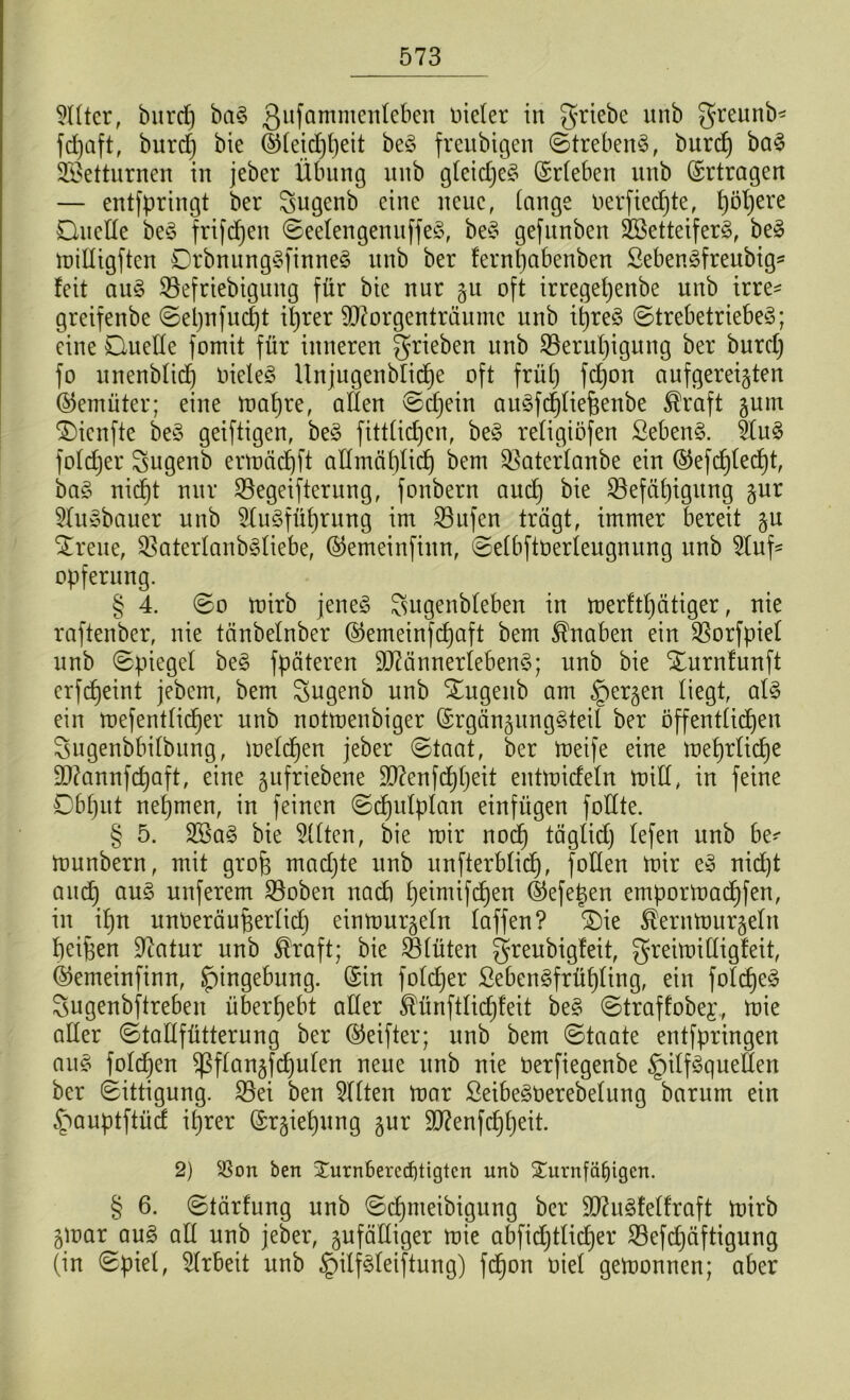 9lltcr, burcf) baS Qufammenleben Dielet in griebe unb greunb* fcfeaft, burdj bie ©leidjbeit beS freubigen StrebenS, burdj baS SEßetturnen in jeber Übung unb gleidjeS (Stieben unb (Srtragen — entfpringt bet Sugenb eine neue, lange oerficdjte, Ijötjere Quelle beS ftifcf)en SeelengenuffeS, beS gefitnben SöetteiferS, beS milligften QrbnungSfinneS unb bet fernljabenben SebenSfreubig* feit auS Söefriebigung für bie nut gu oft irregeljenbe unb irre* gteifenbe Seljnfudjt iljrer SDcorgenträumc unb itjreS StrebetriebeS; eine Quelle fomit füt inneren grieben unb SBeruljigung bet burdj fo unenblidj Dielet Unjugenblicfee oft frülj fdjon aufgereigten ©emüter; eine maljte, allen Sdjeiu auSfdjliefeenbe $raft gum $)icnfte beS geiftigen, beS fittlidjen, beS religiösen Sebent. tluS foldjer Sugenb ermädjft allmäf)lid) bem ^aterlanbe ein ®efdjledjt, baS nidjt nut 23egeifterung, fonbetn aud) bie Sßefäljigung gut 5luSbauer unb SluSfüferung im SBufen trägt, immer bereit gu £reue, ^aterlanbSliebe, ®emeinfiun, Selbftoerleugnung unb 2luf= Opferung. § 4. So mirb jeneiS ^ugenbleben in merftljätiger, nie raftenber, nie tänbelnber ©emeinfcfeaft bem Knaben ein $orfpiel unb Spiegel beS Späteren äftännerlebenS; unb bie Xurnfunft erfdjeint jebem, bem Sugenb unb Xugeitb am §ergen liegt, als ein mefentlidjer unb notmenbiger (SrgängungSteil bet öffentlichen Sugenbbilbung, melden jebet (Staat, bet treife eine meljrlidje äftannfcfeaft, eine gufriebene ül)?enfd)fjeit entmideln mill, in feine Dbljut nehmen, in feinen Sdjulplan einfiigen Sollte. § 5. 2SaS bie eilten, bie mit nodj täglidj lefen unb be* munbetn, mit grofe madjte unb unfterblid), füllen mit eS nidjt and) aus unfetem SBoben nach feeimifdjen ®efefeen ernpormadjfen, in iljn unüeräufeerlidj einmutgeln laffen? ®ie Äernmurgeln beifeen Statut unb ®raft; bie Q3lüten greubigfeit, greimilligfeit, ®emeinfinn, Jpingebung. ©in foldjet SebenSfrüfeling, ein foldjeS Sugenbftreben überlebt aller ^ünftlidjfeit beS Straffobej., mie aller Stallfütterung bet (Reiftet; unb bem Staate entfpringen aus foldjen Sßflangfdjulen neue unb nie üerfiegenbe Hilfsquellen bet Sittigung. 33ei ben eilten mat ßeibeSüerebelung batum ein Hauptftüd iljrer (Srgiefeung gut üD?enfdjljeit. 2) $ßon ben $urn6erecf)tigtcn unb £urn[äl)tgcn. § 6. Stärfung unb Sdjmeibigung bet äfluSfelfraft mitb gmat aus all unb jebet, gufälliget mie abfidjtlidjer 23efdjäftigung (in Spiel, Arbeit unb Hilfsleistung) fcfeon oiel gemonnen; aber