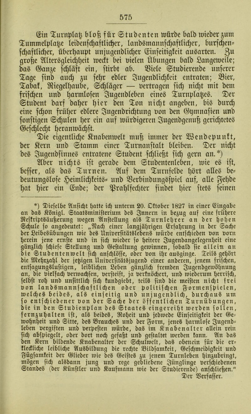 ©tu Xurnplatj btofe für ©tubenten trürbe bcilb tmebergum ^ummelpta^e tetbenfdjaftiidjer, Ianb§mannfdjafdid)er, 6urfd)em fd)afttid)er, überhaupt uitjugenblidjer (Sinfeitigfeit auSarteu. 3U grofee 2ttter§gteid)f)eit medt bet mieten Übungen bctlb Sangemcite; ba§ ©an^e fdjläft ein, ftirbt ab. $iete ©tubierenbe itnferer SLage ftnb aud) gu fef)r ebler Sugenblidjfeit entraten; SBier, ‘Tabal, Üftegettjaube, ©djtäger — Vertragen fid) nid)t mit bent frifdjert unb fjarmlofen Sugettbfeben etue§ SrnruptatjeS. $)er ©tubent barf batjer f)ier ben %o\\ nid)t an geben, bi§ burd) eine fdjon früher eblere Sugenbridpung non ben ©pmuafieu unb fonftigen ©djuleu t)er ein auf mürbtgeren Sugenbgeuufi gerichtete* ©efd)led)t t)eramoäd)ft. £)ie eigentbidje ^nabemnett mufj immer ber 2Senbepuuft, ber $eru unb ©tamm einer 'Surnanftalt bleiben. £)er nid)t be§ Sugenbfinne§ entratene ©tubent fdjtiefd fic£) gern an.*) 5Iber nid)t§ ift gerabe bem ©tubententeben, toie e£ ift, beffer, al§ ba£ Xurnen. 5(uf bem Xurnfetbe f)ört aüe§ be- beutung^Iofe §eimtid)!eit§' unb $erbinbitng§fpiet auf, alte gef)be tjat t)ier ein ©nbe; ber $ßrat)tfed)ter finbet t)ier ftet3 feinen *) Tiefelbe 9tnfic£)t batte id) unterm 20. Oftober 1827 in einer (Eingabe an ba§ König!. ©taat§minifterium be§ Tunern in bepg auf eine frühere Oteffriptääufjerung toegen Ünftellung al§ Turnlehrer an ber hohen ©cf)ule fo angebeutet: „Sfad) einer langjährigen (Erfahrung in ber ©adje ber Seibe§übungen raie be§ Üniberfität§leben§ mürbe entfd)ieben bon born herein jene ernfte unb in ficb mieber fo heitere 3>ugenbangelegenhcit eine gänzlich fd)icfe (Stellung unb ©eftaltung geminnen, fobalb fie allein an bie ©tubentenmelt fid) anfehlöffe, ober bon ihr auSgiuge. Teil§ gehört bie äJtehr^ahl ber jetzigen Uniberfitätäjugenb einer anberen, jenem frifchen, entfagung§luftigen, leiblichen Seben gänzlich fretnben ^ugenbgemöhnung an, bie bielfad) bermachfen, berfteift, ja berfnöchert, unb mieberum herrifd), fetbft roh unb nnfittlid) fid) funbgiebt, tcil§ finb bie meiften nicht frei bon lanb§mannfd)aftlid)en ober politifd)en g-ormenfbielen, meld)e§ beibe§, al§ einfeitig unb unjugenblid), burd)au§ um fo entfdjiebener bon ber ©ad)e ber öffentlichen Turnübungen, bie in ben ©tubienplan be§ ©taate§ eingereiht merben füllen, fcrn§uhalten ift, al§ beibc§, 9tof)cit unb jebmebe (Einfeitigfeit ber ©e= mohnheit unb ©itte, be§ 93raud)c§ unb ber §orm, jene3 harmlofc 3>ugenb= leben bergiften unb berpeften mürbe, ba§ im Knabenalter allein rein ficf) abfpiegelt, ober bort nod) gefaxt unb geftaltet merben fann. §(n ba§ ben Kern bilbenbe Knabenalter ber ©djulmclt, ba§ obenein für bie cr= flecflid)e leibliche 91u§bilbung bie rechte 23ilbfamfcit, ©efdjmeibigfeit unb ^ügfamfeit ber ©lieber mie bc§ ©eifte§ ^u jenem Turnlebcn hin^ubringt, mögen fid) al§bann jung unb rege gebliebene Jünglinge berfd)iebenen ©tanbe§ (ber Künftler unb Kaufmann mie ber ©tubierenbe) anfd)Iiefjen. Ter SSerfaffcr.