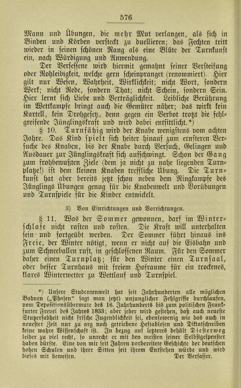 äftann unb Übungen, bie mefjr 9D?ut oerlangen, als fid) in Vinben unb Körben Oerftedt §u buellieren; baS gelten tritt mieber in feinen frönen Vang als eine Vlüte ber Xurnfunft ein, nctdj VSürbigung unb 21nmenbung. Xer 33erfeffene roirb hiermit gemahnt feiner Sßerfteifung ober Vohleibigfeit, raetcfje gern fdjeinpranget (renommiert). §ier gilt nur SSefen, SGSatjrJjeit, VSirflicfjfeit; nicfjt VBort, fonbern Söerf; nid)t IHebe, fonbern Xhat; nid)t Schein, fonbern ©ein. £)ier lernt fid) Siebe unb Verträglichkeit. Seiblidje Verüljrung im Sßettfampfe bringt aud) bie (Gemüter näher; baS mirft fein Kartell, fein Xroljgefeg, benn gegen ein Verbot trogt bie fehl* greifenbe SünglingSfraft unb mirb babei entfittlid)t. *) § 10. Xurnfäl)ig mirb ber Änabe menigftenS oom achten Sal)re. XaS Ä'inb fpielt fid) heiter hinauf ^um ernfteren Ver- fuge beS Knaben, bis ber $nabe bitrcf) Verfud), (Gelingen unb kuSbauer gur SünglingSfraft fich auffdjmingt. ©d)on ber ®ang gum frol)bemuhten ßiele (bem ja nid)t 51t nahe liegenben Xurn- plage!) ift bem deinen Knaben treffliche Übung. Xie Xurn* funft hat aber bereits jegt fd)on neben bem Vingfampfe beS SünglingS Übungen genug für bie Änabenroelt unb Vorübungen unb Xurnfpiele für bie ft'inber entmidelt. 3) Von (Einrichtungen unb Vorrichtungen. § 11. SBaS ber Sommer gemonnen, barf im 2öinter= fdjlafe nicht raften unb roften. Xie $raft mill unterhalten fein unb fortgeübt merben. Xer ©ommer führt hinaus inS greie, ber SSinter nötigt, menrt er nid)t auf bie (SiSbahn unb 5um ©djneebaden ruft, in gefchloffcnen Vaitm. gür ben ©ommer bager einen Xurnplag; für ben SSinter einen Xurnfaat, ober beffer XurnhauS mit freiem §ofraume für ein trodeneS, flareS SBintermetter §it SBettlauf unb Xurnfpiel. *) Unjere ©tubcntenmclt hQt feit Fahrtjunberten alle möglichen Vahncn („Vhnferi fagt man jegt) unjunglid)er Fehlgriffe burchlaufen, Oom $)epofitinn§übermutc bc§ 16. F^hrhunbertS bi§ junt politifdjen Frant= furter Freoet be§ F°breS 1833; aber jeber mirb geftetjen, baf) auch neuefte ©tugerfabheit niefjt frifchc Fugcnblicbfeit fei, ebenfomenig mic baS aud) in neuefter geit nur ju arg noch getriebene ^>eftablefcn unb 3)iftatfd)reiben feine mahre 3Biffcnfchaft ift. F« bejug auf IcgtercS behält 2)ieftcrmeg leiber ju üiel recht, fo unrecht er mit ben nteiften feiner ©elbftgcfpenfter haben bürfte. (Eine Oon mir feit Fahren Oorbercitete ©efegiebte ber beutfdjen hohen ©cgulen unb ihrer ©itten feit ihrem (Entfielen mürbe unb mirb biefe§ mit bemeifen. $>er Verfaffer.