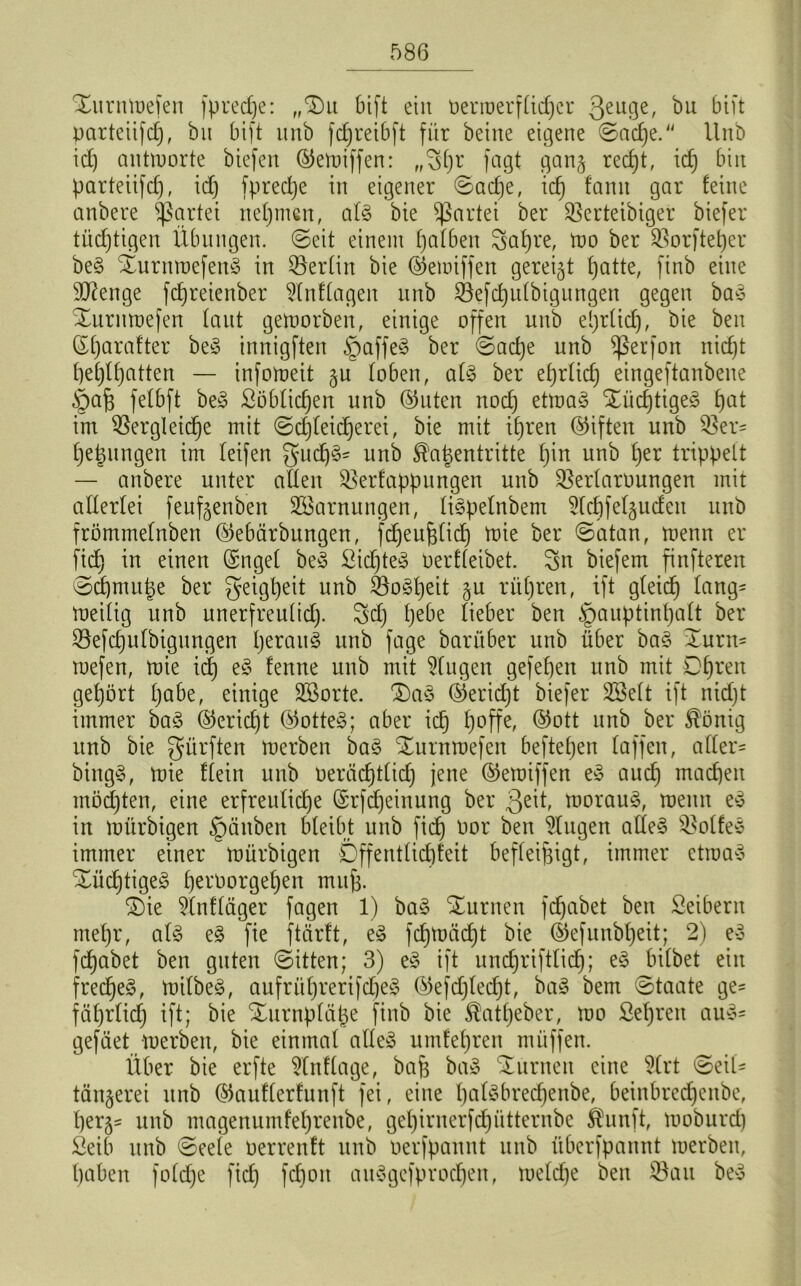 Xurntoefen fpredje: „Du bift ein t)erroerf£icf)cr 3eLl3e^ &üt parteiifd), bit bift unb fc£;rei6ft für beine eigene ©ad)e. Unb id) antworte biefen ©etoiffen: „S()r fagt gan§ red)t, id) bin parteiifd), id) fprectje in eigener ©ad)e, id) fanit gar feine anbere Partei nehmen, al§ bie Partei ber SBerteibiger biefer tüchtigen Übungen, ©eit einem fjafben 8at)re, too ber $orftef)er be§ %urntoefen§ in ^Berlin bie ©etoiffen gereift patte, finb eine Stenge fdjreienber $lnf(agen unb Öefcputbigungen gegen ba§ Xurntoefen laut geworben, einige offen unb eprtidj, bie ben ßf)arafter be3 innigften §affe3 ber ©acpe unb Sßerfon nid)t t)ef)U)atten — infomeit §u toben, af§ ber eprtid) eingeftanbene §af3 fetbft be3 Söblidjen unb ©Uten nodj ettoaä %üdjtige£ t)at im Vergleiche mit ©d)teid)erei, bie mit ihren ©iften unb Ver- hefungen im teifen gud)§- unb ^'afentritte t)in unb t)er trippelt — anbere unter alten Verfappungen unb Vertagungen mit attertei feuf^enben SBarnungen, tispelnbem 5tcbfet§udeu unb frömmetnben ©ebärbungen, fdjeufjticf) toie ber ©atan, toenn er fid) in einen ©ngel beS Siebtes oerfteibet. Sn biefem finfteren ©d)mufe ber geigpeit unb Vo§peit §u ritC)ren, ift gleich tang- meitig unb unerfreutid). Sd) £)ebe lieber ben §auptinpatt ber Vefcputbigungen perau§ unb fage barüber unb über ba§ i£urn* mefen, toie id) e§ fenne unb mit klugen gefet)en unb mit Dpren gehört t)abe, einige SBorte. £)a3 ©eriept biefer SSeft ift nid)t immer ba3 ©eriept ©otte§; aber icp t)offe, ©ott unb ber $önig unb bie gürften toerben ba§ Xurntoefen hefteten taffen, atter- bing§, toie dein unb oeräepttiep jene ©etoiffen ey auep machen möchten, eine erfreuliche ©rfepeinung ber geit, toorauS, meint ey in toürbigen §ättben bleibt unb fid) oor ben klugen altes Volte* immer einer toürbigen Öffentlichkeit befleipigt, immer ctioay %ücptige§ t)eroorget)en mufj. S)ie 2lnfläger fagen 1) ba§ turnen fdjabet ben Seibern mehr, al£ e3 fie ftärft, eS fcptoäcpt bie ©efunbpeit; 2) e3 fepabet ben guten ©itten; 3) e§ ift undjriftlicp; e§ bitbet ein frechet, toilbe§, aufrithrerifd)e^ ©efdjledpt, baS bem ©taate ge- fciprlid) ift; bie Xurnpläfe finb bie ^atpeber, too Sehren auy- gefäet toerben, bie einmal alles umfehren müffen. Über bie erfte Stnftagef baf baS turnen eine SCrt ©eil- tänjerei unb ©auflerfunft fei, eine palSbrecpenbe, beinbredjenbe, per^ unb magenumfet)renbe, get)iruerfd)ütternbc $unft, tooburd) Seib unb ©eete oerrenft unb oerfpannt unb überfpannt toerben, haben fotd)e fid) fdjoit attSgefprocpen, toetd)e ben Vau beS