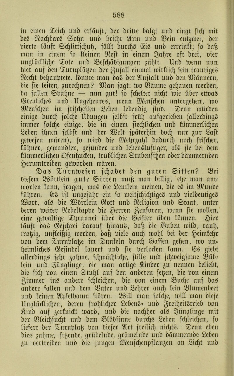 in einen Slcicf) nnb crfduft, ber brittc balgt nnb ringt fict) mit beg Dtacpbarg ©opn nnb brictjt 2(rm nnb ©ein entgmei, ber inerte läuft ©cplittfcbub, fällt burcpg ©ig unb ertrinft; fo bafe man in einem fo deinen üfteft in einem Sapre oft brei, rier unglüdlicpe £ote unb ©efdjäbigungen japlt. Unb menn nun t)ier auf ben ^urnpläpen ber Qufall einmal mirflicp fein traurigeg SRed)t behauptete, fönnte man bag ber 2lnftalt unb ben Männern, bie fie leiten, ^urccpnen? ©?an fagt: tro ©ättme gepauen roerben, ba fallen ©päpne — nun gut! fo fcpeltet niept mie über etmag ©reuliepeg unb Ungepeureg, trenn äftenfepen untergeben, mo äftenfepen im frifdpeften Sebcit lebenbig finb. 3)enn mürben einige burep folcpe Übungen felbft früf) aufgerieben (allerbingg immer folcfje einige, bie in einem fiecplidjen unb fümmerlicpen Seben ipnen felbft unb ber ©Seit fpäterpin boep nur §ur Saft gemefen mären), fo mirb bie SD^eijrgat)! baburep noep frifeper, fiipner, gemanbter, gefunber unb lebengluftiger, alg fie bet bem fümmerlidjen Dfenpucfen, trüblidjen ©tubenfipen ober bämmernben §erumtreiben gemorben mären. $)ag Xurnmefen fepabet ben guten ©Uten? ©ei biefem äöörtlein gute ©itten mujs man billig, epe man ant- morten fann, fragen, mag bie Seutlein meinen, bie eg im ÜDhtnbe führen, ©g ift ungefähr ein fo meitfepieptigeg unb rielbeutigeg Sßort, alg bie SBörtlein ©ott unb Religion unb ©taat, unter bereu meiter üftebelfappe bie Herren 3enforen> tt,cnn Üe toollen, eine gemaltige ^prannet über bie ©eifter üben fönnen. §ier läuft bag ©efeprei barauf pinaug, ba& bie ©üben milb, raup, tropig, unfleifeig merben, ba| Diele and) mopl bet ber §eimfepr ron bem Sturnplape im ^unfein burep ©affen gepen, mo un- peimlicpeg ©efittbel lauert unb fie nerloden fann. ©g giebt allerbingg fepr japme, fcpmädjlidje, fülle unb fdjmeigfante ©üb- lein unb Jünglinge, bie man artige Äinber 51t nennen beliebt, bie fid) ron einem ©tupl auf ben anberen fetten, bie ron einem ßintmer ing anberc fcplcicpen, bie ron einem ©uepe auf bag anbere fallen unb bem ©ater unb Seprer aud) fein ©luntenbeet unb feinen Apfelbaum ftören. ©Mil man folcpe, mill man biefe llnglüdlicpen, bereit fröplicper Sebeng- unb greipeitgtrieb ron Stinb auf gerfnieft marb, unb bie naepper alg Sünglinge mit ber ©leiepfuept unb bem ©löbfinne burcpg Seben fdpleidpen, fo liefert ber Xurnplap ron biefer ?(rt freilid) nidjtg. SDenn eben bieg 3apme, filtenbe, grübclnbe, gräntelnbe unb bämmernbe ßebeit 31t rertreiben unb bie jungen sDtcnfdjenpflan3cu au £id)t unb