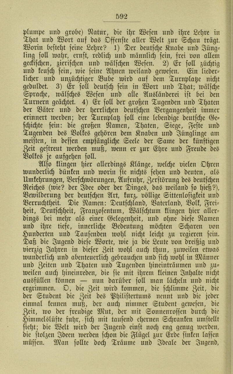 plumpe unb grobe) Sftatur, bie ipr Sßefen unb ipre Sepre in Xpat unb SBort auf ba§ Dffenfte aller Üfitelt §ur @cpau trägt. Sßorin beftept feine ßepre? 1) Xer beutfcpe Sinabe unb Jüng- ling foE mapr, ernft, reblicp unb männlicp fein, frei Oon aEem gedifdpen, gierifcpen unb mälfdpen SSefeit. 2) (Sr foE gücptig unb feufcp fein, mie feine 9lpnen meilanb gemefeu. (Sin lieber- licper unb unjüdptiger S&ube mirb auf bem Xurnplape nicpt gebulbet. 3) (Sr foE beutfdp fein in 3Sort unb Xpat; mälfdpe (Spracpe, mälfcpeg Sßefen unb alle 9lu§länberei ift bei ben Xurneru geädptet. 4) (Sr foE ber großen Xugenben unb Xpaten ber $äter unb ber perrlidpen beutfcpen ißergaugenpeit immer erinnert merben; ber Xurnplap foE eine lebenbige beutfcpe ®e- fdpidpte fein: bie großen tarnen, Xpaten, (Siege, gefte unb Xugenben be§ Kolleg gepören bem Knaben unb Jünglinge am meiften, in beffeu empfänglidpe (Seele ber (Same ber fünftigen Seit geftreut merben mup, menn er jur (Spre unb greube be§ ^ol!e§ je aufgepen foE. 2llfo Hingen pier aEerbingS klänge, meldpe Dielen Dpren munberlicp bünfen unb rnorin fie nicpt§ fepen unb beuten, al§ Hmleprungen, Sßerfdptüörungen, Stufrupr, Serftörung be§ beutfcpen $Reidpe3 (mie? ber Jbee ober ber XingeS, ba§ meilanb fo piep?), Sßemilberung ber beutfcpen 2trt, fur§, DöEige (Sittenlofigfeit unb SBerrudptpeit. X)ie tarnen: Xeutfcplanb, Sßaterlanb, Sßolf, grei- peit, Xeutftippeit, gran^ofentum, SBälfcptum Hingen pier aller- bing§ bei mepr als einer (Megenpeit, unb opne biefe Manien unb ipre tiefe, innerliche SSebeutung mödpten (Sdparen Don ipunberten unb Xaufenben mopl nidpt leicpt gu regieren fein. 4)ap bie Jugeub biefe SBorte, mie ja bie Seute Don breifeig unb Diesig Japren in biefer Seit mopl audp tpitn, jumeilen etmaS munberlicp unb abenteuerlidp gebraudpen unb fiep mopl in SJMnner unb Seiten unb Xpaten unb Xugenbett pineinträumen unb ju= meileu audp pineinreben, bie fie mit iprent Heinen Jnpalte nidpt auSfüEen tonnen — nun barüber fall man lädpeln unb niept ergrimmen. D, bie Seit mirb fommen, bie fdplimme Qz\t, bie ber (Stubent bie Sei* beS SßpiliftertumS nennt unb bie jeber einmal fennen mup, ber audp nimmer (Stubent gemefeu, bie Seit, mo ber freubige Sühit, ber mit «Sonnenroffen burep bie |)immet3lüfte fupr, fiep mit taufenb eperneit (Sdpranfen umfteEt fiept; bie SBelt mirb ber Jugeub einft itocp eng genug merben, bie ftoljen Jbeen merben fepon bie glügel jur (Srbe finfen laffen müffen. Eftan foEte bodp Xräume unb Jbeale ber Jugeub,