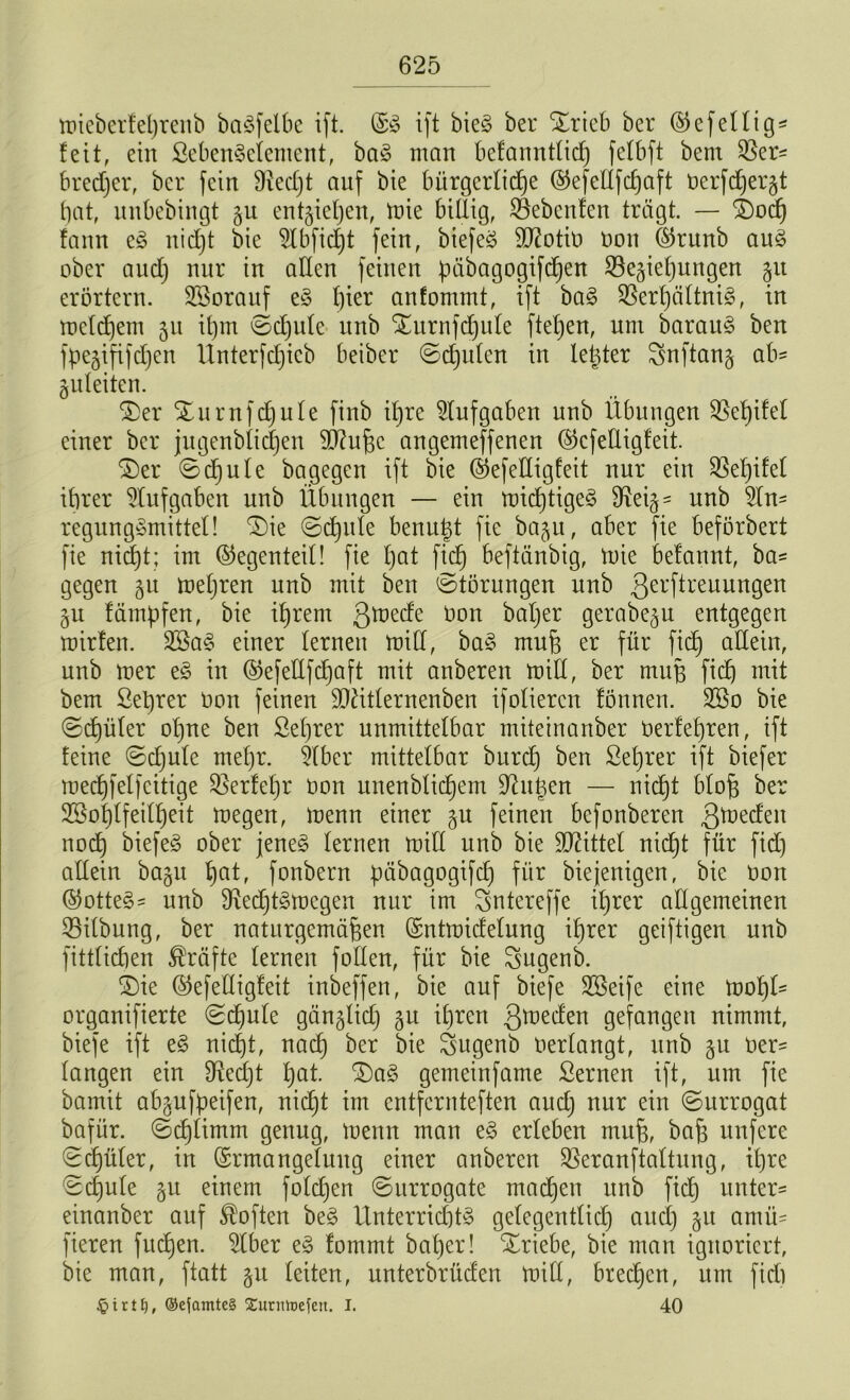 mieberfeßrenb baäfelbc ift. E3 ift bie§ ber Xrieb ber ($efeilige feit, ein ßebenSeiement, ba§ man befanntlicß felbft bern bredjer, ber fein Ütecfjt auf bie bürgerliche ©efedfefjaft üerfdjergt bat, unbebingt entstehen, töte billig, ©ebenfen trägt. — £)od) fann e£ nicht bie 2lbfid)t fein, biefeä dftotio non ©runb au3 ober auch niir 1X1 a^en feinen päbagogtfdjen ^Begießungen 51t erörtern. SSorauf e§ hier anfommt, ift ba§ üßerßältnig, in mcldjem 51t ißm Sdjule itnb STurnfcßule ftel)en, um barau§ ben fpegiftfeßen Unterfcßicb beiber Sdjulen in leßter Snftang ab= guleiten. £>er STurnfcßule finb ihre Aufgaben unb Übungen SBeßifel einer ber jugenblicßen 90?ußc angemeffenen ©cfeÜigfeit. ©er Scßule bagegen ift bie Eefedigfeit nur ein Sßeßifef ihrer Aufgaben unb Übungen — ein micßtigeS dleig = unb 2(n- regung&nittel! ©ie Scßule benußt fie bagu, aber fie beförbert fie nießt; im (Gegenteil! fie l)at fich beftänbig, mie belannt, ba* gegen gu meßren nnb mit ben (Störungen unb gerftreuungen gu fämpfen, bie ißrem gmede oon baßer gerabegu entgegen mirlen. 2öa3 einer lernen mid, ba§ muß er für fieß allein, unb mer e§ in Eefedfcßaft mit anberen mid, ber muß fich mit bem Seßrer Oon feinen SDfttlernenben ifolieren fönnen. 2öo bie Scßüler oßne ben ßeßrer unmittelbar miteinanber üerfeßren, ift feine Sdjulc meßr. 51ber mittelbar bureß ben ßeßrer ift biefer mecßfelfcitige SBerfeßr oon unenblicßem Dingen — nicht bloß ber 3Soßlfeilßeit megen, menn einer gu feinen befonberen gmeden noeß biefeS ober jene3 lernen mid unb bie drittel nießt für fid) adein bagu ßat, fonbern päbagogifcß für biejenigen, bie oon @otte£= unb 91ecßt§mcgen nur im Sntereffe ihrer adgemeinen 33ilbung, ber naturgemäßen Entmidelung ihrer geiftigen unb fitdicben Kräfte lernen foden, für bie Sugenb. ©ie ©efedigfeit inbeffen, bie auf biefe SSeife eine mof)U organifierte Scßule gänglicß gu ihren gmeden gefangen nimmt, biefe ift e3 nicht, na cf) ber bie Sugenb Oerlangt, unb gu Oer- langen ein 8ied)t ßat. ©a§ gemeinfame Sernen ift, um fie bamit abgufpeifen, nicht im entfernteften and) nur ein Surrogat bafür. Scßlimm genug, menn man e§ erleben muß, baß unfere Scßüler, in Ermangelung einer anberen SBeranftaltung, ihre Scßule gu einem foldjen Surrogate maeßen unb fieß unter- einanber auf Soften be§ Unterrichte gelegentlid) aueß gu amü- fieren fitcßen. 5lber e§ fommt baßer! ©riebe, bie man ignoriert, bie man, ftatt gu leiten, unterbrüden mid, breeßen, um fiel) i r t £), ®ejamte§ Xurnfaefert. I. 40