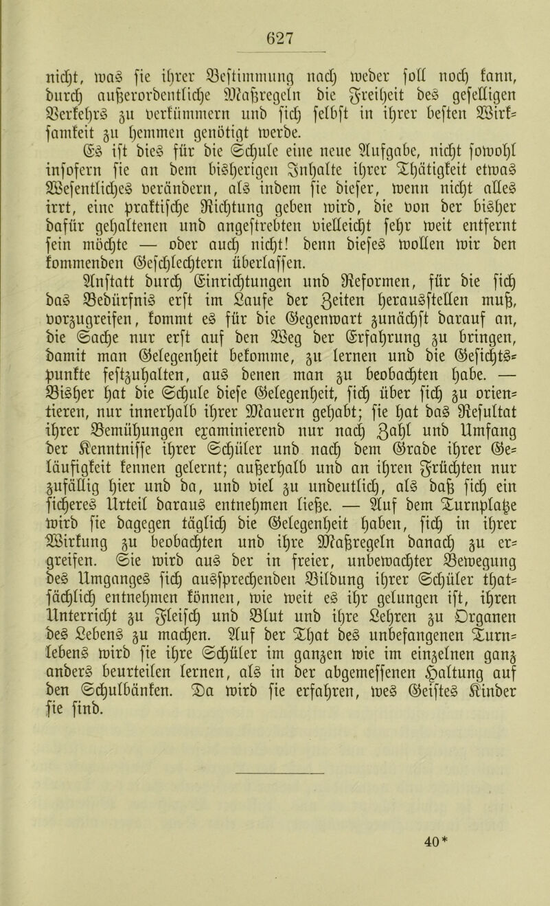 nidjt, maS fie tfjrer Beftimmung nad) meber folt nocf) fann, burdj aufcerorbentlidje 9J?a^regeIn bie greitjeit beS gefedigen BerfetjrS 51t oerfünunern unb fid) fetbft in itjrer tieften B3irt- famf'eit §u hemmen genötigt merbe. ©S ift bieS für bie ©djule eine neue Aufgabe, nidjt fomotjt infofern fie an bem bisherigen Inhalte it)rer X()ätigteit etmaS 2BefentlidjeS neränbern, als inbem fie biefer, menn nid)t alles irrt, eine praftifdje fRidjtung geben mirb, bie öon ber bisher bafür gehaltenen unb angeftrebten oielleidjt fehr tneit entfernt fein inödjte — ober and) nidjt! beim biefeS mollen mir ben fommenben ©efdjledjtern übertaffen. 5lnftatt burch ©inridjtungen unb ^Reformen, für bie fid) baS SöebürfniS erft im Saufe ber 3e^en herau3ftellen mufj, Oorgngreifen, lommt eS für bie ©egenmart 3unädjft baranf an, bie ©adje nur erft auf ben 2öeg ber Erfahrung 3U bringen, bamit man (Gelegenheit befomme, 31t lernen unb bie ©efidjtS- fünfte feftguhalten, aus benen man 3U beobachten ha&e- — Bisher tjut bie ©djule biefe (Gelegenheit, fid) über fid) 3U orten- tieren, nur innerhalb ihrer dauern gehabt; fie tjat baS fRefultat ihrer Bemühungen ejaminierenb nur nadj 3al)l unb Umfang ber ^enntniffe ihrer ©cfjüler unb nach bem ©rabe ihrer ©e= läufigleit fennen gelernt; außerhalb unb an ihren grüdjten nur 3ufällig hier unb ba, unb öiel 3U unbeutlid), als bah fich ein fidjereS Urteil barauS entnehmen ließe. — 2tuf bem Xurnptape mirb fie bagegen täglid) bie ©etegenpeit fyahen, fid) in ihrer Söirfung 3U beobadjten unb ihre SRafjregetn banad) 3U er- greifen. ©ie mirb aus ber in freier, unbemactjter Bemegung beS Umganges fich auSfpredjenben Bilbung ihrer ©djüler tfyat* fachlich entnehmen lönnen, mie meit eS ihr gelungen ift, ihren Unterridjt 3U gleifd) unb Blut unb ihre Sehren 31t Organen beS SebenS 3U machen. Stuf ber Xl)at beS unbefangenen &trn- lebenS mirb fie ihre ©djüler im gan3en mie im einsetnen gan3 anberS beurteilen lernen, als in ber abgemeffenen §altung auf ben ©djulbänfen. 2)a mirb fie erfahren, meS ©eifteS $inber fie finb. 40*