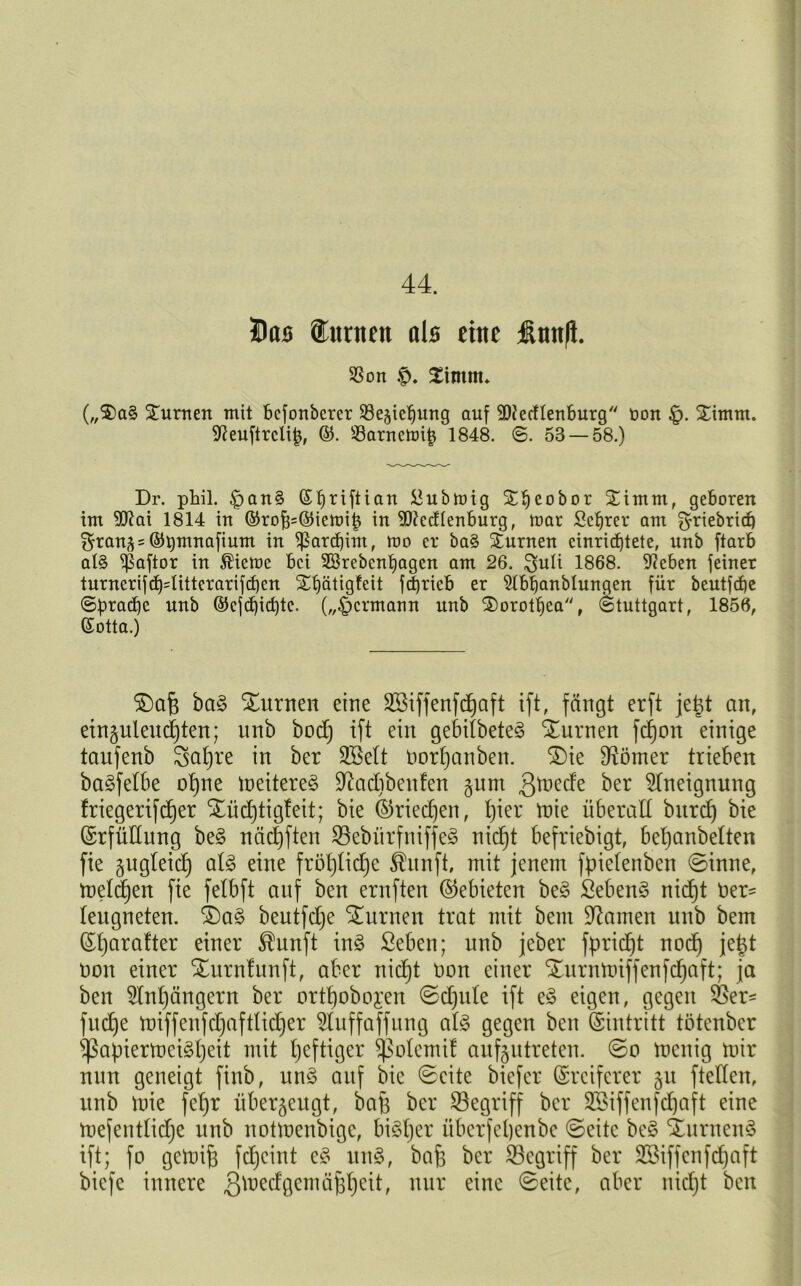 44. Dos (turnen als eine finnft. SSon £intm* („$)aS Xumen mit bcfonbcrer SBejicljung auf 9DferfIenburg üon Ximm. Dieuftrclip, ©• s-8arncmip 1848. ©. 53 — 58.) Dr. phil. £>an§ (S^riftian &ubmig Xljeobor Jimm, geboren tm 50^ai 1814 in ©roj3=©iemij3 in Dftedlenburg, mar Sctjrer ant ^riebrid) ^ran^ = ©bmnafium in ^arcfjim, mo er ba§ Xurnen cinricfjtete, unb ftarb al§ $aftor in ®ieme bei Sßrebcnljagen am 26. 3>uli 1868. Dieben feiner turnerifcf)4ittcrarifcf)cn Xljätigfeit fdjrieb er Dlbfjanblungen für beutfcfie Spraye unb ©cfct)icf)te. („£)crmaun unb Xorotpca, Stuttgart, 1856, (Sotta.) $)afj baS Xurnen eine Sßiffenfdjaft ift, fängt erft jeüt an, ein§uleud)ten; nnb bod) ift ein gebilbeteS Xurnen fdjon einige taufenb Safjre in ber SBelt norfjanben. £>ie Corner trieben baSfetbe opne meitereS Üftadibcnfen §unt ßmede ber Aneignung friegerifdjer Xüdjtigteit; bie ©riedjen, f)ier mie überall bnrd) bie ©rfüttung beS näctjften SBebitrfniffeS nicfjt befriebigt, beljanbelten fie gugleidj atS eine frötjtidje ®unft, mit jenem fpietenben ©inne, melden fie fetbft auf ben ernften (Gebieten beS fiebenS nid)t 0er- leugneten. XaS beutfdje turnen trat mit bent Hainen unb bem ©tjarafter einer $unft inS ßeben; unb jeber fpridjt noct) jettf non einer Xurnfunft, aber nid)t non einer Xurnmiffenfdjaft; ja ben 5lnt)ängern ber ortpobojen ©djule ift e£ eigen, gegen 35er- fudje miffenfdjaftlidjer 3Iuffaffung als gegen ben (Eintritt tötenber ^ßapiermeiSpeit mit heftiger ^olemif auf^utreten. ©o tnenig mir nun geneigt finb, unS auf bie ©eite biefer ©reiferer §u ftedett, unb mie fepr überzeugt, bafe ber begriff ber Sßiffenfdjaft eine mefentlidje unb noünenbige, biStjer überfepenbe ©eite beS XurnenS ift; fo gemijj fdjeint eS unS, bafe ber begriff ber Sßiffenfcpaft biefe innere .gtoedgemäfipeit, nur eine ©eite, aber nidjt ben