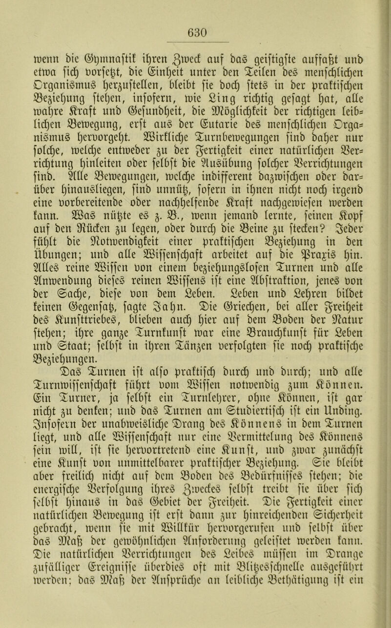 wenn bie @t)mnaftif it)ren $wed auf ba§ geiftigfte auffaßt unb etwa fid) Oorfe^t, bie (Sinljeit unter ben Seiten beö menfchtidjeit Organismus tjer^uftelten, bleibt fie bod) ftetS in ber praftifdjen Beziehung fiepen, infofern, wie Sing richtig gefagt fjat, ade wahre Äraft unb ©efunbljett, bie 9ftögtid)feit ber richtigen leib^ lidjen Bewegung, erft aus ber (Sutarie beS menfdjtidjen Orga- nismus t)eroorget)t. SBirftidje ^urnbewegungen finb batjer nur fotdje, wekpe entweber ju ber gertigfeit einer natürlichen Ver- richtung hinfeiten ober fetbft bie Ausübung fotcf)er Berridjtungen finb. §ltte Bewegungen, welche inbifferent ba^roifdjen ober bar- über htnau3üegen, finb unnütz, fofern in ihnen nicht noch irgenb eine oorbereitenbe ober nad)helfenbe ®raft nacpgewiefen werben fann. 2öaS nützte eS z- B., wenn jemanb (ernte, feinen $opf auf ben Büden §u legen, ober burd) bie Beine gu fteden? Seber fühlt bie üftotwenbigfeit einer praftifdjen Beziehung in ben Übungen; unb alte SSiffenfdjaft arbeitet auf bie sßra^iS fpn- 5IHeS reine SBiffen Oon einem beziepungSfofen turnen unb alte Slnwenbung biefcö reinen 2ßiffenS ift eine 5lbftraftion, jenes Oon ber ©aipe, biefe Oon bem Seben. Seben unb Sehren bitbet feinen ©egenfap, fagte Sahn. £)ie ®riecpen, bei alter Freiheit beS SlunfttriebeS, blieben auch ^er auf ^em Boben ber ^Ratur ftehen; ihre ganze STurnfunft war eine Braucpfunft für Seben unb ©taat; fetbft in ihren Xanten oerfotgten fie nod) praftifepe Beziehungen. £)aS Junten ift atfo praftifch burd) unb burd); unb alte Xurnwiffenfcpaft führt oom SSiffen notwenbig jum können. (Sin Xurner, ja fetbft ein Xurnleprer, ohne können, ift gar nicht zu beiden; unb baS Xurnen am ©tubiertifcp ift ein Unbing. Snfofern ber unabweiSlicpe Xrang beS Könnens in bem Xurnen tiegt, unb alte SSiffenfcfjaft nur eine Bermittetung beS Könnens fein will, ift fie peroortretenb eine ®unft, unb z^ar 5unäcf)ft eine $unft oon unmittelbarer praftifeper Beziehung, ©ie bteibt aber freilich nid)t auf bcni Bobeu beS BebürfniffeS ftehen; bie euergifepe Verfolgung ipreS QwedeS felbft treibt fie über fid) fetbft hinauf in baS (Gebiet ber Freiheit. Xie gertigfeit einer natürlichen Bewegung ift erft bann zur pinreidjenben Sicherheit gebracht, wenn fie mit BMltfür peroorgerufeit unb fetbft über baS SD^aß ber gewöhnlichen 9lnforberung geteiftet werben fann. Xie natürlichen Berrid)tungcn beS SeibeS müffen im Drange Zufälliger (Sreigniffe überbieS oft mit Btiße^fd;neIXe auSgefüprt werben; baS B?af) ber 9lnfpriid)e an teibtid)e Betätigung ift ein