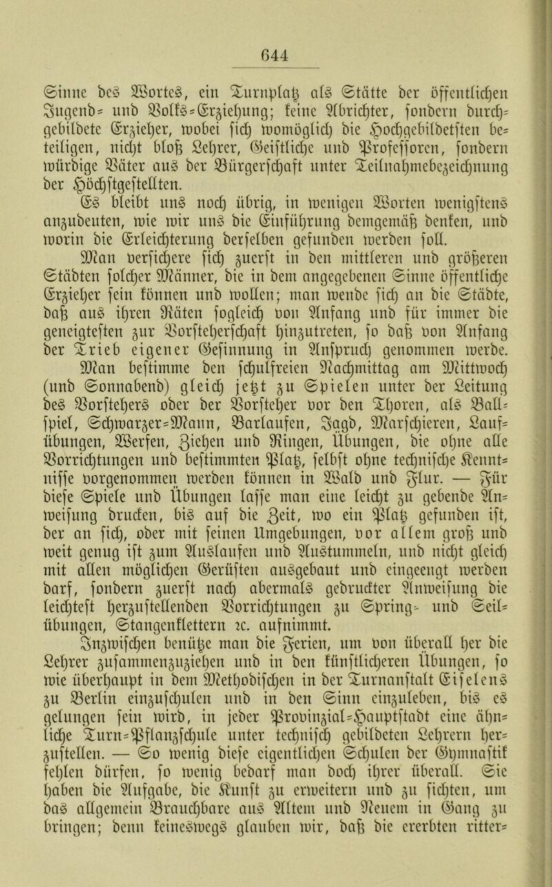 (Sinne beg Sßorteg, ein Xurnplaß alg Stätte ber öffentlichen Sugenb- unb Volfg^rgieljung; feine Dlbridjter, fonbern burdj= gebilbete (Spießer, wobei fidj womöglid) bie ^odjgebilbetften be= fettigen, nidjt blofe Sei)rer, ®eiftlidje nnb ^ßrofefforcn, fonbern Wfirbige Später aug ber biirgerfdjaft unter S^eifnatjmcbe^eidjnnng ber ^ödjftgeftellten. @g bleibt ung noch übrig, in wenigen ^Sorten menigfteng angubeuten, wie mir ung bie (Einführung bemgemäf3 benfen, unb worin bie ©rleidjterung berfelben gefunben werben fort. Dftan oerfidjere fich guerft in ben mittleren unb größeren Stabten foldjer Männer, bie in bent angegebenen Sinne öffentliche (Erzieher fein fönnen unb wollen; man rnenbe ficf) an bie Stabte, baß aug ißren Diäten fogleid) oou Dlnfang unb für immer bie geneigteren gur Vorfteljerfdjaft Ijingutreten, fo baß non Dlnfang ber 'ärieb eigener ©efinnung in Dlnfpntd) genommen merbe. D9?an beftimme ben fdjulfreien Diadjmittag am DJcittmodi (unb Sonnabenb) gleich jeßt §it Spielen unter ber ßeitung beg Vorfteßerg ober ber Vorfteßer oor ben SHjoren, alg balü fpiel, SdjWarger-Dttaun, barlaufen, Sagb, Dftarfdjieren, Sauf- Übungen, Döerfen, 3^eßen unb Düngen, Übungen, bie oßne arte Vorrichtungen unb beftimmten ißlaß, felbft oljne tedjnifcße $ennt- niffe öorgenommen mcrben fönnen in Döalb nnb glur. — gür biefe Spiele nnb Übungen laffe man eine leidjt §u gebenbe Üm meifung bruden, big auf bie $eit, mo ein f)3laß gefunben ift, ber an fidj, ober mit feinen Umgebungen, Oor allem groß unb meit genug ift §um Dlitglaufen unb Dlugtummeln, unb nidjt gleich mit arten möglichen ©erüften auggebaut unb eingeengt werben barf, fonbern gnerft nadj abermals gebrucfter Dlnweifung bie leidjteft ßerpftertenben Vorrichtungen §u Spring- unb Seil- Übungen, Stangen flettern ic. auf nimmt. SnjWifdjen benüße man bie gerien, um üon überall her bie ßeßrer §nfammengu§ieljen unb in ben fünfttidjeren Übungen, fo wie überhaupt in bem ÜDtaßobifcßen in ber Xurnanftalt (£tf eieng §u berlin eingufdjulen unb in ben Sinn cingulebcn, big eg gelungen fein wirb, in jeber fßroOin§iat-§auptftabt eine ähn- liche ^urn-fßflanäfdjule unter tedjnifcß gebilbeten ßeßrern her- auf teilen. — So wenig biefe eigentlichen Schulen ber ©tjmnaftif feßlen bürfen, fo wenig bebarf man bodj ißrer überall Sic haben bie Dlufgabe, bie Sfunft gu erweitern unb gu fidjten, um bag allgemein brauchbare aug Dlltem unb Dienern in ©aug 51t bringen; benn feinegwegg glauben wir, baß bie ererbten rittcr-