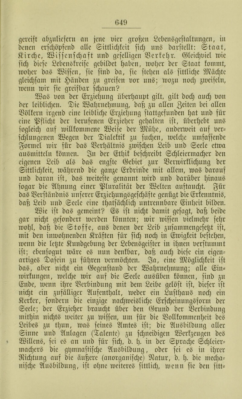 gereift a6§uttefern an jette liier großen ßebeuSgeftaltungen, itt bettett erfd)öpfenb alle Sittlidjfcit fid) unS barftellt: (Staat, $ircf)c, Sßiffenfdjaft unb gef eiligen Verleb t- ©Ieid)t)iel mie fid) biefc Sebenefreife gebilbet t)aben, mol)er ber Staat fommt, mol)er baS SBiffen, fie finb ba, fie ftebeit als fittlicbje Mächte gleidjfam mit §änben gu greifen nor unS; mogu nod) gmeifelu, trenn mir fie greifbar fdjauen? 2ÖaS bon ber ©rgiehung überhaupt gilt, gilt bod) and) non ber leiblichen. SDie Vkl)rnel)mung, bafe gu allen 3eüen bei allen Böllern irgenb eine leibliche ©rgiel)ung ftattgefnnben tjat unb für eine Pflicht ber berufenen ($r§iel)er gehalten ift, überhebt unS fogleid) auf millfommene Steife ber 9Aül)e, anbermeit auf ber= fd)lungenen SBegen ber SDialeftil gu fuebjen, meld)e umfaffenbe gortnel mir für baS Verhältnis gmifdjen ßeib unb Seele etma auSmitteln fönnen. Sn ber ©tl)if betreibt Schleiermacher ben eigenen Seib als baS engfte (Gebiet gur Vermirflidjung ber Sittlichfeit, mäl)renb bie gange ©rbrinbe mit allem, maS barauf unb baran ift, baS meitefte genannt mirb nnb barüber hinaus fogar bie Ahnung einer Pluralität ber SBelten auftaucht, gür baS VerftänbniS nuferer ©rgtel)ungSgefd)äfte genügt bie ©rfenntniS, baff ßeib unb Seele eine tl)atfäd)lid) untrennbare Einheit bilben. V3ie ift baS gemeint? ©S ift nicht bamit gefagt, bafj beibe gar nicht gefonbert merben lönnten; mir miffett oielmehr fefjr moljl, bafe bie Stoffe, aus benen ber £eib gufammengefetd ift, mit ben inmohnenben Kräften für fid) nod) in ©migfeit beftetjen, menn bie lebte Shtnbgebung ber SebenSgeifter in ihnen öerftummt ift; ebenfogut märe eS nun benfbar, bafj auch biefe ein eigens artiges SDafein gu führen öermödjten. Sa, eine V?i3 gltd) feit ifi baS, aber nicht ein ©egenftanb ber 3Bal)rnel)mung; alle ©ins mirfungett, meld)e mir auf bie Seele auSüben fönnett, finb gtt ©nbe, menn ihre Vcrbtnbung mit bem ßeibe gelöft ift, biefer ift nicht ein zufälliger Aufenthalt, meber ein ßuff()auS nod) ein Werfer, fonbern bie eingige nadjmeiSlidje ©rfcheinungSform ber Seele; ber ©rgietjer braucht über ben ©ritnb ber Verbiubung mithin nichts meiter gu miffen, um für bie Vollfommenheit beS SeibeS gu tl)nn, maS feines Amtes ift; bie AuSbilbung aller Sinne unb Anlagen (Stalente) gu fdjneibigeu SBerfgeugen beS SBillenS, fei eS au unb für fid), b. I). in ber Sprache Sd)leier= mad)erS bie gl)tnnaftifd)e AuSbilbung, ober fei eS in ihrer 3rid)tung auf bie ändere (anorganifd)e) Statur, b. I)- bie med)a= nifdje AuSbilbung, ift ohne meitereS fittlid), menn fie ben fitt=