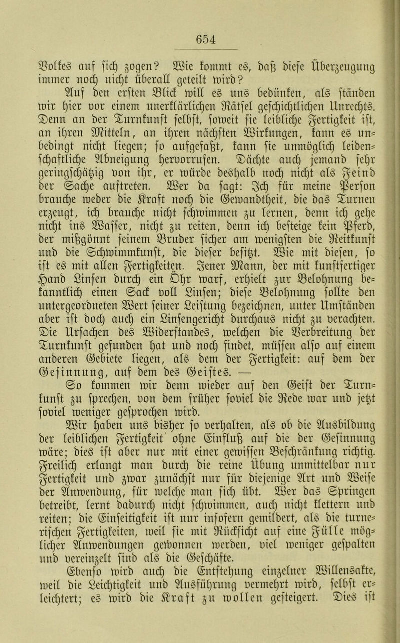 Volf'eg auf fid) gogen? 2öie fommt e§, bah biefe Überzeugung immer nod) nidjt überall geleibt mirb? Stuf ben crften Vlid mill e§ un§ bebauten, al§ ftänben mir B)ier oor einem unerflärlidjen hälfet gefd)id)tlid)en Unrechts. £)enn au ber Xurnfunft fetbft, fomeit fie leibliche gertigfeit ift, an ihren Mitteln, an ihren nädjften Söirfungen, fann eS un- bebingt nid)t liegen; fo aufgefafet, fann fie unmöglich leiben^ fd)aftlid)e Abneigung f)ernorrufen. ®äd)te and) jemanb fefjr geringfd)ä|ig non if)r, er mürbe be^tjalb rtod) nic£)t als geinb ber ©ad)e auftreten. SBer ba fagt: geh für meine $ßerfon brauche meber bie $raft noch ®emanbtheit, bie baS Xurnen erzeugt, id) brauche nicht fcfjrnimmen zu fernen, benn ich 9e^)e nicht inS Söaffer, nicht zu retten, benn id) befteige fein $ßferb, ber mißgönnt feinem Vruber ficher am menigften bie fReitfunft unb bie ©chmirnmlunft, bie biefer befiel. 3Bie mit biefen, fo ift eS mit affen gertigfeiten. gener DJlann, ber mit funftfertiger §anb Sinfen burch ein Öl)r toarf, erhielt zur Belohnung be- fanntfid) einen ©ad üoll Sinfen; biefe Belohnung foffte ben untergeorbneten SBert feiner ßeiftung bezeichnen, unter Umftänben aber ift hoch aud) ein ßinfengericf)t burdfauS nicht zu verachten. SDie Urfachen beS DSiberftanbeS, melden bie Verbreitung ber Suirnfunft gefunben I)öt unb nodj finbet, müffen affo auf einem anberen Gebiete liegen, als bern ber gertigfeit: auf bem ber ®eftnnung, auf bem beS @eifteS. — ©o fommen mir benn mieber auf ben ®eift ber ^urn^ funft zu fprechen, oon bem früher foüief bie Diebe mar unb jeüt fooiel meniger gefprod)en mirb. 2öir haben uns bisher fo oerhaften, als ob bie DluSbilbung ber leiblichen gertigfeit ohne (Sinfluft auf bie ber ©efinnung märe; bieS ift aber nur mit einer gemiffen Vefd)ränfung richtig, freilich erlangt man burd) bie reine Übung unmittelbar nur gertigfeit unb z^oar zunäd)ft nur für biejenige SIrt unb DBeife ber Ünmenbitng, für meldje man fid) übt. 2Ber baS ©pringen betreibt, lernt t>abitrdj nicht fdpoimmen, aud) nicht flettern unb reiten; bie ©infeitigfeit ift nur infofern gentilbert, als bie turne- rifdjen fertig!eiten, meil fie mit Dxüdfid)t auf eine gülle mög- licher Dlnmenbitngen gewonnen mcrben, oiel meniger gefpatten unb Oereinzelt finb aiS bie ©efdjäfte. (Sbenfo mirb and) bie (Sntftchung einzelner SßiKenSafte, meil bie Seidjtigfeit unb DluSfüt)tung oermehrt mirb, felbft er- leichtert; eS mirb bie Äraft zu mol len gefteigert. 3)ieS ift