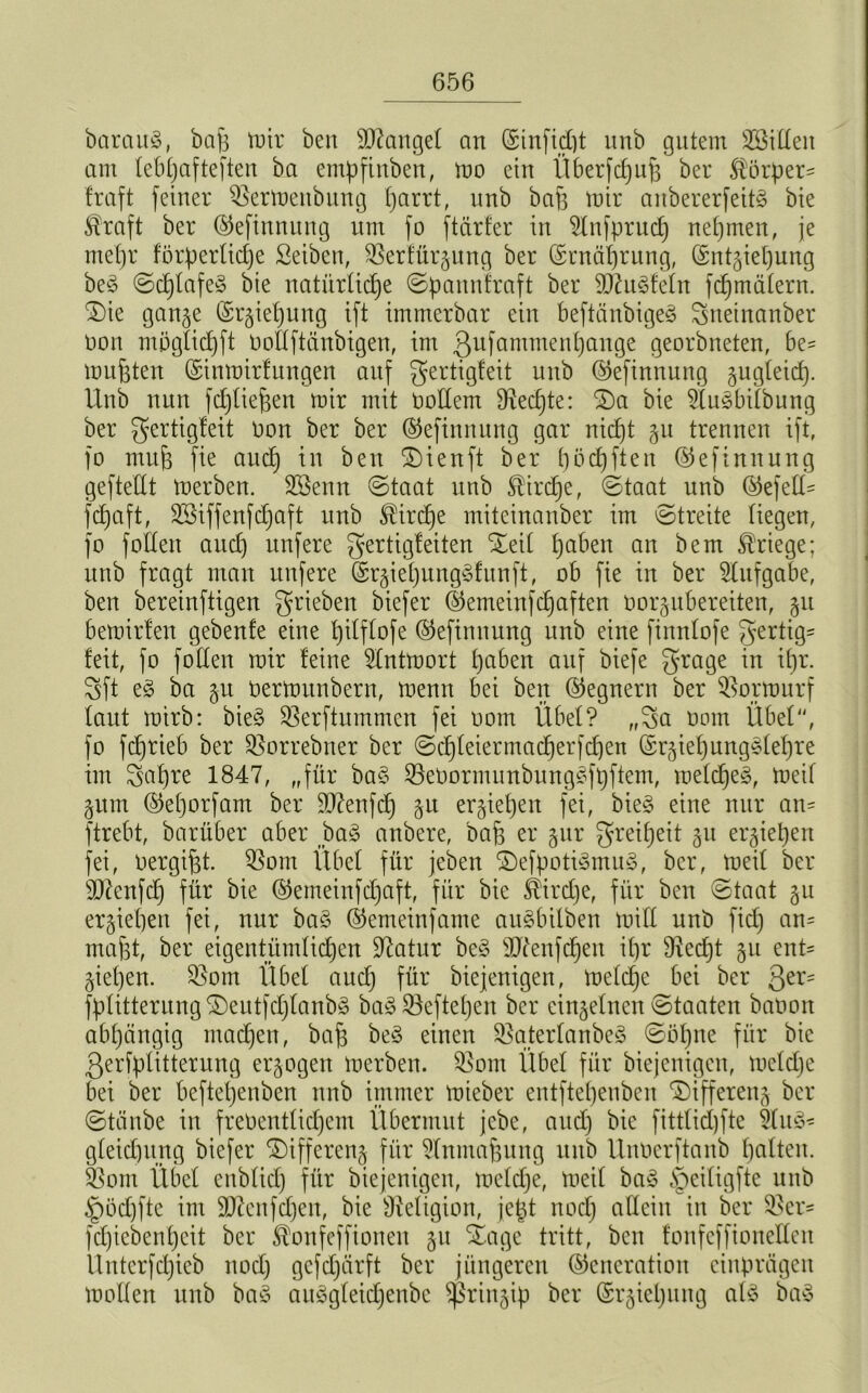 bctrauS, bah mir beit Mangel an (SinficCjt unb gutem SSiüeit am teb^afteften ba empfinben, mo ein Überfcpufj ber körper- haft feiner Sßermenbung parrt, unb bah mir anbererfeitg bie kraft ber (Geftnnung um fo ftärfer in 5lnfprucp nepmen, je mepr forperücpe ßeiben, Sßerfürgung ber (Srnäprung, ©ntgiepung beg ©cpfafeg bie natürliche ©pannfraft ber SDhtgfeln fcpmälern. 2)ie gange (Srgiepung ift immerbar ein beftänbigeg gneinanber Don mögficpft üoftftänbigen, im ßufammenpange georbneten, be- mühten (Sinmirlnngen auf gertigfeit unb (Geftnnung gugleicp. tlnb nun fcpliepen mir mit tmffem fRecpte: SDa bie 2fugbifbung ber gertigfeit öon ber ber (Gefinnung gar nicpt gu trennen ift, fo muh fte aucp in ben SDienft ber pöcpfteit (Gefinttung gefteüt merben. Sßenn ©taat unb kircpe, ©taat unb (Gefell - fcpaft, SSiffenfcpaft unb kircpe mitcinanber im ©treite liegen, fo follen aucp nufere gertigfeiten SEeit pabett an bem kriege; unb fragt man nufere (Srgiepunggfunft, ob fie in ber Aufgabe, ben bereinftigen grieben biefer (Gemeinfcpaften öorgubereiten, gu bemirten gebenfe eine pilflofe (Gefinttung unb eine finnlofe gertig- feit, fo foden mir feine 5lntmort paben auf biefe grage in ipr. gft eg ba p bermitnbern, menn bei ben (Regnern ber Sßormurf laut mirb: bieg SBerftummen fei oom Übel? „ga oom Übel, fo fcprieb ber QSorrebner ber ©cpfeiermacperfcpett (Grgiepunggfepre im gapre 1847, „für bag Seöormimbunggfpftem, mefcpeg, meif pm (Geporfam ber ÜD7enfdp p ergiepen fei, bieg eine nur an- ftrebt, barüber aber bag anbere, bah er pr greipeit gu ergiepen fei, üergiht. 5Som Übel für jeben 2)efpotigmug, ber, meil ber sD?enfcp für bie (Gemeinfcpaft, für bie kircpe, für ben ©taat p ergiepen fei, nur bag (Gemeinfame augbilben miü unb fiep an- mäht, ber eigentümfiepen üftatur beg äftenfepen ipr fRecpt gu ent- giepen. 58om Übel aucp für biejenigen, melcpe bei ber Qtx- fplitternng SDeutfcplanbg bag Söeftepen ber eingelnen ©taaten baüon abhängig maepen, bah beg einen Sßaterlanbeg ©öpne für bie ßerfpfitterung ergogen merben. $om Übel für biejenigen, mefepe bei ber beftepenben unb immer mieber entftepenben Differettg ber ©taube in frebentlicpem Übermut jebe, aucp bie fittfiepfte &itg- gletcpttng biefer ©tffereng für ?lnmahung unb Unöerftanb palten, isßom Übel enblicp für biejenigen, mefepe, meif bag §eifigfte unb ^pöcpfte im SDZenfcpen, bie Religion, jept noep allein in ber $er- fepiebenpeit ber konfeffionen gu Xage tritt, ben fonfcffionclfcn Unterfcpieb ttoep gefepärft ber jüngeren (Generation einprägen moden unb bag auggleicpenbe Sßringip ber (Srgicpung alg bag