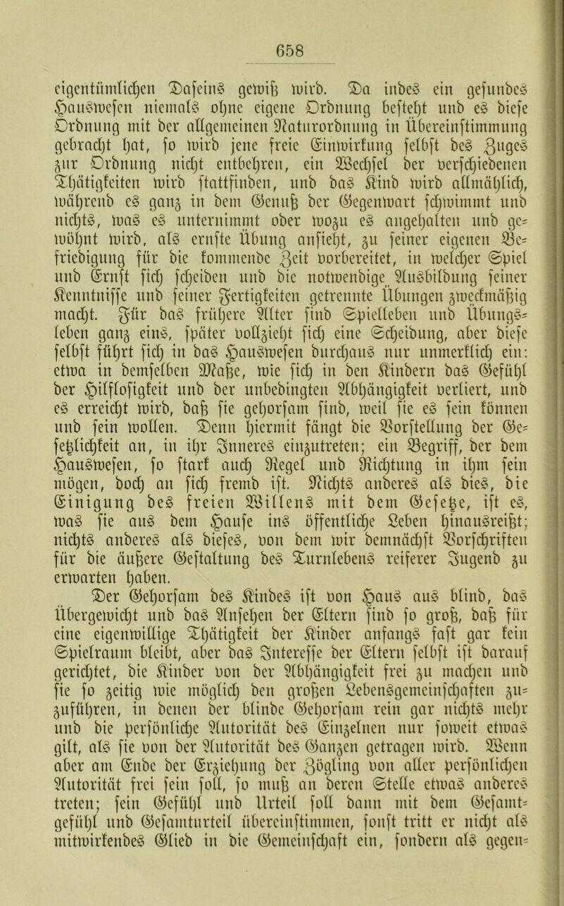 eigentümlichen DafeinS gewifj wirb. Da inbeS ein gefunbeS §auSwefen niemals oljne eigene Drbnung beftet)t unb eS biefe Drbnung mit ber allgemeinen üftatitrorbnung in Übereinftimmung gebracht hat, fo Wirb jene freie (SinWirfung fctbft beS $ugeS gut Drbnnng nicht entbehren, ein äöedjfel ber oerfdjiebenen Dljätigfeiten Wirb ftattfinben, unb baS Stinb mirb allmählich, Wäljrcnb eS gang in bem ©enufc ber ©egenwart fdjwimmt unb nichts, maS eS unternimmt ober wogu eS angehalten unb ge= möhnt mirbr als ernfte Übung anfteljt, gu feiner eigenen 2k= friebigung für bie fommcnbc ßeit vorbereitet, in weldjer ©piel unb ©ruft ficlj fdjeiben unb bie notmenbige 5luSbilbung feiner ^enntniffe unb feiner gertigfeiten getrennte Übungen gwedmäfjig macht, gür baS frühere Filter finb ©piellebeit unb ÜbungS* leben gang eins, fpäter vollzieht fidj eine ©djeibung, aber biefe felbft führt fidj in baS §auSmefen burdjauS nur unmerfüdj ein: etwa in bemfelben äftafje, mie fidj in ben ®inbern baS ©efüljt ber §ilflofigfeit unb ber unbebingten TOjängigfeit verliert, unb eS erreicht mirb, baf3 fie geljorfant finb, meil fie eS fein fönnen unb fein mollen. Denn hiermit fangt bie SSorftellung ber ©e= fetdidjfeit an, in ihr SnnereS eiugutreten; ein begriff, ber bem §auSWefen, fo ftarl auch Flegel unb DMjtung in ihm fein mögen, bodj an fidj fremb ift. üftidjtS anbereS als bicS, bie Einigung beS freien 2öillenS mit bem ©efetje, ift eS, maS fie auS bem §aufe ins öffentliche Seben hwauSreifjt; nichts anbereS als biefeS, von bem mir bemnädjft SBorfdjriften für bie äufjere ©eftaltung beS DurnlebenS reiferer Sugenb 51t erwarten haben. Der ©eljorfam beS ®inbeS ift oon JpauS auS blinb, baS Übergemidjt unb baS 5lnfeljeu ber (Sltern finb fo grofe, baff für eine eigenwillige Dljätigfeit ber Stinber anfangs faft gar fein ©pielraum bleibt, aber baS Sntereffe ber ©Itern felbft ift barauf gerichtet, bie ftinbcr oon ber $tbtjängigfeit frei gu madjeit unb fie fo geitig wie möglich beit großen ßebenSgemeinfdjaften gu= gufüljren, in bcnen ber blinbc ©eljorfam rein gar nidjtS meljr unb bie perföntidje Autorität beS (Singeinen nur fomeit etwas gilt, als fie oon ber Autorität beS ©angen getragen wirb. SBenn aber am ©nbe ber ©rgieljung ber ßögling oon alter perfönlidjcn Autorität frei fein fotl, fo muh an bereu ©teile etwas anbereS treten; fein ©efüljl unb Urteil fotl bann mit bem ©efamt= gefüljt unb ©efamturteil überciuftimmcn, fonft tritt er nidjt als mitwirfenbeS ©lieb in bie ©emcinfdjaft ein, fonbern als gegen-