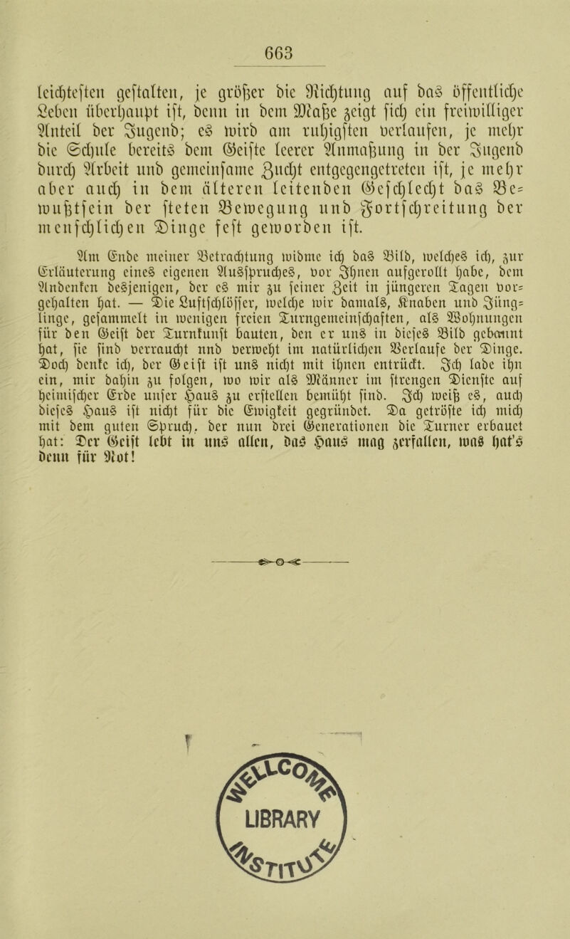 leidjteften geftalten, je größer bic Diidjtmtg auf ba§ öffentliche ßebcn überhaupt ift, beim iit bem SJtafje geigt fiel) ein freimütiger Anteil ber Sugenb; e§ tutrb aut ruljigften üerlaitfen, je meljr bic ©d)itle bereite bem ©eiftc leerer $lnmajjung in ber ^ugenb burd) Arbeit unb gemeinfame 3ud)t entgegengetreten ift, je meljr aber and) in bem älteren lettenben (^efdjledjt ba§ $e= unifjtfcin ber fteten Söctuegung unb gortfdjreitung ber mcufdjlidjen SDingc feft gemorbeit ift. 5tm (Snbc meiner 93etrad)tung mibntc id) ba§ 53ilb, meld)e§ id), ^nr (Erläuterung einc§ eigenen 9lu§fbrud)e§, dor §^nen aufgerollt tjnbc, bem ?lnbenfcn beseitigen, ber c§ mir feiner geit in jüngeren Sagen dor= gehalten fjat. — Sie Suftfcfjtöffer, meldje mir bantalg, Knaben unb 3itng= linge, gcfammelt in menigen freien Surngetnciufdjaften, al§ 3SoI)uungcn für beu ©cift ber Surntunft bauten, ben er un§ in biefeg 23ilb gebannt hat, fic finb t>erraud)t nnb dermcljt im natürlichen Verlaufe ber Singe. Sod) bentc id), ber ©cift ift utt§ nicht mit itjnen entriieft. Süh tcibc ihn ein, mir bat)in ju folgert, mo mir alg SOcänner im ftrengen Sicnftc auf t)cimifd)cr (Erbe nufer £>aug ju crftettcu bemüht finb. meijj e§, aud) biefeg £mug ift nicht für bic (Emigteit gegrünbet. Sa getröfte id) mich mit bem guten 6f.n'ud), ber nun brei (Generationen bie Surncr erbauet hat: Ser ®cift lebt in uttg allen, öad £>aug mag verfallen, mag Ijat’g beim für sJtot! T