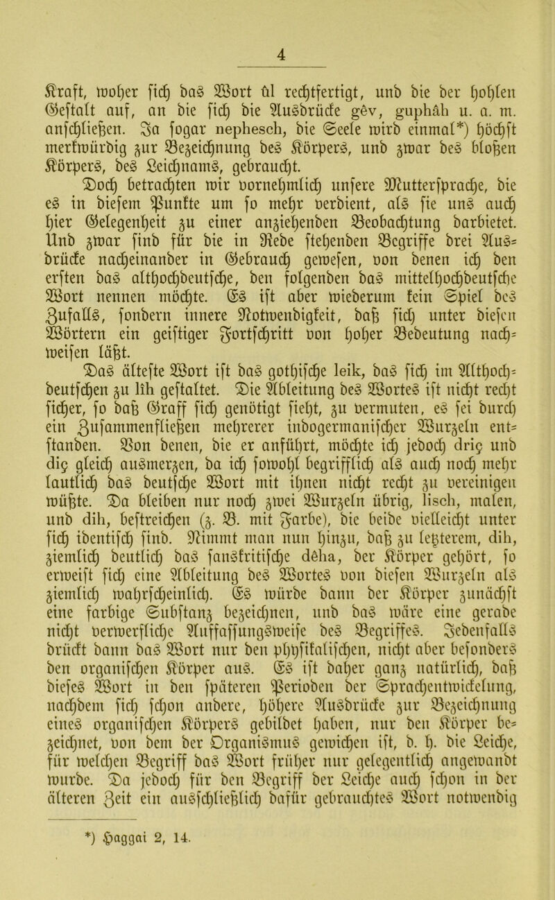 ^raft, tt)o()er fic^ ba§ 3Bort ül rechtfertigt, unb bie ber hohlen ®eftalt auf, an bie fid) bie 5lu§brürfe g^v, guphäh u. a. m. anfchliehen. Sei fogar nephesch, bie 0eefe tuirb einmal*) l)öcl)ft merlmürbig ^ur Bezeichnung beö ^örperö, unb gmar be^ btohen ^örperg, be§ ßeidhnam§, gebraudht. ^och betrachten mir uornehmlii^ unfere 9)Zutterfprache, bie e§ in biefem B^^nfte um fo mehr üerbient, al§ fie ung am^h hier Gelegenheit zu einer anziehenben ^Beobachtung barbietet. Unb z^eir finb für bie in 9?ebe ftehenben ^Begriffe brei 5lu§' brüde nad)einanber in Gebraud^ gemefen, oon benen idh ben erften ha§> althochbeutfche, ben folgenben ha§> mittelhod^beutfcbe Sßort nennen möchte. Gö ift aber mieberurn fein ©piel beo ßnfallg, fonbern innere 9^otmenbig!eit, bafe fid) unter biefen B^örtern ein geiftiger gortfehritt oon Ijoija ^ebeutung nach= meifen läht. ^a§ ältefte 3Sort ift ba§ gotpifche leik, ba^ fid) im 5llthod)= bentfdhen zu kk geftaltet. ®ie Ableitung beg 2Borte§ ift nicht red)t fidper, fo bafe Groff fiep genötigt fiept, zu oermuten, e^3 fei bnrep ein 3^fuutmenfliepen mehrerer inbogermanifdper 3Bnrzeln ent- ftanben. SBon benen, bie er anfüprt, mödpte i^ jebodp dri9 unb di9 gleidp an^merzen, ba idp foloopl begrifflid) al§> and^ noep mepr lantlidp ba§ bentfepe 2Bort mit ipnen niept red^t zu oereinigeii müpte. ^a bleiben nur nodp z^uei Söurzeln übrig, lisch, malen, unb dih, beftreiepen (z- mit guUie), bie beibe oielleid^t unter fi(^ ibentifd^ finb. Stimmt man nun pinzn, bap zu le^terem, dih, Ziemlidp beutlid) baiS fain^fritifdpe döha, ber Körper gepört, fo ermeift fid) eine ^Ibleitung be§ 2öorte^3 oon biefen äl^iirzeln aly ziemlich maprfcpeinlich. mürbe bann ber Körper zunäd)ft eine farbige 0ubftanz bezeid)nen, niib ba§ märe eine gerabe nid)t oermerflid)e ^lnffaffung§meife be§ SBegriffe^S. Sebenfally brüdt bann ba^ 3Sort nur ben pppfifalifcpen, niept aber befonbeit^ ben organifepen Körper au§. G» ift baper ganz uatürlidp, bap biefeg &ort in ben fpäteren ^erioben ber ©prad)entmidelnng, naepbem fid) fd)on anbere, pöpere 5lu§brüde zur ®ezeid)nung eine§ organifd)en Körpers gebilbet paben, nur ben 5lÖrper be' Zeid)iiet, oon bem ber Drgani^3mn§ gemid^en ift, b. p. bie ßeid)e, für meld)en begriff ba^5 SBort früper nur gelegentlid) angemanbt mürbe. 2)a jebod) für ben ^Begriff ber Seiepe anep fd)on in ber älteren Qeit ein an§fd)lieplid) bafür gebrand)ted^ 3Bort notmenbig ♦) ^aQQai 2, 14.