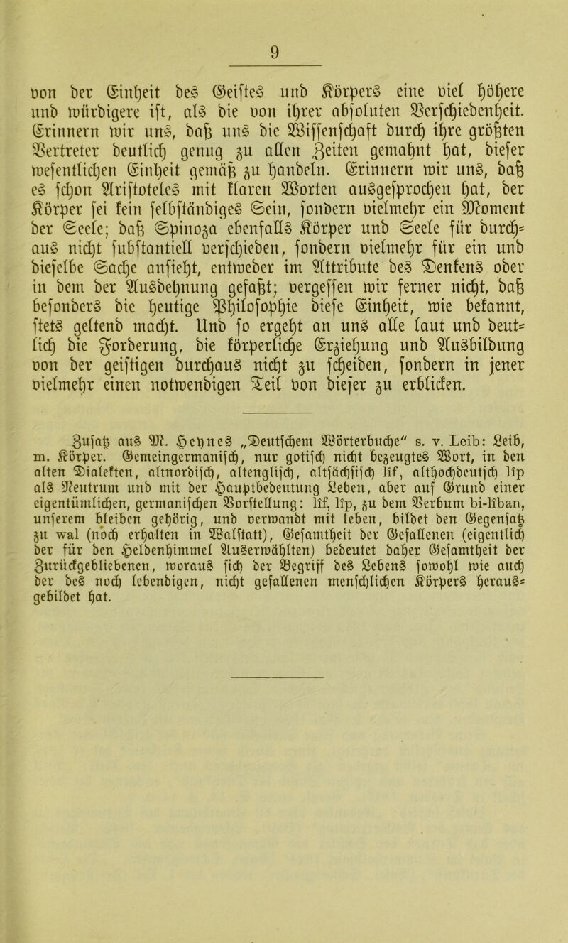 non ber (£in()ett beg ©eifteö imb ^örper§ eine Diel ^ö^ere unb toürbigere ift, aU bie oon i'^rer abfoluten 93erfdjieben^ett. Erinnern toir un§, baf3 in\§> bie SBiffenfcljaft burc^ it)re größten Vertreter beuttid} genug 5U adcn gemat)nt ^at, btefer mefendic^en (Sinljeit gemci^ §u ^anbeln. (Erinnern tt)ir un§, bafe e^ fc^on 5lriftote(e§ mit Haren SBorten augge[proc^en Ijat, ber Körper fei fein feI6ftänbige§ ©ein, fonbern niefmepr ein 9D^oment ber ©eefe; bafe ©pinoja ebenfalls Körper unb ©eefe für biirc^= an^ nic^t fnbftantieU oerfc^ieben, fonbern oielmepr für ein unb biefefbe ©ad^e anfie^t, enttoeber im 5lttribute be§ ®enfen§ ober in bem ber ^lu^bepnung gefaxt; Oergeffen mir ferner nic^t, bafe befonber^j bie heutige ^pifofoppie biefe (Sinpeit, mie befannt, ftetö geftenb mad)t. Unb fo ergept an ux\§> alle laut unb beut= iiii) bie gorberung, bie förperficpe (Sr^iepung unb 5Iu§bifbung oon ber geiftigen burcpaug nicpt §u fcpeiben, fonbern in jener oiefmepr einen notmenbigen ^eit Oon biefer §u erbliden. 3uja| au§ 93?. ,^eOne§ „S)euti^em 3Borterbud)e s. v. Leib: Selb, m. Körper, ©emeingcrmanifcb, nur gotijd) nicbt bezeugte? 2Bort, in ben alten 5)iateftcn, altnorbifcb, altengtifd), altfärf)fifd) lif, altbod)bcutfd) lip al§ 9?eutrum unb mit ber ^ouptbebeutung fieben, aber auf @runb einer eigentümlirf)en, germanifepen SSorftellung: lif, lip, ju bem SSerbum bi-liban, unferem bleiben gehörig, unb ücrtt)anbt mit leben, bilbet ben ®egenfa^ §u wal (nbd) erpaUen in SBalftatt), ©efamtpeit ber ©cfatlenen (eigentlid) ber für ben |>elbent)immel 9lu§ermcif)lten) bebeutet baper ©efamtpeit ber ßurüdgebliebcncn, morau§ fid) ber begriff be§ Sebent fomopl mie aud) ber be§ no^ Icbenbigen, nid)t gefallenen menfcplicbcn ilörperS b<^rau§= gebilbet büt.