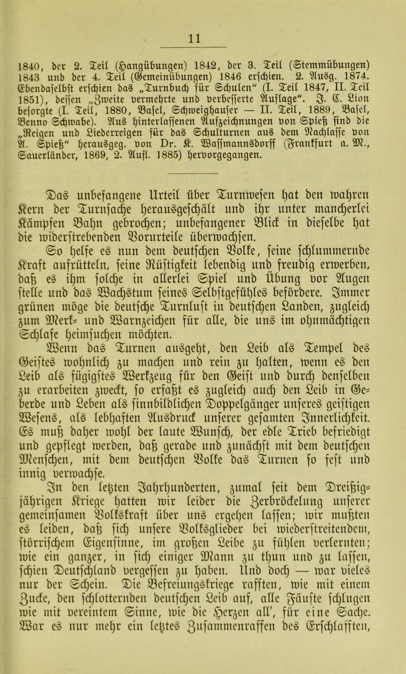 1840, bcr 2. Seil (Hangübungen) 1842, bcr 3. Steil (8temmübungen) 1843 unb ber 4. Seit (®emcinübungen) 1846 erjd)ien. 2. ?Iu§g. 1874. ©benbajelbft erjc^ien ba§ „Sturnbucb für ©cbulcn (I. Steil 1847, II. Steil 1851), beffen nermct)rte unb öerbefferte 3luflage. ©. 2üm beforgte (I. Steil, 1880, SSafcl, ©ebroeigbaufer — II. Xeil, 1889, S8afd, Söenno ©ebwabe). 5lu§ ^ufjeiebnungen bon ©biefe finb bic „fReigen unb Sieberreigen für ba§ ©cbulturnen au§ bem SJia^laffe öon 91. ©piefe SE3affmann§borff (^ranffurt a. SOI., ©auerlänber, 1869, 2. 9lufl. 1885) berüorgegangen. unbefangene Urteil über Xurntnefen ^Qt ben tnal^ren ^ern ber Xurnfa(|e ^erau^gefc^äU unb tt)r unter mancherlei Kämpfen 33ahn gebrod^en; unbefangener 53ticf in biefelbe bie miberftrebenben Vorurteile übermai^fen. ©0 e§ nun bem beutfe^en Volle, feine fc^Iummernbe ^raft aufrüttetn, feine Vüftigfeit lebenbig unb freubig ermerben, bah ih^ folche in allertei ©piel unb Übung oor klugen ftefie unb ba§ 3Bacl)§tum feinet ©elbftgefühleö beförbere. ^mmer grünen möge bie beutfd)e Xurnluft in beutfe^en ßanben, zugleich §um 9J?erl' unb SSarngeichen für alle, bie un§> im ohnmäd^tigen ©cl)lafe l)dnifuchen möchten. 3Senn ba§ SEurnen au§gel)t, ben Selb al§> Stempel be^3 ©eifteg mohnlich gu machen unb rein §u halten, trenn e§ ben Seib ai§> fügigfte^ 2ßerl§eug für ben ®eift unb burch benfelben §u erarbeiten gmedt, fo erfaßt e§ ungleich auch berbe unb Seben al§> finnbilblichen SDoppelgänger unfereö geiftigen SBefen^, al§ lebhaften ^u^brud unferer gefamten ^5nn erlich feit. (Sö muh baher mohl ber laute Söunfeh, ber eble Xrieb befriebigt unb gepflegt merben, bah gerabe unb §unäd)ft mit bem beutfepen SD^enfdjen, mit bem bentfd^en Volle ha§> Xurnen fo feft unb innig oermad)fe. Sn ben legten Sahrpunberten, ^umal feit bem Xreihig- jährigen Kriege hatten mir leiber bie 3^^^^ö*^^üing unferer gemeinfamen Volf^lraft über m§> ergepen laffen; mir muhten eg leiben, bah fiep unfere Vollgglieber bei mieberftreitenbem, ftörrifepem (Sigenfinne, im groben Seibe §u füplen oerlernten; mie ein ganzer, in fiep einiger 9D?ann gu tpun unö §u laffen, fepien Xeutfi^lanb oergeffen gu paben. Unb boep — mar oieleg nur ber ©epein. Xie Vefreiungglriegc rafften, mie mit einem 3ude, ben fcplotternben beutfepen Seib auf, ade gäufte fd)lugcn mie mit oereintem ©inne, mie bie §er§en ad', für eine ©aepe. 2öar eg nur mepr ein legteg 3uftimmenraffen beg (Srfcplafften,