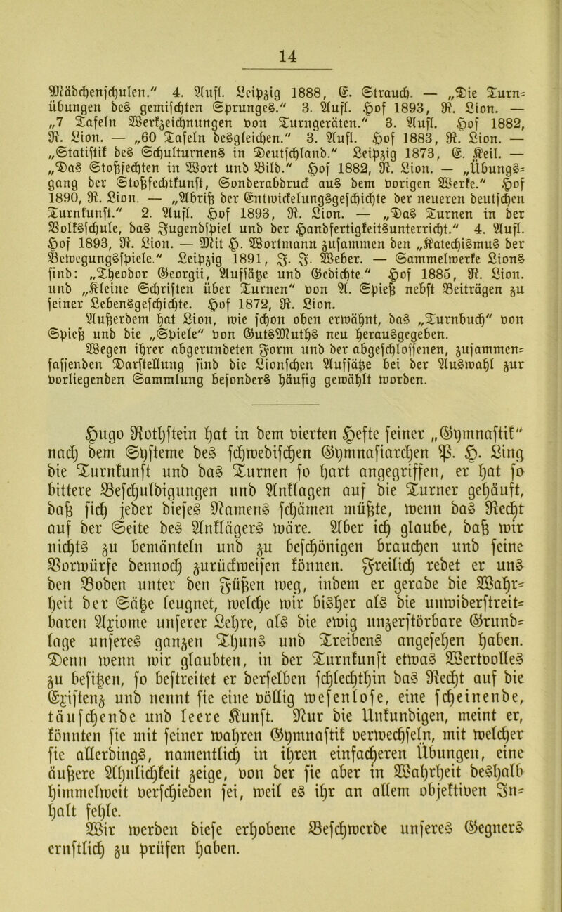 ^äbc^enfd)ulcn/' 4. 9(ufl. Scipgig 1888, 6. ©traud). — „%\t %vlxu' Übungen be§ gemijcbtcn ©prungc§. 3. ^ufl. |)of 1893, 9ff. Sion. — „7 Stafelii S3erl5eid)nungen öon ^Turngeraten/' 3. 5IufI. |)of 1882, 9^. Sion. — „60 STafeln be§g(eid)en. 3. ?(ufl. ^of 1883, 9?. Sion. — „©tatiflif be§ ©(^ulturnen§ in ®eutfc^Ianb. SeiüV9 1873, Äeü. — „‘JiaS ©to^feebten in SBort unb S3ilb. |)of 1882, Sion. — „ilbung§= gang ber ©to^fcd)tfun[t, ©onberabbruct au§ bem nötigen 25erfe. ^of 1890, 91. Sion. — „5tbri^ ber ®ntiuir!elung§gejd)icf)te ber neueren beutj^en Jurnfunft. 2. Slufl. |)of 1893, 91. Sion. — ,,‘5)a§ Sturnen in ber SSolf^j^uIe, ba§ ^ugenbfpiel unb ber §anb[ertig!eit§unterricbt. 4. ^ufl. ^of 1893, 91. Sion. — 9)?it SSortmann sufammen ben „Äated)i§nm§ ber ^ctnegunggfbiele. Seip§ig 1891, ^eber. — ©antmelroerle Sion§ fiiib: „Stbeobor ©corgii, 9lufiä^c unb ©ebiebte. ^of 1885, 9?. Sion, unb „.kleine ©ebriften über ^Turnen non 51. ©piefe nebft ^Beiträgen gu jeiner Seben§gefd)id)te. ^of 1872, 91. Sion. 5iuberbem b^t Sion, tnie jd)on oben ertnöbnt, ba§ „Surnbueb non ©pie^ unb bie non ©ut§9J?utb§ neu berau§gegeben. SSegen ihrer abgerunbeten ^orm unb ber abgefd)loffenen, jufamnten^ faffenben ®arftellung [inb bie Sionfd)en 5luffäbe bei ber 5lultt)abl jur norliegenben ©antntlung befonber§ bönfig geraäblt morben. §ugü 9^otl)ftein f)at in bem vierten §efte feiner „©^mnaftt!' nad) bem fc^mebifd^en ©^mnafiarc^en §. Sing bie Xurnfunft unb ba§ Xurnen fo I)art angegriffen, er f)at fo bittere S3efc^u(bigungen nnb 5tn!Iagen auf bie iurner gef)äuft, bafe fic^ jeber biefe§ 9^amen§ fd^ämen mü^te, menn ha§> S^ed^t auf ber ©eite beg 5Inftäger§ märe. 5lber id) glaube, ba^ mir nid}t§ gn bemänteln unb §u befd^önigen brauchen nnb feine 5Sormürfe bennod^ gurüdmeifen lönnen. greilid) rebet er nn^ ben 33oben unter ben güfeen meg, inbem er gerabe bie SBal^r- l)eit ber ©ä^e leugnet, meld^e mir bi§l)er al§ bie unmiberftreit- baren 5ljiome nuferer ßel)re, ai§> bie emig nnjerftörbare ©runb- läge unfereg gongen X^nn§ unb Xreibenö angefel^en l)aben. ®enn menn mir glaubten, in ber Xurnfunft etma§ SBertüolleg ju befi^en, fo beftreitet er berfelben fd)led}tl)in ba§ 9^ecl)t auf bie (Si'iften§ unb nennt fie eine oödig mefenlofe, eine fd^einenbe, tänfdjenbe unb leere ^unft. 9^ur bie Unlunbigen, meint er, fönnten fie mit feiner maljren (5)^mnaftif oermecbf^(?i/ mil meld^er fie aderbingö, namentlich in il)ren einfad^eren Übungen, eine äußere 5ll)nlid)feit §eige, oon ber fie aber in 2®al)rl)eit be§l)alb l)immelmeit Oerfd^ieben fei, meil e§ il)r an allem objeftioen gn^ Ijalt fel)le. 2öir merben biefe erl)obene ^efe^merbe nnfere^o ©egner^ crnftlid^ §u f)rüfen l)aben.