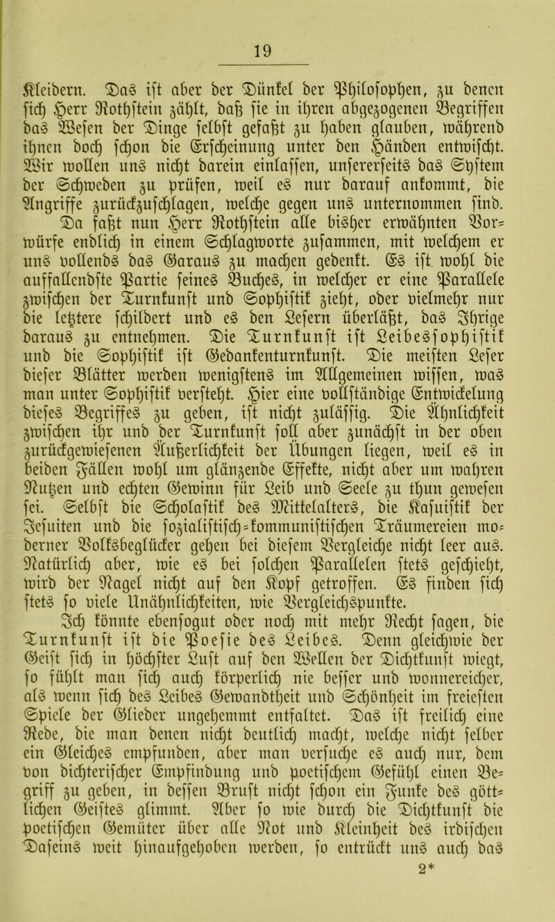 Kleibern. ift aber ber ^ünfel ber ^^ilofop^en, bencit fid^ §err ü^ot^ftein 5ä^It, ba^ fie in if)rcn abgewogenen ^^egrtffen bay SSefen ber ^inge felbft gefaxt gu I)aben glauben, niä^renb i^ncn boc^ fc^on bie (Srfd^einung unter ben Rauben entU)ifd)t. 2Bir n)oUen un§ nid^t barein einlaffen, unfererfeitö ba§ ©Aftern ber ©d^roeben gu prüfen, U)eil e§ nur barauf anfommt, bie Eingriffe wurücfwufcl)lagen, ujelc^e gegen un§ unternommen finb. i)a fafet nun §err fRotpftein alle bi^per ermähnten ^or- mürfe enblicp in einem ©c^lagmorte wufammen, mit meldpem er nn§ ooHenbg ha§> ®arau§ moc^en gebeult. ift, mopl bie auffallenbfte Partie feinet ^m^e§, in meld^er er eine parallele Wmifcpen ber iurnfnnft unb ©oppiftif wiept, ober oielmepr nur bie leptere fcpitbert nnb e§ ben Sefern überläßt, ba§ Sprige baraug ju entnepmen. ®ie Xnrnlunft ift ßeibe^foppifti! unb bie ©oppiftif ift ©ebanfenturnfunft. ®ie meiften ßefer biefer glätter merben menigften§ im ^Hlgemeinen miffen, ma§ man unter ©oppiftif üerftept. §ier eine oottftänbige (Sntmidlelung biefeg 33egriffe§ wu geben, ift nicpt w^läffig. ^ie Spnlicpfeit wmifdpen ipr unb ber Xurnfunft foft aber w^nadpft in ber oben Wurü(fgemiefenen ®uf;erli(^feit ber Übungen liegen, meil e§ in beiben fällen U)opl um glänwenbe (Sffelte, nidpt aber um mapren $Rupen unb edpten ©etninn für Seib unb ©eele §n tpun gemefen fei. ©elbft bie ©dpolaftif be^ 9Rittelalter§, bie ^afnifti! ber Sefuiten unb bie fowialiftif(^=fommuniftifcpen Träumereien mo= berner 33olf§beglü(ier gepen bei biefem 35ergleicpe nidpt leer an§. 9^atürlicp aber, mie e§ bei foldpen parallelen ftet^S gefdpiept, mirb ber 0^agel nidpt auf ben .^opf getroffen. finben fiep ftet^ fo oiele llnäpnlicpfeiten, mie i^ergleicp§pun!te. Sdp fönnte ebenfogut ober noi^ mit mepr 9^ecpt fagen, bie Turnfunft ift bie Poefie be§ 2eibe§. Tenn gleicpmie ber ©eift fiep in pö^fter Öuft auf ben SSellen ber Tieptfnnft miegt, fo füplt man fidp auep !orperli(^ nie beffer unb monnereieper, ai§> menn fiep be§ Scibe§ ©emanbtpeit unb ©epönpeit im freieften ©piele ber ©lieber ungepemmt entfaltet. Ta§ ift freiliep eine 9^ebe, bie man benen ni(^t bentliep maept, meldpe nidpt felber ein ©leiepeg empfunben, aber man Oerfuepe e§ anep nur, bem Oon bi(^terifeper ©mpfiubung unb poetifepem ©efüpl einen 33e' griff gu geben, in beffen 39ruft niept fepon ein gunfe be§ gött^ liepen ©eifte§ glimmt. 51bcr fo mie burep bie Tieptfunft bie poetifdpen ©emüter über alle 9^ot unb Sllcinpeit be§ irbifepen Tafein^ meit pinaufgepoben merben, fo entrüeft niuy anep ba§ 2*