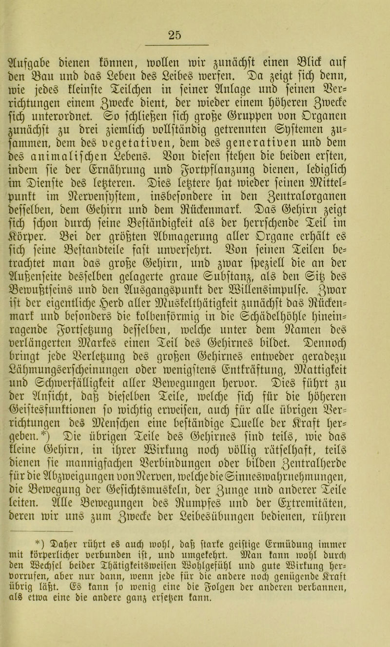 ^(ufgabe bienen fönnen, inoEen intr jnnäc^ft einen 33Ucf auf ben 35an unb ba§ Seben be§ Seibe§ tnerfen. geigt fic^ benn, inie jebe§ fleinfte Xeild^en in feiner Anlage unb feinen 55et= ric^tungen einem 3^^^^ bient, ber mieber einem ^ö^eren fic^ nnterorbnet. ©o fd)tiej3en fid^ grofee Gruppen non Organen gunäd^ft gu brei giemtid^ üoUftänbig getrennten 0pftemen git' fammen, bem bes oegetatioen, bem be§ generatioen unb bem be§ animalifd^en &bem3. S3on biefen ftel^en bie beiben erften, inbem fie ber ©rnäprnng unb gortpftangnng bienen, lebiglid^ im ©ienfte be§ te|teren. ®ie§ le^tere pat mieber feinen Wxiitl- puntt im D^erüenfpftem, inSbefonbere in ben beffetben, bem ©e^irn nnb bem Dlücfenmart. ®et)irn geigt fid^ fd^on burd^ feine ^eftänbigfeit al§> ber perrfcpenbe S^eit im Körper, ^ei ber größten 5tbmagerung aller Organe erpält e§ fiep feine S3eftanbteite faft unoerfeprt. 35on feinen teilen be- tradt)tet man ba§ grope (^epirn, unb gmar fpegieK bie an ber ^ufeenfeite besfelben gelagerte graue ©ubftang, ai§> beu 0ip be§ ^emu^tfeing unb ben 5(u§gang§pnn!t ber 2Siflen§impnlfe. 3^<^^ ift ber eigentlid^e §erb aüer 93hi§!eltpätigfeit gnnäcpft ba§ Mcfen^ mart unb befonber^3 bie folbenformig in bie ©cpäbetpöpte pinein- ragenbe gortfepung beffetben, melcpe unter bem Spanien be§ uertängerten ä)?arfe§ einen Xeit be§ (^epirne§ bitbet. ^ennodp bringt jebe 53ertepung be§ gropen @epirne§ entmeber gerabegu Säpmungserfepeinungen ober menigfteng (Sntfräftung, 50?attig!eit unb ©epmerfättigfeit atter 33emegungen peroor. ^ie§ füprt gn ber ^tnfiept, ba| biefetben ^eite, metepe fiep für bie pöperen (^eiftegfnnftionen fo mieptig ermeifen, anep für atle übrigen 35er- rid)tungen be§ SJlenfcpen eine beftänbige Onette ber ^raft per^ geben.*) ®ie übrigen Xeite be§ ©epirne^ finb teit§, mie bag fteine d^epirn, in iprer SSirfnng noep oottig rätfetpaft, teitg bienen fie mannigfaepen Q^erbinbungen ober bitben ß^^üratperbc für bie 5tbgmeignngen oon9^eroen, metd)ebie0inne§maprnet)mnngen, bie ^emegung ber (^efii^tömiiötetn, ber anberer ^eite leiten. 5ttte ^emegungen be§ 9himpfe§ nnb ber (Si’tremitäten, beren mir uns gum ber Seibe^3übnngcn bebienen, rüpren *) 2)a^er rü^rt e§ aud) luo^l, bajs ftarfe geiftige ßrmübung immer mit förderlicher öerbunben ift, unb umgetcf)rt. ^aii fann luoht burrl) ben 2Bed)ict beiber Ibdtigfeit^roeiicn SSoblgefüt)! unb gute ^irtung öorrufen, aber nur bann, menu jebe für bie anbere uod) genügenbe ^rnft übrig lä^t. fann fo locnig eine bie f^olgen ber anberen Oerbannen, a(§ etma eine bie anbere ganj erfe^en fann.