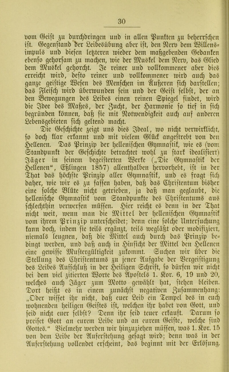 Dom ®eift gu buri^bringen unb in allen fünften §u be^errfd^en ift. ©egenftanb ber ßeibe^übung aber ift, ben S^erD bem Söiüens- Impuls unb biefen legieren mieber bem mafegebenben ©ebanfen ebenfo ge^or[am machen, mie ber DJ^usfel bem 9?erD, ba§ (^lieb bem 5[y?u§fel ge^ori^t. Se reiner nnb DoUfommener aber bie^ erreicht mirb, befto reiner nnb DoCifommener mirb au^ ba§ gan§e geiftige 3Be,fen be§ 9[)^enfd^en im ^ufeeren fic^ barftellen; baö S^^ifcl} mirb übermunben fein unb ber ®eift felbft, ber an ben Semegungen be§ Seiber einen reinen ©piegel finbet, mirb bie Sbee be§ 5D?afee§, ber §armonie fo tief in fid) begrünben lönnen, bafe fie mit D^otmenbigfeit aucp auf anberen Seben^gebieten fi(^ geltenb mad^t. ®ie ®efd§ic^te §eigt un§ bie§ ^beal, mo nid^t Dermirdidjt, fo bod^ dar erfannt unb mit Dielem ®füd angeftrebt Don ben Hellenen. ®a§ ^rin§ip ber pedenifd^en (^pmnaftif, mie e§ (Dom ©tanbpunft ber ©efcpii^te betrad^tet mof)l gu ftarl ibeaüftert'i ^äger in feinem begeifterten 3Serfe („®ie ©pmnafti! ber Seltenen“, Solingen 1857) allentpalben perDorpebt, ift in ber Xt)at ba§ ^ödt)fte ^rinjip aller (S^pmuaftil, unb e§ fragt fidi ba^er, mie mir e§ gu faffen paben, baf) ba§ Spriftentum bi^Sper eine folc^e 33lüte nicl)t getrieben, ja bap man geglaubt, bie l)el[enif(^e ©pmnaftit Dom ©tanbpunfte be^3 (5priftentum§ au^3 fdf)lec^tt}in Dermerfen müffen. §ier reid^t e§ benn in ber Xpat nicpt meit, menn man bie Dl^ittet ber pellenifd^en ©pmnaftif Dom il)rem ^rin§ip unterfc^eibet; benn eine fotd£)e llnterfudbung fann boc^, inbem fie tei(0 ergänzt, teib3 megläfet ober mobifi5iert, niemals leugnen, bafs bie ÜJ^ittcl and) biird) bay ‘ißrinjip be- bingt merben, unb bafe and) in §iiifid)t ber 5J2ittel ben ^edenen eine gemiffe S)?uftergüttigfeit jufommt. @ud)en mir über bie ©tedung be§ Sbriftentum§ 511 jener 5lufgabe ber 3^ergeiftignng be§ Seibe§ ^uffdjlufs in ber ^eiligen ©d)rift, fo bnrfen mir nid)t bei bem Diet zitierten 2öorte be§ ^lpofteb5 1. ^or. 6, 19 unb 20, meld^eS and} Säger 511m di^otto gemätjtt l}at, ftepen bteiben. ®ort beifst eä in einem junädjft negatioen ß^^^^mmenbang: „Ober miffet it}r nid)t, bab euer öeib eiu Xempel be^5 iii eud) mopuenbeu peiligen ©eifte« ift, meldtjen ipr pabet dou ©ott, unb feib nid)t euer fetbft? 'Denn ipr feib teuer erfauft. Darum fo preifet ®ott au eurem Seibe unb an eurem ©eifte, meldje fiub ©Otters.'' ^.^ielmepr merben mir l}in5U5iel)en müffen, ma^S 1. .STor. 15 Don bem Seibe ber ^Inferftepung gefagt mirb; benn mav in ber ^lufcrftepung Dollenbet erfdjeint, ba^5 beginnt mit ber (Srlöfung.