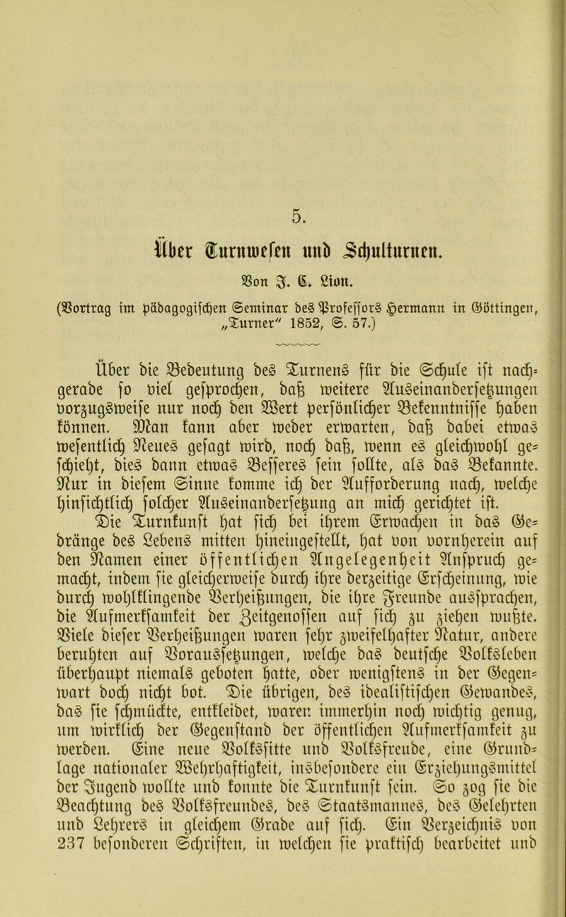 5. Kbet ®urnn)c|'cn unb 5d)ulturiien. SSon S. (3Sortrag im päbagogifc^en ©eminar be§ ^rofefforS ^ermann in ©öttingen, „Xurner 1852, 57.) Über bte ^ebeutung be§ S^urnen^ für bie ©d^ute ift nad^= gerabe fo Diel gefproc^en, bafe treitere ^u^einanberfe^ungen öor^ugStüeife nur noc^ ben Sßert perförtlic^er 33efenntntffe paben fönnen. fann aber tneber ertnarten, ba^ babei ettna^j tüefentlicp 9^eueg gefagt tnirb, noc§ bafe, trenn e§ g(ei(^mobI ge- fcbiept, bie§ bann etina^ ^effere^ fein foüte, al§> ba§ ^efannte. 9^ur in biefem ©inne !omme ic^ ber 5tufforberung nac^, treidle pinfic^tUd^ fotd^er ?(n§einanberfe^ung an mid^ gerichtet ift. 4)ie Xurnfunft pat fiep bei iprem (Srtnadjen in ba§ ®e- bränge be§ Sebent mitten pineingefteÜt, pat uon rornperein auf ben tarnen einer öffentlicpen ^tngelegenpeit ^tnfpruep ge= mad^t, inbem fie gleicpermeife burdf) ipre ber^eitige (Srfdijeinung, mie bur^ moptfüngenbe feerpeifenngen, bie ipre 5’^'^ttnbe au^ofpraepen, bie äufmertfamfeit ber ß^^Ö^ttoffen auf fid) §u jiepen imipte. 35ie(e biefer ^erpeipungen maren fepr ^meifelpafter ^atiir, anbere berupten auf ^oranSfe^nngen, metdje ba^o beutfd)e QSotfateben überpaupt niematö geboten patte, ober menigftemS in ber ©egen- toart boep niept bot. ^ie übrigen, be§ ibeaUftifdjen ©etoanbed\ ba§ fie fcpmüdte, entffeibet, maren immerpin noep mid)tig genug, um mirfüdp ber ©egenftanb ber öffentUi^en ^tiifmerffamfeit 51t merben. ©ine neue ^otf^3fitte nnb 58olf^5freiibe, eine ©riinbs tage nationaler Sßeprpaftigfeit, iuybefonberc ein ©r5iepiing§mittc( ber Sugenb moftte nnb tonnte bie STurntiinft fein. ©0 50g fie bie 53eacptung beö 35ott^3freunbe^5, be§ ©taat§maniie^5, be§ ©eteprten nnb Öeprer§ in gteiepem ©rabe auf fid}. ©in i^er^eidpniS oon 237 befonberen ©djriften, in metepen fie praftifd} bearbeitet nnb