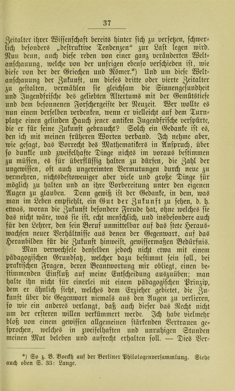 ßeitalter i^rer 3Sif]enfd^aft bereite f)inter ftc^ §ii üerfegen, fermer' üd) befonberg „beftruftbe Xenben^en“ §ur Saft legen tntrb. 97uii beim, aud) btefe reben tion einer ganj neränberten 3Sett= anfdjQiiung, tnelc^e non ber unfrigen ebenfo nerfd^teben ift, inie biefe non ber ber (^riei^en unb D^ömer *) Unb um biefe SBelt^ anfd)auung ber biefeö britte ober oierte ß^italter §u geftatten, nermäblen fte gteiebfam bie 0innengefunbbeit unb Sugenbfrifebe be§ geliebten TOertum§ mit ber (^emüt^tiefe unb bem befonnenen gorfc^ergeifte ber ^^eujeit Sßer moCtte nun einem berfelben nerbenfen, tnenn er nieÜeicbt auf bem ^urn- pla^e einen gelinben §auc^ jener antifen ^ugenbfrifebe nerfpürte, bie er für feine gebraucht? 0old^ ein ®eban!e ift e^3, ben i(^ mit meinen früheren ^Sorten nerbanb. nepme aber, tüie gefagt, ha§> S5orrecbt be§ 5D7atl)ematifer§ in ^nfpruc^, über fo bunfle unb §U)etfell)afte ®inge nic^t^ tm norauö beftimmen §u müffen, e§ für überflüfftg palten §u bürfen, bie 3t^P^ ungemiffen, oft aud) ungereimten ^Vermutungen burd) neue §u nermepren, nid)t§beftomeuiger aber niele unb grope i)inge für möglid) §u palten unb an ipre Vorbereitung unter ben eigenen ^ugen §u glauben. ^l)enn gemip ift ber ©ebante, in bem, ma^3 man im Seben empfieplt, ein ^ut ber 3u!unft gu fepen, b. p. etmas, moran bie 3ulunft befonbere greube pat, opne meldpe^ fie ba§ ni(^t märe, ma§ fie ift, edpt menf^lidp, unb inöbefonbere auep für ben Seprer, ben fein Veruf unmittelbar auf ba§ ftete §erau§= maepfen neuer Verpältniffe au§ benen ber (SJegenmart, auf ba^ §eranbilben für bie 3ii^unft pinmeift, gemiffermapen Vebürfniö. 5D^an oermecpfele benfelben jeboep niept etma mit einem päbagogifcpen ©runbfap, melcper baju beftimmt fein foll, bei praftifepen fragen, beren Veantmortung mir obliegt, einen be- ftimmenben (Sinflup auf meine ©ntfepeibung au§§uüben; man palte ipn niept für einerlei mit einem pöbagogifepen ^i^ingip, bem er äpnlicp fiept, meldpeS bem ($r§ieper gebietet, bie 3^^^ funft über bie (^egenmart niemals au§ ben klugen §u oerlieren, fo mie ein anbereg oerlangt, bap auep biefer ba§ Veept nid)t um ber erfteren mitten Oerfümmert merbe. Sep pabe oielmepr blop oon einem gemiffen allgemeinen ftärfenben Vertrauen ge^ fproepen, melcpeg in jmeifelpaften unb unrupigen ©tnnben meinen 9D?ut beleben unb aufrecipt erpalten foü. — Ver- *) So 5. 33. 33occf^ auf ber 33erüner 'iPfiitoIüqcnDerfammlung. Siet)C aud) oben S. 33: ilangc.