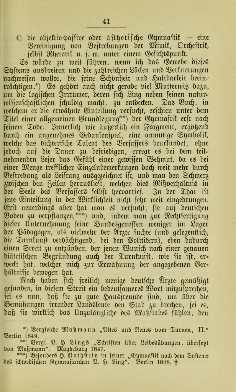 4) bie objeftb^paffbe ober äft^etifd^e (^^mnaftif — eine Bereinigung Don Beftrebungen ber SO^imif, Drd^eftrü, felbft B()etorif u. f. tt). unter einem ©efic^t§pun!t. (S^ mürbe §u meit füt)ren, menn i(^^ ba§ (^emebe biefe^ ©^ftemg Qu^breiten unb bie §a^(reid^en Süden unb Berfnotungen na(^mei)en motite, bie feine ©(^ön^eit unb §a(tbarfeit beein^ trädjtigen .*) get)ört auc^ nic^t gerabe üiet 9}?uttermi§ baju, um bie logifd^en Srrtümer, bereu fi^ Sing neben feinen natur- miffenfd§aftü(^en fc^^ulbig mac^t, §u entbeden. “iDag Bud^, in melc^em er bie ermähnte (SinteUung üerfuc^t, erfd^ien unter bem Xitel einer allgemeinen ^runblegung**) ber ©ü^naftit erft nac^ feinem Xobe. ^nnerlid^ mie äufeerlidl) ein gragment, ergö^enb burd) ein angene^meg ©ebanfenfpiel, eine anmutige ©pmbolif, meld^e bas bi^terifi^e Xalent be§ Berfaffer§ beurtunbet, o^ne jebo^ auf bie Xauer §u befriebigen, erregt e§ bei bem teil^ nepmenben Sefer bag (^efüpl einer gemiffen Sßepmut, ba e§ bei einer SD^enge trefflid^er (Sinjelnbemerfungen bod^ meit me^r burd§ Beftrebung al§ Seiftung au§ge§eid^net ift, unb man ben (2d^mer§ §mifd^en ben l^erau^lieft, meld^en bie§ 9J^i^t)er^ältni§ in ber @eele be» Berfaffer§ felbft peruorrief. Su ber Xpat ift jene Einteilung in ber SBirflid^leit nid^t fe^r meit eingebrungen. Erft neuerbingg aber pat man nerfud§t, fie auf beutf^en Boben §u nerpflanken,***) unb, inbem man gur fRed^tfertigung biefer Unternehmung feine Bunbefgenoffen meniger im Säger ber ^äbagogen, ai§> üielmehr ber är§te fud^te (unb gelegentlich, bie Xurnfunft uerbädhtigenb, bei ben ^olitifern), eben babur^ einen (Streit §u ent^ünben, ber jenen 3Bunfch na^ einer genauen biätetif(^en Begrünbung auch Xurnfunft, mie fie ift, er^ medt ^)at, meli^er midh jur Ermahnung ber angegebenen Bei*' hältniffe bemogen hot. SRoch hoben fich freili(^ menige beutfd^e Sr^te gemüßigt gefunben, in biefem Streit ein bebeutfamere^ SBort mitjufpredhen, fei e§ nun, baü fie ju gute §au§freunbe finb, um über bie Bemühungen irrcnber Sanb^leute ben Stab §u brechen, fei eö, bafe fie mirflich ba§ Unzulängliche be§ Sü^afeftabeg fühlen, ben *) SSerglcicbe SKafemann „9tUe§ unb 9?euc§ t)om Xurncn, II. 33erün 1849. **) SSergl. Stng§ „6rf)riftcn über ScibeSübungen, überfebt t)on Waümann. 9Jtagbeburg 1847. ***) S3efonbcr§ 9Iotbftein in feiner „®l)mnaftif nad) bem ©ijfteme be§ febttjebifeben ©ijmnaftarcben !q. Sing. Berlin 1848. ff.