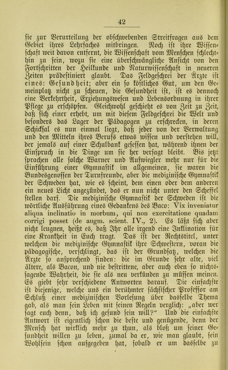 fie pr 35erurteUung ber obfc^tüebenben (Streitfragen an§> bem (Gebiet ü)reö Se^rfad^e^ mitbringen. 9^oc^ ift i^re SSiffen- f^aft meit banon entfernt, bie SSiffenfc^aft nom 90ienf(|en f(^Ied^t^ bin fein, tnop fie eine überfcbraängti^e 5(nficbt non ben gortfc^ritten ber §eitfunbe unb D^aturmiffenfd^aft in neueren 3eiten b^'öbeftiniert glaubt, ^aö gethgefc^rei ber Srgte ift eineö: ©efunb^eit; aber ein fo föft(id^e§ (^ut, um ben meinplab nid^t §u fc^euen, bie @efunbbeit ift, ift bennocb eine ^erfe^rtbeit, (Sr§iebung§mefen unb Seben^orbnung in ihrer pflege gu erfcbö^fen. ©teid^mobl gefd£)iebt e§ üon Qtii p ba§ ficb einer erbebt, um mit biefem getbgefd^rei bie SSelt unb befonberg bag Säger ber ^äbagogen p erfd^recfen, in bereu (Sd^idfat e§ nun einmal liegt, ba| jeber non ber Vermattung unb ben TOtteln ibre§ ^erufg etma§ miffen unb nerftetjen mill, ber jemals auf einer (Sd^ulbanf gefeffen b^t, mäbrenb ihnen ber ©infprud^ in bie (5)inge um fie b^r Oerfagt bleibt. Viö jebt fpra^en ade fold^e Sßarner unb Vufmiegler mehr nur für bie (Siufübrung einer allgemeinen, fie maren bie S3unbe§genoffen ber Xurnfreunbe, aber bie mebi^inifc^e ber ©(^meben bat, mie fcbeint, bem einen ober bem anberen ein neue§ Siebt angepnbet, ba§ er nun nicht unter ben (Si^effel ftellen barf. ®ie mebiginifebe (Schmeben ift bie mortlidhe 5lu^fubrung eineö ©ebanfeng be§ Jsßaco: Vix inveniatur aliqiia inclinatio in morbum, qui non exercitatione quadam corrigi posset (de augm. scient. IV., 2). labt fid) aber nicht leugnen, b#t *^ab Sb^^ alle irgenb eine Snllination für eine Trautheit in (£u^ tragt. ®a§ ift ber Dledpt^titcl, unter meldpem bie mebi^inifche ©pa^aafti! ipre ©chmeftern, imran bie pgbagogifdje, Oerfdplingt, ha§> ift ber ©runbfab, melcpen bie ärgte fo anfpredjenb finben: bie im (^runbe fepr alte, oicl ältere, al§ S3acon, unb nie beftrittene, aber audp eben fo ni(^t^3* fagenbe SSabrpeit, bie fie al§> neu oerfünben gu müffen meinen, j giebt fepr oerfepiebene 5lntmorten barauf. (Die einfadjfte j ift biejenige, meldpe un§ ein berühmter fädjfifcher ^rofeffor am i (Sd)(nb einer mebi^inifdjen S5orlefung über ba^felbe Xpema gab, al§ man fein Seben mit feinen siegeln oerglidp: „aber mer fagt euch ^^an, bafe id) gefunb fein mill?' Unb bie einfaepfte . ^Intmort ift eigentlich fdjon bie befte unb genügenbe, benn ber 9Dtenfd; pat mirflid) mepr 511 tpnn, al^ blof3 um feiner ©e- fnnbpeit millen gii leben, gnmal ba er, mie man glaubt, fein SSoplfein fdjon aufgegeben pat, fobalb er um baC^fetbe 511