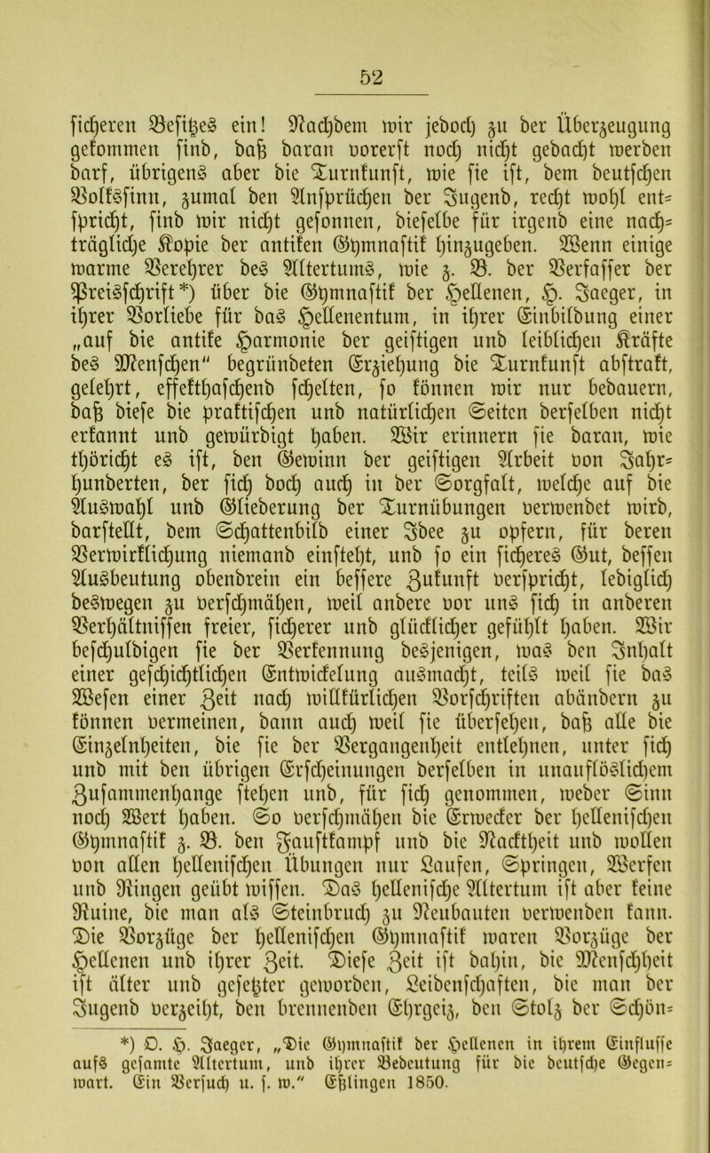 fieberen ein! 92ad}bem tnir jebod) §ii ber Überzeugung gefommeu finb, bafe barau üorerft uod) uid^t gebad]t tuerbeu barf, übrigen^ aber bie Xurnfuuft, luie fie ift, bem beutfe^eu ^olf^fiuu, zumal beu 5lufprüc^eu ber Sugeub, red)t mo^l ent- fpric^t, ftnb mir uid^t gefouueu, biefelbe für irgeub eine na(^= trägUdje ^opte ber autifeu (^pmnaftif pinzugebeu. 2Beuu einige marme 35eret)rer be§ 5l(tertum§, mie z- ber 53erfaffer ber ^rei§fd)rift*) über bie ©pmnaftif ber öeHenen, §. Saeger, in i^rer 55orUebe für ba§ §edenentum, in if)rer (Sinbitbung einer „auf bie antife Harmonie ber geiftigen unb teiblicpen Kräfte be§ SD^enfd^en“ begrünbeten (£rziet)ung bie Xiirnfunft abftraft, gelet)rt, effeftpafd)enb fdielten, fo fonnen mir nur bebauern, bafe biefe bie praftifepen unb natürü(^en ©eiten berfelben nic^t er!annt unb gemürbigt paben. 2Öir erinnern fie baran, mie tpöri(^t eg ift, ben ©eminn ber geiftigen ^(rbeit non Sapr- punberten, ber fid^ bod^ auep in ber ©orgfalt, melcpe auf bie ÜugmapI unb ©lieberung ber Xurnübungen oermenbet mirb, barftedt, bem ©df)attenbdb einer Sbee ^\x opfern, für bereu S5ermirfiid^ung niemanb einftept, unb fo ein fid^ereg ®ut, beffen 5lugbeutung obenbrein ein beffere berfprid£)t, lebigüd) begmegen z« berfd^müpen, meil anbere oor ung fid^ in anberen 5?erpäÜniffen freier, fidperer unb gtüdtieper gefüpit paben. 3ßir befd£)utbigen fie ber ^erfennnng begjenigen, mag ben Snpatt einer gefcpid^tlii^en (Sntmidelung angmadjt, teitg meit fie bag 3Befen einer Qdt na(^ mid!ürlid)en 33orf(priften abänbern fönnen Oermeinen, bann and) mei( fie überfepen, bap ade bie (Sinzetnpeiten, bie fie ber 55ergangenpeit endepnen, unter fiep unb mit ben übrigen @rfd)einungen berfetben in nnanftög(id)em ßufammenpange ftepen unb, für fid§ genommen, meber ©inn nod) SBert paben. ©o oerfepmäpen bie (Srmeder ber pedenifd)en ©pmnaftit z- 33. ben gauftfampf nnb bie D^adtpeit unb moden oon aden pedenifepen Übungen nur Saufen, ©pringen, Söerfen unb Swingen geübt miffen. ®ag pedenifd^e ^Utertuni ift aber feine D^uine, bie man afg ©teinbrud) z« 9^enbanten oermenben fann. ®ie 3Sorzüge ber pedenifdjen ©pmnaftif maren Q^orzüge ber §edenen unb iprer Qdt ®iefe 3^it ift bapin, bie 9J?enfd)peit ift öfter unb gefepter gemorben, Seiben[d}aften, bie man ber ^ngenb oerzcipt, ben brennenben ©prgeiz, ben ©tolz ber ©d}ön= *) O. ®i)muaüit ber ^icncncu in il)rem (Sinfluffc auf§ gefamte 5lltcrtum, unb it)vcr 33ebcutuug für bie bcutfd)e (5Jegcn= loart. (Sin SSerfud) n. j. tü. (SbUugeii 1850.