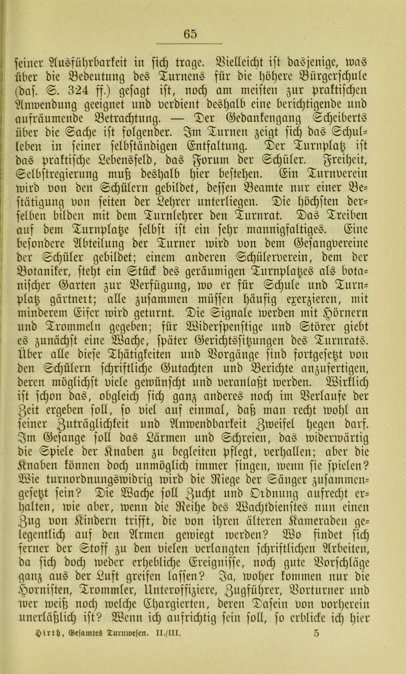 feiner 5luefülirbarfeit in fid^ trage, ^^ielleicbt ift ba^^jenige, Xoa^ über bie ^ebeutung be^3 XurneinS für bie bösere ^ürgcrfdjute (baf. ©. 324 ff.) gefagt ift, nod) am meiften ^ur praftif^en ^Inmenbung geeignet nnb nerbient be^b^^^ bericbtigenbe nnb anfräumenbe Setracbtnng. — ®er ©ebanfengang ^djeibert^S über bie 0ad)e ift folgenber. Sm Xurnen §eigt fii^ ba§ @d)ut^ (eben in feiner felbftänbigen (Sntfaltnng. ^er Xnrnblab ift ba§ Seben§fe(b, ba§ gornm ber 0cbü(er. greibeit, 0e(bftregiernng mufe be§bö(b b^er befteben. (Sin XnrnDerein mirb non ben 0cbü(ern gebilbet, beffen 33eamte nur einer 33e= ftätigung non feiten ber Se()ter unterliegen. ®ie bbcbften ber= fetben bilben mit bem Xnrntebrer ben 4nrnrat. i)a§> Xreiben auf bem Xurnplabe felbft ift ein febr mannigfaUigeö. (Sine befonbere Abteilung ber STurner mirb Don bem ©efangtiereine ber 0cbü(er gebilbet; einem anberen ©dbüleroerein, bem ber 33otanifer, ftebt ein ©tüd beg geräumigen ^urnb(abe§ al§> bota^ nif^er ©arten gur S^erfügung, mo er für @dbu(e nnb Xurn^ üla^ gärtneit; ade jufammen müffen häufig ej^ergieren, mit minberem (Sifer mirb geturnt. ®ie ©ignale merben mit Römern nnb Xrommeln gegeben; für Söiberfpenftige nnb 0törer giebt e^ gunäc^ft eine Söac^e, fpäter ©eri(^t§fipungen ht§> Xurnrat§. Über ade biefe S£t)ätig(eiten nnb 33orgänge finb fortgefegt Oon ben 0cgü(ern fcgriftlicge ©utacgten nnb ^ericgte an^ufertigen, bereu moglii^ft niete gemünfcgt nnb nerantagt merben. Söirdicg ift fcgon ba^, obgleich ficg gan§ anbere^ nodg im Q3er(aufe ber Qeit ergeben fod, fo nie! auf einmal, bag man red^t mogl an feiner ßuträgli^feit nnb ^Inmenbbarfeit gegen barf. gm ©efange fod bag ßärmen nnb ©cgreien, ba§ mibermärtig bie Spiele ber Knaben gu begleiten pflegt, nergaden; aber bie ^'naben fonnen bocg unmöglidg immer fingen, menn fie fpielen? 2Bie turnorbnung^mibrig mirb bie Stiege ber länger ^ufammeu' gefegt fein? ®ie SBadge fod ßucgt nnb Dtbnnng aufredgt er- galten, mie aber, menn bie 9^eige hz§> liöad}tbienfteö nun einen 3ng non ^inbern trifft, bie non igren älteren ^'ameraben ge- legentlicg auf ben Firmen gemiegt merben? 2öo finbet ficg ferner ber ©toff §u ben nielen nerlangten fcgriftlidjen 91rbeiten, ba fidg bocg meber ergeblicge (Sreigniffe, nocg gute 3^orfcgläge gan§ an§> ber Suft greifen laffen? ga, moger fommen nur bie ^orniften, Xrommler, Ünteroffijiere, 3w9fbgi^c^'/ Vorturner nnb mer meife nod) melcge (Sgargierten, bereu ‘3)afein non norgerein nnerläglid) ift? SSenn i(g anfrid}tig fein fod, fo erblide id) gier ©ejamtcä Xurmoefen. Il./Ill. 5