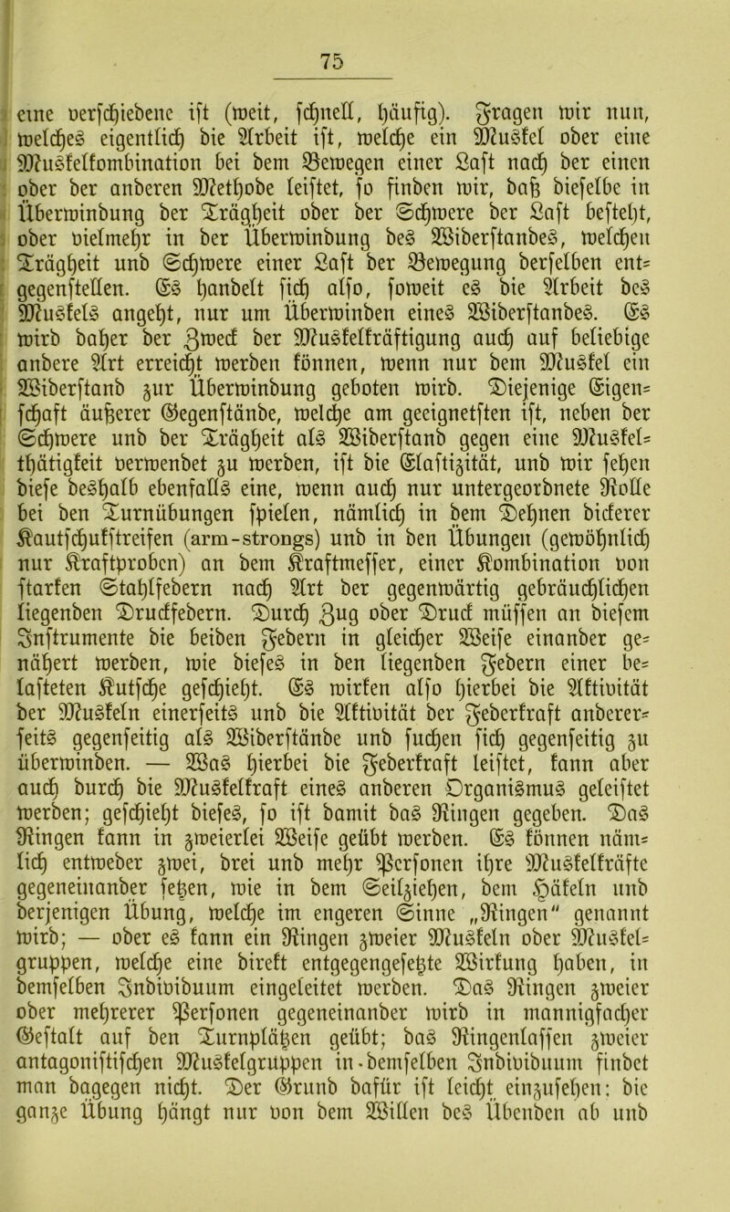 eine üerfd^tebene ift (rt)eit, fc^^neU, l)äufig). fragen irir nuit, irelc^eö eigentlich bie 5trbeit ift, tt)elcf)e ein ^u§fet ober eine 50?u§felfombination bei bem 35enjegen einer Saft nach ^^^en ober ber anberen 9}?ethobe teiftet, fo finben U)ir, bafe biefelbe in Übertninbung ber Xrägh^it ober ber ©chtoere ber Saft beftel)t, ober oielmehr in ber Übernjinbung beö SBiberftanbeS, njelcheit Trägheit unb @chtnere einer Saft ber 33ett)egung berfelben ent= gegenftellen. fich alfo, fotoeit e§ bie 5lrbeit be§ 907u§tel§ angeht, nur um Überminben eine§ 3Siberftanbe§. toirb baher ber ber 50?u§fetfräftigung auch beliebige anbere 5Irt erreid^t merben fönnen, menn nur bem 5D2u§feI ein Söiberftanb §ur Überminbung geboten mirb. diejenige @igen= f(haft äußerer ©egenftänbe, melche am geeignetften ift, neben ber 0(htt)ere unb ber Trägheit ai§> 3Siberftanb gegen eine 9J?u§feIs thätigfeit Uermenbet p merben, ift bie (£(afti§ität, unb mir fehen biefe be^h^^^b ebenfallö eine, menn au(h nur untergeorbnete D^oHe bei ben Turnübungen fpieten, nämtich in bem Tehnen bieferer ^autfehutftreifen (arm-strongs) unb in ben Übungen (gemöhnli(h nur Kraftproben) an bem Kraftmeffer, einer Kombination oon ftarfen ©tahtfebern nach ber gegenmärtig gebräud)Ii(hen iiegenben Trueffebern. Turc§ 3^9 *^ber Truct müffen an biefem Snftrumente bie beiben gebern in gleicher SBeife einanber ge= nähert merben, mie biefeg in ben üegenben gebern einer be- lafteten Kutfehe gefchieht. mirten alfo hierbei bie 5lftiüität ber 9J?ug!eln einerfeitö unb bie ^Iftiüität ber geberfraft anberer- feitg gegenfeitig al§> Söiberftänbe unb fuchen fi(h gegenfeitig §u überminben. — 3ßa§ hi^^bei bie geberfraft leiftet, fann aber au(h burch bie 9}?u§Mfraft eine§ anberen Drgani§mu§ geleiftet merben; gefchieht biefe§, fo ift bamit ba§ Dfiingen gegeben. T)a§ ^Ringen fann in gmeierlei SBeife geübt merben. fönnen nänis lieh entmeber gmei, brei unb mehr ^erfonen ipre 3Ru§felfräfte gegeneinanber fe^en, mie in bem ©eil^iehen, bem .§äfeln unb berjenigen Übung, melche im engeren (Sinne „fRingen'' genannt mirb; — ober eg fann ein fRingen gmeier 9Rugfeln ober ^iigfeü gruppen, melche eine bireft entgegengefegte Sßirfung h^^ben, in bemfelben Snbit)ibuum eingeleitet merben. Tag Swingen jmeier ober mehrerer ^erfonen gegeneinanber mirb in mannigfacher ©eftalt auf ben Turnplähen geübt; bag $Ringenlaffen gmeier antagoniftifchen SlRugfelgrüppen in-bemfelben I^nbioibnnm finbet man bagegen nicht. Ter ©runb bafür ift lei(^t einjufelien: bie gan^e Übung hängt nur Oon bem Söillen beg Übenben ab nnb