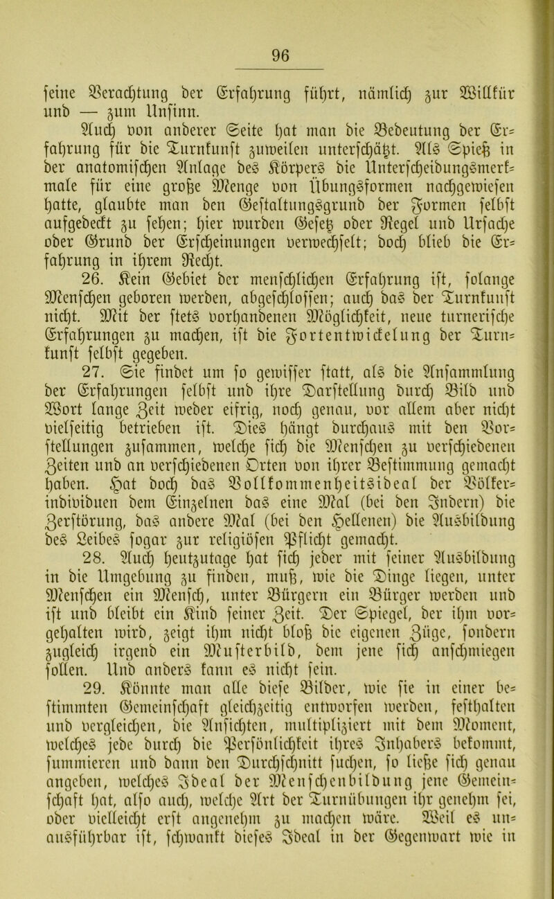 feine ^^eradjtung ber ©rfaljrung füt)rt, nämlidj §ur SBidfür nnb — ^um Unfinn. 5(ud} non anberer ©eite I)at man bie 33ebeutung ber ©i*' fa^rung für bie Xiirnfimft ^utneiten unterfd)ägt. ©pie^fe in ber anatomifi^en Einlage beö ^örperg bie Unterfc^eibiing^3merf= male für eine gro^e 3)?enge imn ilbnnggformen nac^gemiefen ^atte, glanbte man bcn ©eftaltnng^igrnnb ber gormen felbft anfgebedt fe^en; pier mnrben ©efep ober 9^egel nnb Urfadje ober @rnnb ber ©rfcpeinungen Oermecpfelt; bocp blieb bie (Sr- faprung in iprem 9^ed)t. 26. ^ein (Gebiet ber menfdjlicpen (Srfaprung ift, folange SJtenfcpen geboren merben, abgefdploffen; ancp ba§ ber S^nrnfunft nicpt. 5IRit ber ftet§ Oorpanbenen S^^öglicpfeit, nene tnrnerifcpe (Srfaprnngen gu macpen, ift bie gortentmidelnng ber Xiirn- Innft felbft gegeben. 27. ©ie finbet um fo gemiffer ftatt, ol^ bie 5lnfammlnng ber ©rfaprungen felbft nnb ipre ^arftellnng bnrdj S3ilb nnb SSort lange 3^il treber eifrig, nocp genau, oor allem aber nid)t oielfeitig betrieben ift. ^ie^3 pängt burcpan§ mit ben ^or= ftellungen §ufammen, meldje fiep bie 93(enfd)en gn oerfepiebenen 3eiten nnb an oerfepiebenen Drten oon iprer ^eftimmnng gemad)t paben. §at boep ba§ 55oHfommenpeit§ibeal ber 3.^ölfer= inbioibiten bem (äinjelnen ba§ eine 99^al (bei ben Zubern) bie 3erftörung, ha§> anbere 9J?al (bei ben Seltenen) bie 5lu§bilbnng beg Seibe§ fogar jur religiöfen ^flid}t gemadjt. 28. 5lu^ pent^utage pat fiep jeber mit feiner ^liiöbilbnng in bie Umgebung §u finben, mup, mie bie ®inge liegen, unter 5D?enfd)en ein S07enfep, unter ^Bürgern ein 53ürger merben nnb ift nnb bleibt ein ^inb feiner 3<^il- ©piegel, ber ipm oor- gepalten loirb, ^eigt ipm nid)t blop bie eigenen 3i^Ö^' fonbern gngleid) irgenb ein SDtufterbilb, bem jene fidp anfdjiniegen foÜen. llnb anber^5 fann e^3 niept fein. 29. könnte man alle biefe Silber, toie fie in einer be- ftimmten ®emeinfd)aft gleidi^eitig entmorfen merben, feftpalten nnb Oergleidjen, bie ^Infidjten, multipliziert mit bem 5)3^omcnt, melcpeg jebe burd) bie iperfönlidjteit ipre^S Snpaber§ befommt, fnmmieren nnb bann ben (I)nrd)fcpnitt fud)en, fo liefje fid) genau angeben, meldje^ S'beal ber 5!}?enfd)enbilbnng jene (Gemein' fdjaft pat, alfo and), meUpe 5lrt ber Xnrnnbnngen ipr genepm fei, ober oielleid)t erft angenepm 511 madjcn märe. SBeil e^o nn- anC^fnprbar ift, fdjmanft biefe^S Sbeal in ber (^egenmart mie in