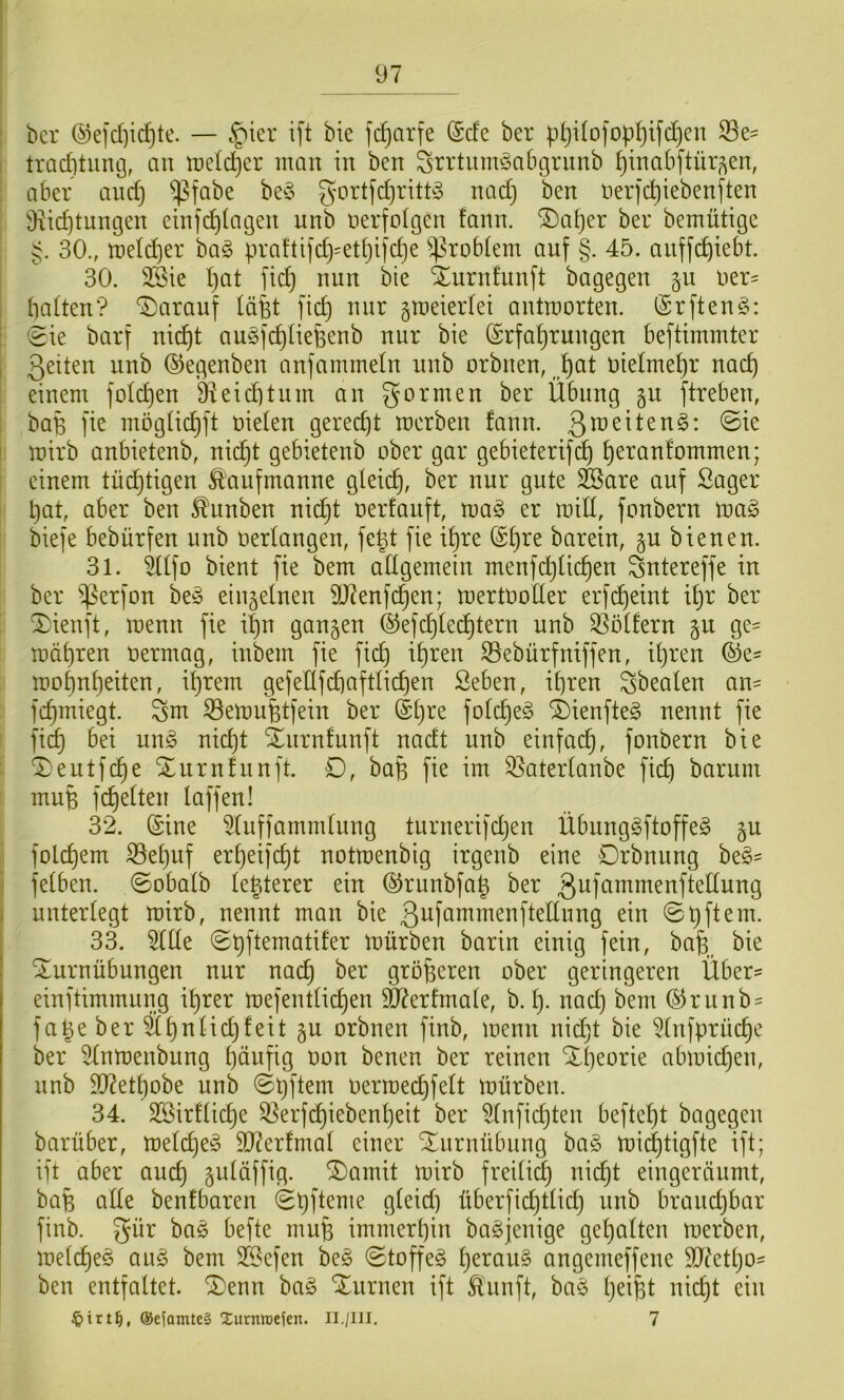 ticr (^efd]id^te. — ift bie fc^arfe (Scfc ber p(}i(ofop^tfd}en 33e' : trad)tiuu3, an tt)eld)er man in ben Srrtnmicabgrnnb ^inabftür^en, aber and) ißfabe be^5 g'ortfd)ritt§ nad) ben nerfc^iebenften 9iid)tungen einfdilagen unb nerfolgen fann. ^Da^er ber bemütige 30., meid^er ha§> praftijd)=ed}i]d)e Problem anf §. 45. anff(^iebt. 30. 2Bie l)at ftc^ nnn bie Xurnfunft bagegen gn t)er= ; halten? “i^arauf läfet fich nur gmeierlei antmorten. (£rften§: : 'eie barf nic^t au^ichliefeenb nnr bie (Erfahrungen beftimmter , 3^den unb (SJegenben anfammetn unb orbnen, vielmehr nach einem folchen 97 ei d) tum an gor men ber Übung §u ftreben, : bafe fie mögüchft nieten geredjt merben fann. i mirb anbietenb, nidjt gebietenb ober gar gebieterifi^ h^^^tifommen; einem tüchtigen ^'anfmanne gleich, 9^1^ ^are auf Säger h^t fiber ben ^nnben nidjt oerfauft, mag er mitt, fonbern mag biefe bebürfen unb oerlangen, fept fie ihre @h^^ barein, §u bienen. 31. 9llfo bient fie bem allgemein menfchlichen gntereffe in ber ^^erfon beg einzelnen 9J7enfchen; mertooller erfd)eint ihr ber ^ienft, menn fie ihn gangen ©efdjlechtern unb 9Sölfern gu ge^ mähren oermag, inbem fie fid) ihren ©ebürfniffen, iljren (Se= mohnheiten, ihrem gefellfchaftlichen Seben, ihren gbealen am fchmiegt. gm 53emuBtfein ber (Et)re folcheg 2)ienfteg nennt fie fi^ bei ung nicht ^nrnfunft nadt unb einfad^, fonbern bie ^eutfche Xurnfnnft. D, bafe fie im 3?aterlanbe fich barum mufe fchelten laffen! 32. (Eine 9luf)ammlung turnerifdjen Übunggftoffeg gu folchem S5ehuf erheifcht notmenbig irgenb eine Drbnnng beg- felben. ©obalb lepterer ein (^runbfap ber giif^mmenftellung , unterlegt mirb, nennt man bie ein 0 p ft ein. 33. 9llle 0hftematifer mürben barin einig fein, ba^ bie ! Turnübungen nur nach größeren ober geringeren Über- einftimmung ihrer mefentlichen 5D?erfmale, b. h- uad) bem (5^runb = fa^e ber Shnlidjfeit gu orbnen finb, menn nid^t bie 9lnfprüche ber 9lnmenbung häufig non benen ber reinen Theorie abmichen, unb 937ethobe unb 0pftem oermechfelt mürben. 34. SSirfliche 9]erfchiebenheit ber 9lnfichten befteht bagegen barüber, melcheg 937erfmal einer Turnübung bag michtigfte ift; ift aber auch ä^^öffig. Tamit mirb freilich nicht eingeränmt, bafe alle benfbaren 0t)fteme gleid) überfichtlid} unb brand)bar finb. gür bag befte mufe immerhin bagjenige gehalten merben, melcheg aug bem SSefen beg ©toffeg h^raug angemeffene 9Jdetho= ben entfaltet. Tenn bag Turnen ift llunft, bag IjciBl @eiomte§ Xurniücien. II./III. 7