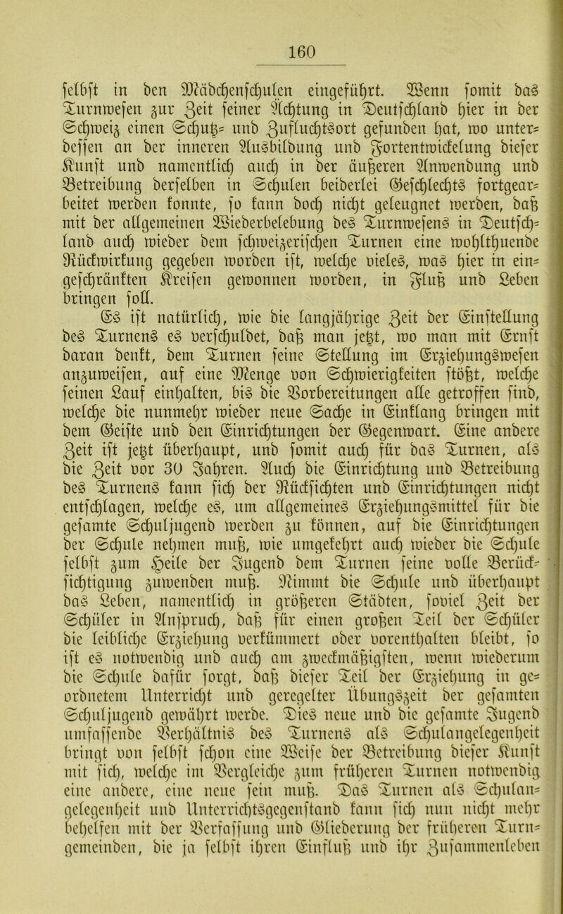 fc(6[t in bcn DlMbc^enfc^iitcn eingefü^rt. 3Benn fomit ba^ | ^urnroefen giir Qdt feiner ^Xc^tnng in ®enlf(l)ianb t)ier in ber ; ©c^meig einen nnb 3ufiud)t§ort gefunben bat, m untere ; beffen an ber inneren 5Ui§bitbung nnb gortentraicfetung biefer ^nnft nnb namcntlid) ancb in ber änderen ^tnmenbiing nnb 33etreibnng berfelben in ©ernten beibertei ®ef(^tecbt§ fortgear= beitet tnerben fonnte, fo fann boeb geleugnet lüerben, baß mit ber allgemeinen 3Sieberbelebung be§ Xurnraefenö in ®eut)d}' lanb ancb mieber bem fcbroei^eri)d]en Xiirnen eine tt)ol)ltt)uenbe Diüdmirfung gegeben morben ift, raelcbe nieleg, mag \)'m in ein^ gefd)rän!ten Greifen gemonnen morben, in nnb ßeben bringen foll. (Sg ift natürlid), mie bie langjährige (Sinftellung beg ^nrneng eg oerfi^ulbet, ba^ man jegt, mo man mit (Srnft baran beult, bem iurnen feine Stellung im Sr^ieljunggmefen anjumeifen, auf eine iO^enge non ©(^mierigleiten ftofet, melche feinen Sauf einl)alten, big bie ^Vorbereitungen ade getroffen finb, melch^ nunmehr mieber neue ©ache in (Sinllang bringen mit bem ©eifte nnb ben Einrichtungen ber Eegenmart. Eine anbere 3eit ift je^t überhaupt, nnb fomit and) für bag turnen, alg bie 3^^l t)or 30 fahren. 5luch bie Einrichtung nnb 53etreibiing beg Xurneng lann fich ber fHüdfichten nnb Einrichtungen nicht entfchlagen, melche eg, nm adgemeineg Ergiehnnggmittel für bie gefamte ©chnljngenb merben §u fönnen, auf bie Einrichtungen ber ©chnle nehmen mnfe, mie nmgelehrt auch mieber bie 0d)ide felbft gum §ei(e ber Sugenb bem Xurnen feine oolle ^erüd=- ■ fichtignng gumenben muh. 9^immt bie @chnle nnb überhaupt bag Seben, namentlid) in größeren @täbten, fooiel 3^^l ©chüler in ^Infprnch, bafe für einen gropen Xeil ber ©chüter I bie leiblid)e Erziehung oerlümmert ober oorenthalten bleibt, fo • ift eg notmenbig nnb auch am gmedmäpigften, menn mieberum bie ©d)ule bafür forgt, bap biefer %c\i ber Erziehung in ge^ orbnetem Unterrid)t nnb geregelter ilbnngg^eit ber gefamten ©djidjugenb gemäptt merbe. ^ieg neue nnb bie gefamte Sugenb nmfaffenbe ^Verl)ältnig beg '^Xurneng alg ©chnlangelegenhcit bringt oon felbft fdjon eine 3Beife ber 33etreibnng biefer ^nnft mit fid), meld)c im ^Vergleiche jnm früheren turnen notmenbig eine anbere, eine neue fein mnp. ®ag 'Xnrnen alg ©d)ulans gelegen heit nnb Unterrichtggegenftanb lann fid) nun nid)t mehr behelfen mit ber ^-JVerfaffiing nnb Eliebernng ber früheren Sinrn= gemeinben, bie ja felbft il)ren Einflnp nnb il)r