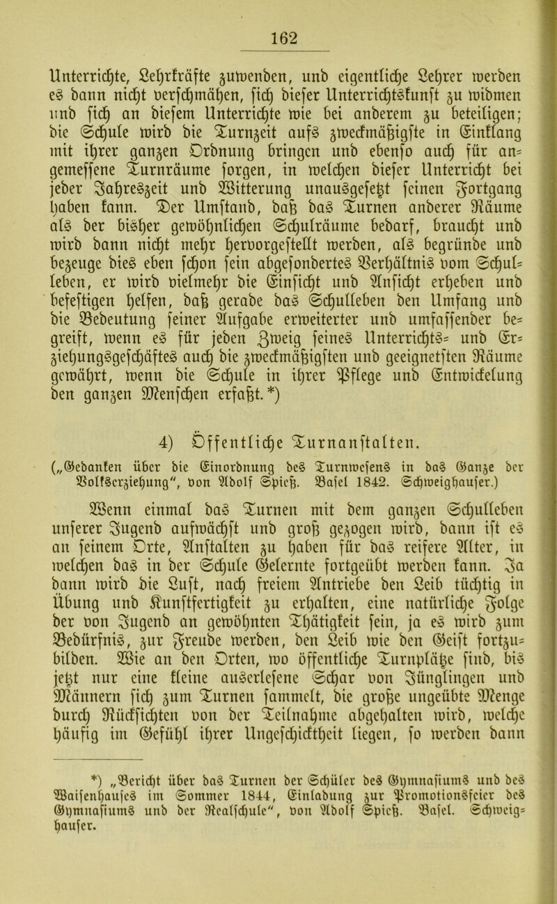 Unterrid^te, Se^rfräfte gutpenben, unb et9entU(^e ße^rer merben e§ bann ni(^t nerfd^mä^en, ft(^ biefer Unterric^t^fnnft §u njibmen 11 nb ftd^ an biefem Unterrichte tnie bei anberem §u beteiligen; bie @dhule mirb bie Xurn^eit auf^ jtnerfmäfeigfte in (SinUang mit ihrer gangen Drbnung bringen unb ebenfo auch gemeffene Xurnräume forgen, in melchen biefer Unterricht bei j jeber Suh^^^S^^l Söitterung unau§gefeht feinen gortgang I irnben fann. ®er Umftanb, bafe bag Xurnen anberer 9iäume | al§> ber bish^i^ gemöhnlichen (Schulräume bebarf, braucht unb | mirb bann nid^t mehr heröorgeftellt merben, aU begrünbe unb begeuge bie§ eben fchon fein abgefonberte^ 55erhäUnig Pom Sd^ut= leben, er mirb pielmehr bie ©inficht unb 5lnfi(^t erheben unb befeftigen gerabe ha§> Schulleben ben Umfang unb bie ^ebeutung feiner 5lufgabe ermeiterter unb umfaffenber be= greift, menn e§ für jeben feinet Unterridl)t^= unb ©r= giehung§gef(^äfte§ au(^ bie gmedmähigften unb geeignetften Ü^äume gemährt, menn bie Schule in ihrer pflege unb ©ntmidelung ben gangen 9J?enfchen erfaßt.*) 4) Offentlidje Xnrnanftalten. („©ebanfen über bie ©inorbnung be§ ^urmrefen^ in ba§ ®an§e ber SSotf^erjietjung'', Pon ?tbolf ©pic^. 33ajel 1842. ©(fpneigbaufer.) SBenn einmal ba§ Xurnen mit bem gangen Schulleben unferer Sugenb aufmächft nnb groji gegogen mirb, bann ift e^ an feinem Drte, 5lnftalten gu hüben für ba§ reifere TOer, in melchen ba§ in ber Schule ©eiernte fortgeübt merben fann. ^a bann mirb bie ßuft, nach freiem ^Intriebe ben ßeib tüd^tig in Übung unb ^unftfertigfeit gu erhalten, eine natürliche ^olge ber Pon ^ugenb an gemöhnten Xl)ätigfeit fein, ja e§ mirb gum 39ebürfnig, gnr greube merben, ben Seib mie ben ©eift fortgu- bilben. 2Bie an ben Orten, mo öffentliche Xnrnplähe finb, bi^3 je^t nur eine fleine au^erlefene Schar Pon Jünglingen unb SD^ännern fich gum Xurnen fammelt, bie gro^e ungeübte 9J?enge burch Sffüdlfid^ten Pon ber Zeitnahme abgel)alten mirb, melche ! häufig im ©efühl ih^-'^i^ Ungefdhieftheit liegen, fo merben bann *) ,,^crirf)t über ba§ 2(urucn ber ©C^ülcr be^ ®i}mua[ium§ unb be^ '5Baijeni)Qufc^ iin ©ommer 1844, (Sinlabung jur ^romotion^feier bcS @l)muafium§ unb ber 91calfd)ulc''', üon ^Ibolf ©piefe. 'ön[cl. ©cpiucig= paufer.