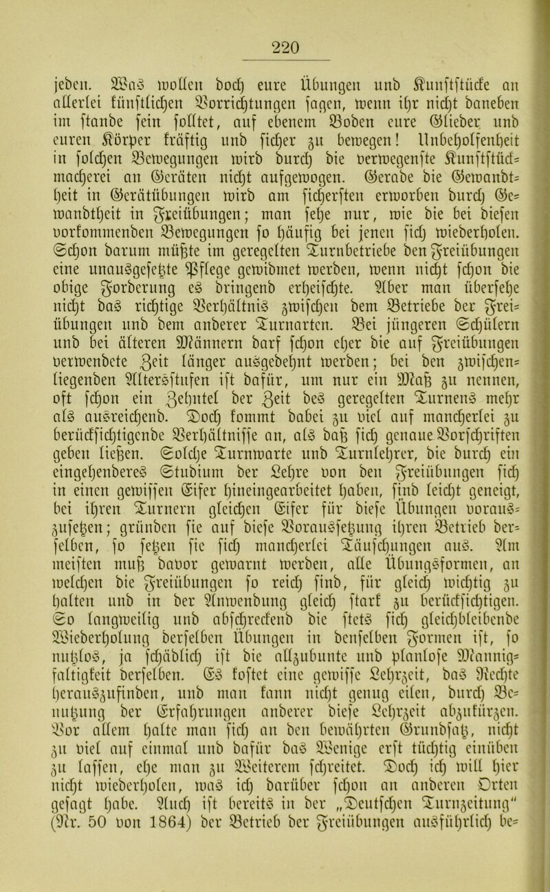 jebcn. luoüen bod) eure Übungen uub ^uuftftüde au allerlei füuftüc^eu ^^orrii^tuugen lagen, tueun it)r nid)t baneben iin ftanbe fein fodtet, auf ebenem ^oben eure O^üeber uub euren ^örf3cr fräftig nnb fid)er 51t bemegen! llnbe^olfenbeit in füidjen 33etnegungen mirb burd) bie nertnegenfte £'unftftüd= mac^erei an (Geräten nidjt anfgemogen. (^erabe bie ©emanbt^ ()eit in ©erätübnngen mirb am ficberften ermorben burd) manbtbeit in gteiübungen; man fe^e nur, roie bie bei biefen norfommenben 93emegnngen fo b^ufig bei jenen fidj mieberbolen. ©djon barum mübte im geregelten Xurnbetriebe ben greiübungen eine unau^gefebte pflege gemibrnet merben, menn ni(^t febon bie obige gorbernng eg bringenb erbeifdjte. 5lber man überfebe nidbt bag richtige 5]erbättnig ^mifeben bem S3etriebe ber Frei- übungen nnb bem anberer 'Xnrnarten. ®ei jüngeren ©djütern nnb bei älteren 9J?ännern barf febon el)er bie auf F^’eiübnngen oermenbete länger auggebebnt merben; bei ben jmifeben^ liegenben ^lltergftnfen ift bafür, um nur ein SDZafe 511 nennen, oft febon ein ßelintel ber geregelten Xnrneng mehr alg augreicbenb. 2)od) fommt babei gn oiel auf mandjerlei 5U berüdfiebtigenbe ^erbältniffe an, alg baü fidj genaue ^orfebriften geben liefen. (Soldje ^nrnmarte nnb inrnlebrer, bie burd} ein eingeljenbereg ©tnbium ber Sel}re oon ben Freiübungen ficb in einen gemiffen (Sifer bineingearbeitet Ijciben, finb leidjt geneigt, bei il)ren Sl^nrnern gleidjen (Stfer für biefe Übungen oorang= ^^nfeben; grünben fie auf biefe 33orangfel5ung il}ren betrieb ber= felbcn, fo felgen fie fiel) mandjerlei ^änfdjiingen ang. 5tm meiften mub balmr gemarnt merben, alle Übnnggformen, an melcben bie F^'^üibnngen fo reid} finb, für gleich midjtig 5U balten nnb in ber 5lnmenbnng gleich 5^^ berüdfidjtigen. eo langmeilig nnb abf^redenb bie ftctg fid) gleidjbleibenbe 333ieberbolung berfelbcn Übungen in benfelben nnblog, ja febäblid} ift bie alljnbnnte nnb }.dfinlofe äWinnig^ faltigfeit berfelben. ©g foftet eine gemiffc Sebr^eit, bag 9icd}te bercutg^nfinben, nnb man fann nid)t genug eiten, burd) 33c- nnbnng ber Srfabrnngen anberer biefe Scbiocit ab^nfür^cn. 33or allem b^^Üe man fiel} an ben bemäl}rtcn ©rnnbfal}, nid}t 511 oiel auf einmal nnb bafür bag 33cnige erft tüd}tig cinüben 511 laffen, cl}c man 51t 33citcrcm fd)rcitct. ®od} id} mill 1}^^^* nid}t micbcrl}olcn, mag id} barüber fd)on an anberen Orten gefügt l}obc. 3lnd) ift bereitg in ber „®cntfd}cn Srnrn5citnng (9h\ 50 oon 1864) ber 33etricb ber Freiübungen angfübrtid} bc-