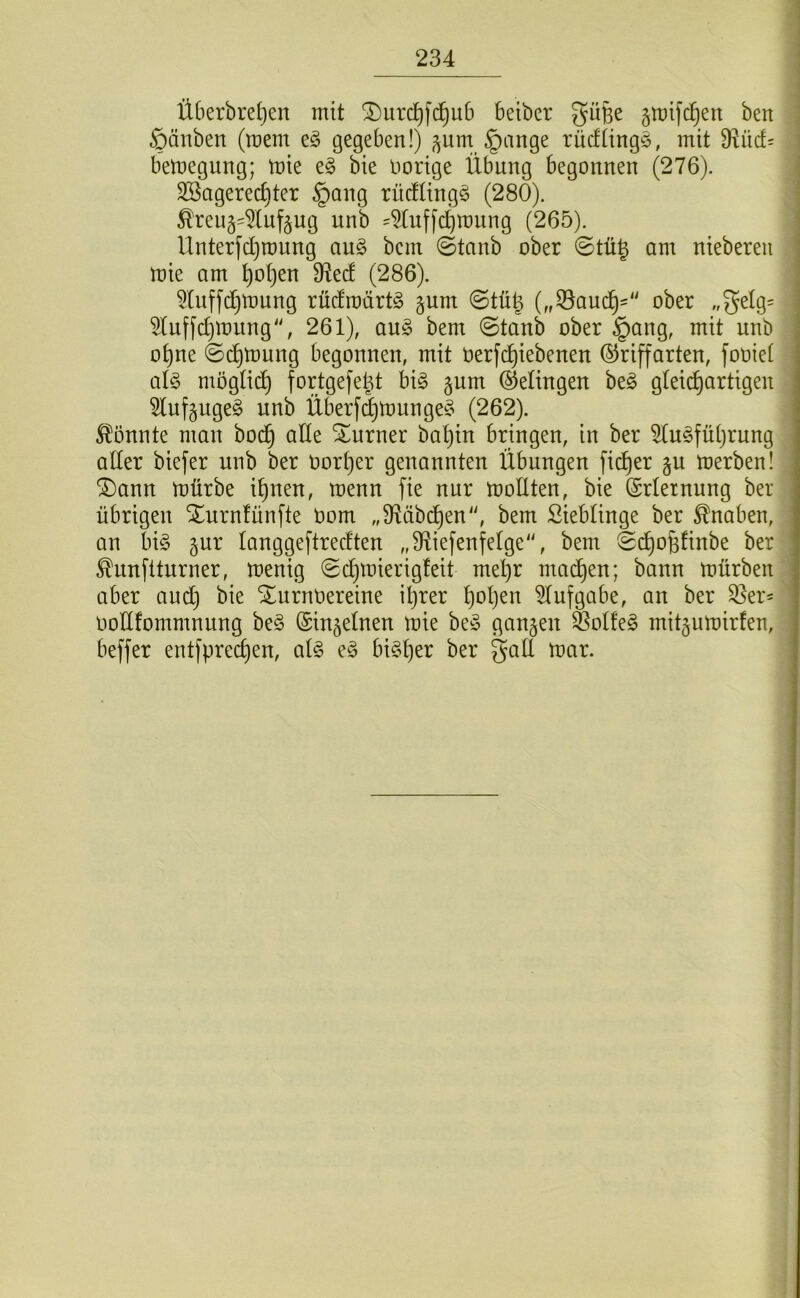 1 I 234 ^ Ü6erbrel}en mit ^urd^fd^itb beiber gü§e gtüifc^en ben ■ ßänben (raem eö gegeben!) ^um §ange rücfiingö, mit 9^ücf= : bemegung; mie e§ bie nortge Übung begonnen (276). ! Söagerec^ter §ang rücfüng^ (280). 1 ^reu§4(uf§ug unb 4(uffd)n)ung (265). j Unterfdjroung au§ bcm ©tanb ober ©tü^ am nteberen I mie am ^o^en 9f^ed (286). j 5Uiffd)mung rücfroartg §um ©tüg („53auc^'“ ober „3^lg= ^Iuffd)mung“, 261), an§> bem ©taub ober §ang, mit unb ot)ne ©d^mung begonnen, mit üerfi^iebenen ©riffarten, fooiet al§ mögti(^ fortgefe^t bi§ gum ©elingen be§ gleichartigen ; 5lufäuge§ unb Überf(|munge§ (262). ^?!önnte man bod^ alle Sturner baljin bringen, in ber 5lu§führung aller biefer unb ber oort)er genannten Übungen ficf)er §u merben! (5)ann mürbe ihnen, menn fie nur mollten, bie ©rletnung ber übrigen STurnlünfte Oom „Sf^äbchen'', bem Sieblinge ber Knaben, an bi§ gur langgeftrecften „Sf^iefenfetge“, bem ©chohfinbe ber ^unftturner, menig ©chmierigfeit mehr mad)en; bann mürben aber au dt) bie XurnOereine il)rer hc>h^i^ Aufgabe, an ber ^er= ooüfommnung beg (Sin§etnen mie be^5 ganzen SoÜe§ mitjurnirfen, beffer entfprechen, ai§> e^5 bisher ber galt mar.