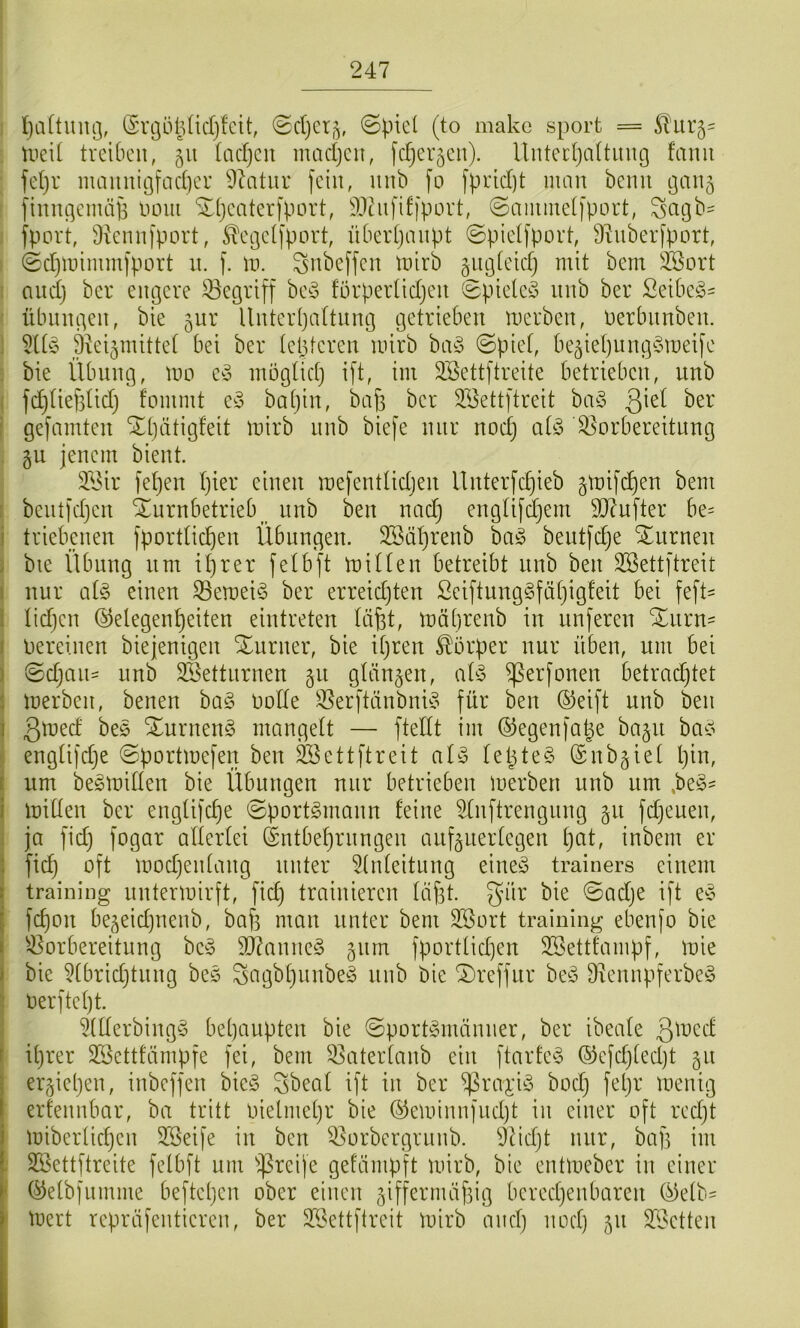 Ijaltmuj, ®vt3öl3(id)fcit, (Sc()cr^, ©picl (to make sporfc = Sl'ur5' tiieit treiben, 311 tacljcn madjeit, fdjer5en). llntertjaltung famt fetjr mamtigfad]er 9^atur fein, mib fo fprid)t mau bemi tganj fimigcmäjs noiii ^tjeaterfport, i')3hififfport, ©aimuetfport, Scigb^ fport, 9ienn)port, ^egelfport, übeidjaiipt ©pielfport, 9^uber[port, ©d)iinmm[port 11. f. ln. ^nbeffen inirb giigieicfj mit bem 2Bort : and) ber emgere begriff hc§> förperlidjeit 0pieteö luib ber Seibc^- Übungen, bie gnr llnter(}a(tnng getrieben inerben, nerbiinben. : ä^eiginittef bei ber tetUeren inirb bci§ 0piet, begietjung^ineife ; bie Übung, ino inöglidj ift, im SBettftreite betrieben, unb I fdjtiefstid) fommt ba[}in, bap ber 2öettftreit biv3 i gefcimten Xl)ätigfeit inirb nnb biefe nur nodj atö Vorbereitung . §u jenem bient. V3ir fetjen tjier einen inefentlidien llnterfdjieb glnifc^en bem benl)d)en ^urnbetrieb^ nnb ben nadj engtifdjem 9D7nfter be= i triebenen fportUc^en Übungen. 2Sät)renb ha§> beutfdje Xnrnen i bie ilbnng um t^rer fetbft mitten betreibt unb ben SBettftreit 1 nur cit§ einen Vernein ber erreidjten Sciftung§fät)ig!eit bei feft' I tid)en (Gelegenheiten eintreten täfet, inäbrenb in nnjeren Xnrn- I Oereinen biejenigen Xurner, bie itjren Körper nur üben, um bei ) 0djaii:= unb SBettnrnen §u gtängen, ai§> ^erfonen betmdjtet } inerben, benen ba§ Ootte Ver[tänbnn3 für ben (Geift unb ben j SEurnen^ mangett — ftettt im (Gegenfatge bagu ba^? i engtifdje ©portinefen ben ^ettftreit al§> tepteS (Gnbgiet l)in, [ um be^initten bie Übungen nur betrieben inerben unb um ,be§- i mitten ber engtifepe ©port^mann feine ^tnftrengnng gu fdjeuen, ja fid) fogar attertei (Gntbet)rnngen auüuertegen t)at, inbem er 1 ftep oft modjentang unter 5tnteitung eineö trainers einem I training unterinirft, fid) trainieren täpt. Snr bie 0ad)e ift e§ i fepon begeidjiienb, baf) man unter bem Söort training ebenfo bie I Vorbereitung beö 9]7anne§ 511m fport(id)en SSettfampf, mie J bie 5tbrid)tnng beö Sagbt)unbe§ nnb bie ^reffur 9iennpferbc^3 Oerftept. 5ttterbing§ behaupten bie ©port^männer, ber ibeate 3^t)ed f ihrer SSettfämpfe fei, bem Vatertanb ein ftarfe^S (Gcfd)ted)t 51t ergieljen, inbeffen bie§ Sbeat ift in ber bod) fel)r inenig erfennbar, ba tritt oielmehr bie ©eminnfndjt in einer oft redjt I inibertichen 3Seife in ben Vorbergrunb. Vidjt nur, bap im i Sßettftreite fetbft um ißreife gefämpft inirb, bie entlneber in einer * (Getbfumme beftehen ober einen giffernuifsig beredjenbaren (Getb^ ' inert repräfentieren, ber V3ettflreit inirb and) nod) 511 V3etten